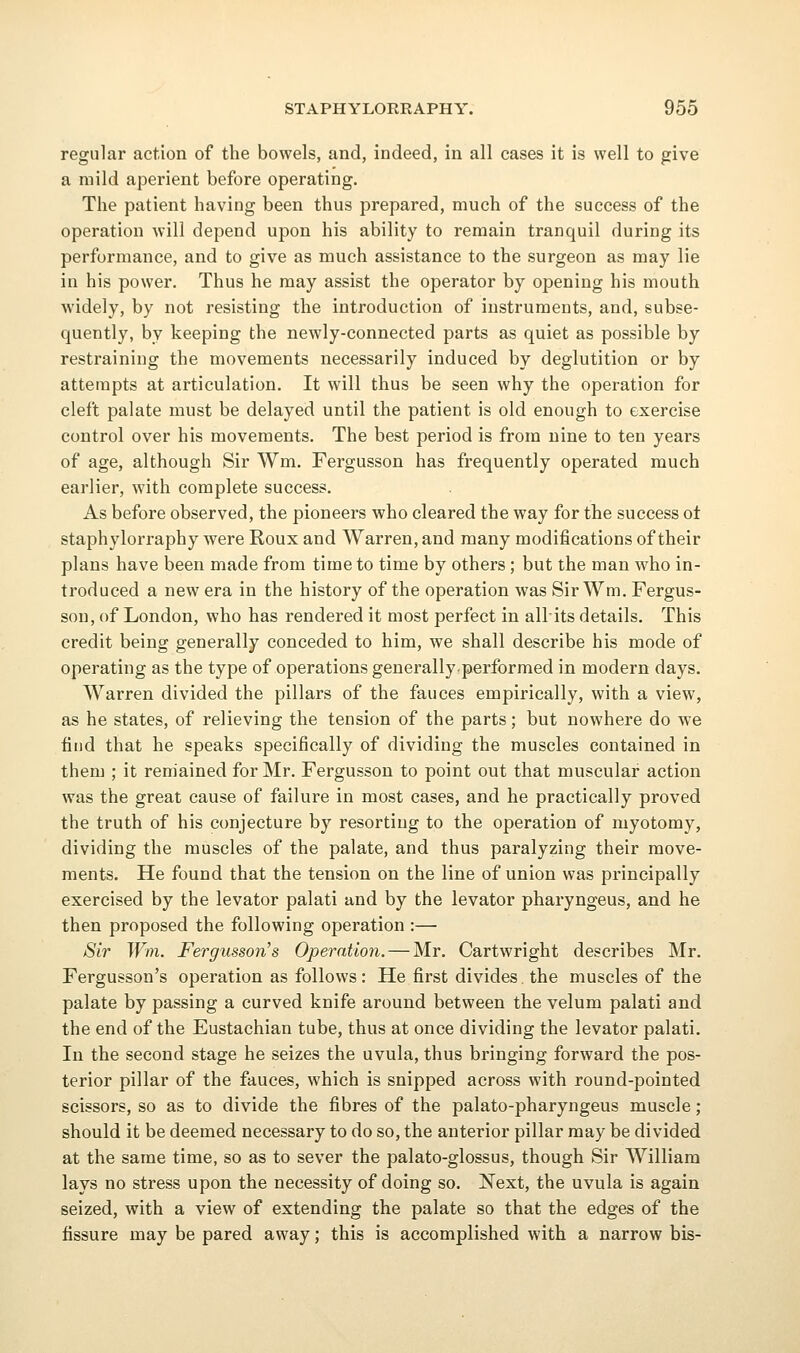 regular action of the bowels, and, indeed, in all cases it is well to give a mild aperient before operating. The patient having been thus prepared, much of the success of the operation will depend upon his ability to remain tranquil during its performance, and to give as much assistance to the surgeon as may lie in his power. Thus he may assist the operator by opening his mouth widely, by not resisting the introduction of instruments, and, subse- quently, by keeping the newly-connected parts as quiet as possible by restraining the movements necessarily induced by deglutition or by attempts at articulation. It will thus be seen why the operation for cleft palate must be delayed until the patient is old enough to exercise control over his movements. The best period is from nine to ten years of age, although Sir Wm. Fergusson has frequently operated much earlier, with complete success. As before observed, the pioneers who cleared the way for the success ot staphylorraphy were Roux and Warren, and many modifications of their plans have been made from time to time by others; but the man who in- troduced a new era in the history of the operation was Sir Wm. Fergus- son, of London, who has rendered it most perfect in allits details. This credit being generally conceded to him, we shall describe his mode of operating as the type of operations generally.performed in modern days. Warren divided the pillars of the fauces empirically, with a view, as he states, of relieving the tension of the parts; but nowhere do we find that he speaks specifically of dividing the muscles contained in them ; it remained for Mr. Fergusson to point out that muscular action was the great cause of failure in most cases, and he practically proved the truth of his conjecture by resorting to the operation of myotomy, dividing the muscles of the palate, and thus paralyzing their move- ments. He found that the tension on the line of union was principally exercised by the levator palati and by the levator pharyngeus, and he then proposed the following operation :— Sir Win. Fergusson's Operation. — Mr. Cartwright describes Mr. Fergusson's operation as follows: He first divides, the muscles of the palate by passing a curved knife around between the velum palati and the end of the Eustachian tube, thus at once dividing the levator palati. In the second stage he seizes the uvula, thus bringing forward the pos- terior pillar of the fauces, which is snipped across with round-pointed scissors, so as to divide the fibres of the palato-pharyngeus muscle; should it be deemed necessary to do so, the anterior pillar may be divided at the same time, so as to sever the palato-glossus, though Sir William lays no stress upon the necessity of doing so. Next, the uvula is again seized, with a view of extending the palate so that the edges of the fissure may be pared away; this is accomplished with a narrow bis-