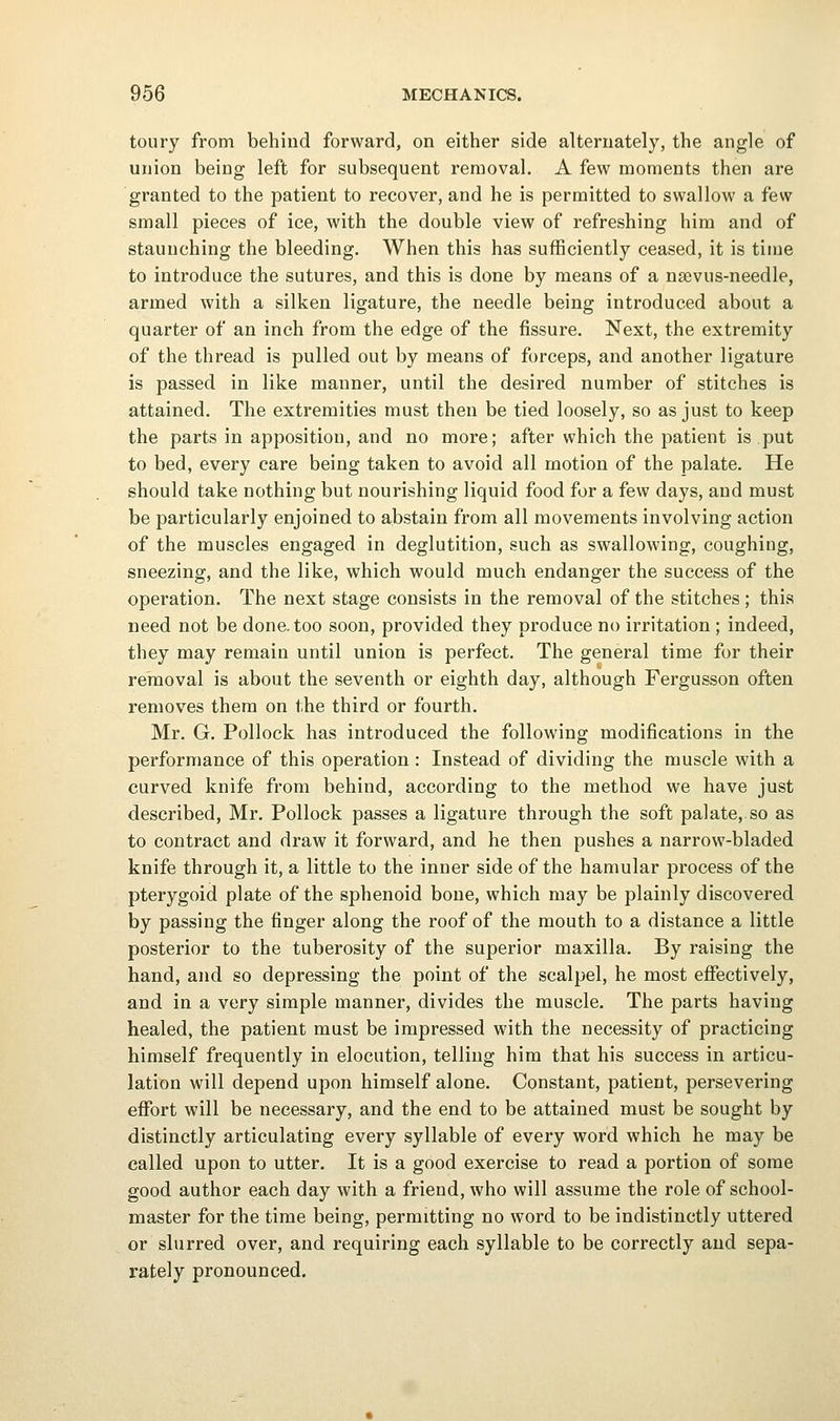 toury from behind forward, on either side alternately, the angle of union being left for subsequent removal. A few moments then are granted to the patient to recover, and he is permitted to swallow a few small pieces of ice, with the double view of refreshing him and of staunching the bleeding. When this has sufficiently ceased, it is time to introduce the sutures, and this is done by means of a nsevus-needle, armed with a silken ligature, the needle being introduced about a quarter of an inch from the edge of the fissure. Next, the extremity of the thread is pulled out by means of forceps, and another ligature is passed in like manner, until the desired number of stitches is attained. The extremities must then be tied loosely, so as just to keep the parts in apposition, and no more; after which the patient is.put to bed, every care being taken to avoid all motion of the palate. He should take nothing but nourishing liquid food for a few days, and must be particularly enjoined to abstain from all movements involving action of the muscles engaged in deglutition, such as swallowing, coughing, sneezing, and the like, which would much endanger the success of the operation. The next stage consists in the removal of the stitches ; this need not be done, too soon, provided they produce no irritation ; indeed, they may remain until union is perfect. The general time for their removal is about the seventh or eighth day, although Fergusson often removes them on the third or fourth. Mr. G. Pollock has introduced the following modifications in the performance of this operation : Instead of dividing the muscle with a curved knife from behind, according to the method we have just described, Mr. Pollock passes a ligature through the soft palate, so as to contract and draw it forward, and he then pushes a narrow-bladed knife through it, a little to the inner side of the hamular process of the pterygoid plate of the sphenoid bone, which may be plainly discovered by passing the finger along the roof of the mouth to a distance a little posterior to the tuberosity of the sujjerior maxilla. By raising the hand, and so depressing the point of the scalpel, he most effectively, and in a very simple manner, divides the muscle. The parts having healed, the patient must be impressed with the necessity of practicing himself frequently in elocution, telling him that his success in articu- lation will depend upon himself alone. Constant, patient, persevering effort will be necessary, and the end to be attained must be sought by distinctly articulating every syllable of every word which he may be called upon to utter. It is a good exercise to read a portion of some good author each day with a friend, who will assume the role of school- master for the time being, permitting no word to be indistinctly uttered or slurred over, and requiring each syllable to be correctly and sepa- rately pronounced.