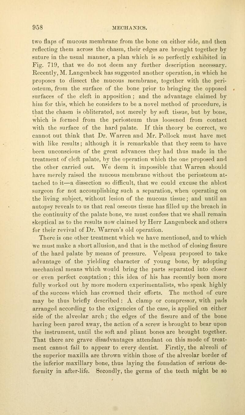 two flaps of mucous membrane from the bone on either side, and then reflecting them across the chasm, their edges are brought together by suture in the usual manner, a plan which is so perfectly exhibited in Fig. 719, that we do not deem any further description necessary. Recently, M. Langenbeck has suggested another operation, in which he proposes to dissect the mucous membrane, together with the peri- osteum, from the surface of the bone prior to bringing the opposed surfaces of the cleft in apposition ; and the advantage claimed by him for this, which he considers to be a novel method of procedure, is that the chasm is obliterated, not merely by soft tissue, but by bone, which is formed from the periosteum thus loosened from contact with the surface of the hard palate. If this theory be correct, we cannot out think that Dr. Warren and Mr. Pollock must have met with like results; although it is remarkable that they seem to have been unconscious of the great advances they had thus made in the treatment of cleft palate, by the operation which the one proposed and the other carried out. We deem it impossible that Warren should have merely raised the mucous membrane without the periosteum at- tached to it—a dissection so difficult, that we could excuse the ablest surgeon for not accomplishing such a separation, when operating on the living subject, without lesion of the mucous tissue; and until an autopsy reveals to us that real osseous tissue has filled up the breach in the continuity of the palate bone, we must confess that we shall remain skeptical as to the results now claimed by Herr Langenbeck and others for their revival of Dr. Warren's old operation. There is one other treatment which we have mentioned, and to which we must make a short allusion, and that is the method of closing fissure of the hard palate by means of pressure. Velpeau proposed to take advantage of the yielding character of young bone, by adopting mechanical means which would bring the parts separated into closer or even perfect coaptation; this idea of his has recently been more fully worked out by more modern experimentalists, who speak highly of the success which has crowned their efforts. The method of cure may be thus briefly described : A clamp or compressor, with pads arranged according to the exigencies of the case, is applied on either side of the alveolar arch; the edges of the fissure and of the bone having been pared away, the action of a screw is brought to bear upon the instrument, until the soft and pliant bones are brought together. That there are grave disadvantages attendant on this mode of treat- ment cannot fail to appear to every dentist. Firstly, the alveoli of the superior maxilla are thrown within those of the alveolar border of the inferior maxillary bone, thus laying the foundation of serious de- formity in after-life. Secondly, the germs of the teeth might be so