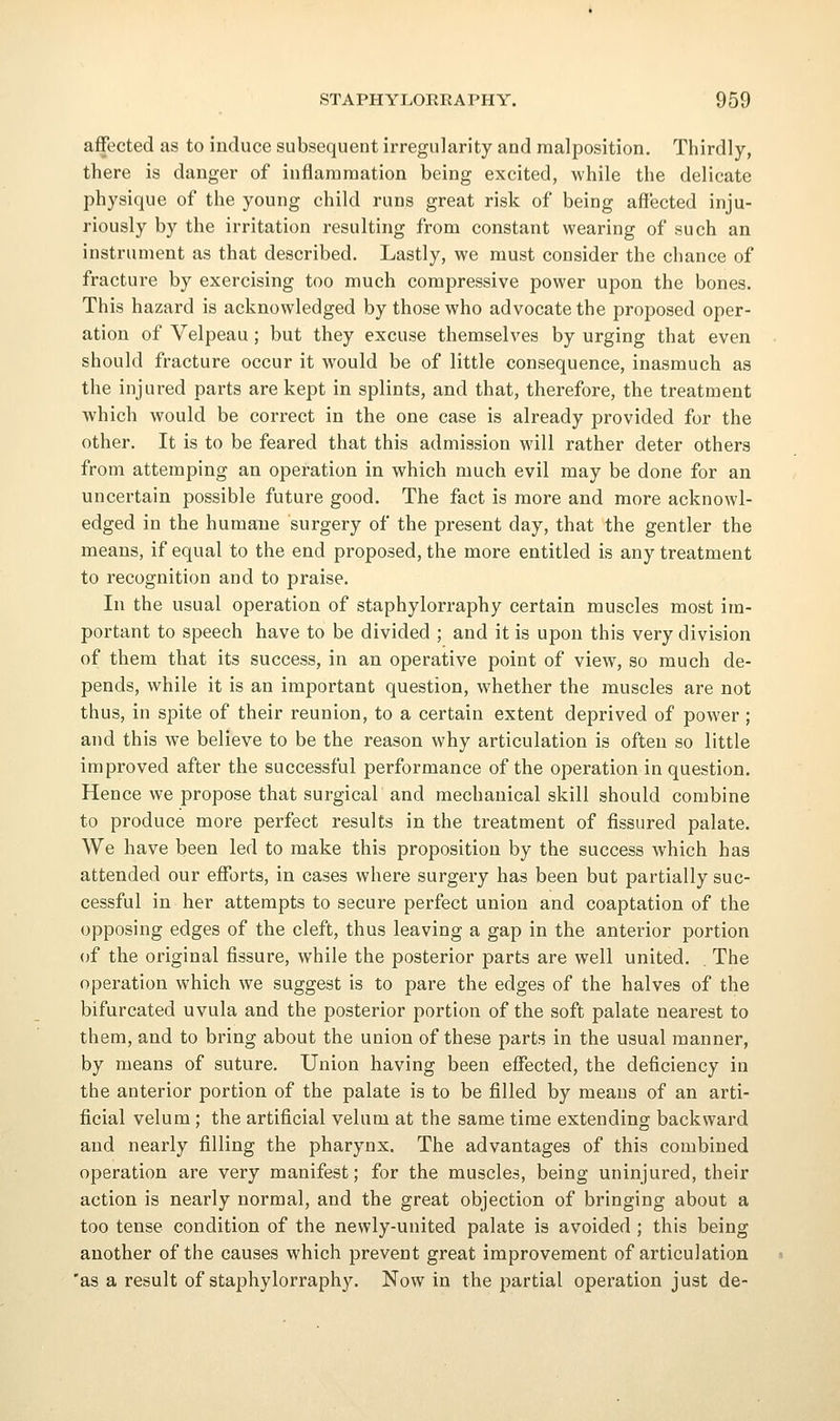 affected as to induce subsequent irregularity and malposition. Thirdly, there is danger of inflammation being excited, while the delicate physique of the young child runs great risk of being affected inju- riously by the irritation resulting from constant wearing of such an instrument as that described. Lastly, we must consider the chance of fracture by exercising too much compressive power upon the bones. This hazard is acknowledged by those who advocate the proposed oper- ation of Velpeau; but they excuse themselves by urging that even should fracture occur it would be of little consequence, inasmuch as the injured parts are kept in splints, and that, therefore, the treatment which would be correct in the one case is already provided for the other. It is to be feared that this admission will rather deter others from attemping an operation in which much evil may be done for an uncertain possible future good. The fact is more and more acknowl- edged in the humane surgery of the present day, that the gentler the means, if equal to the end proposed, the more entitled is any treatment to recognition and to praise. In the usual operation of staphylorraphy certain muscles most im- portant to speech have to be divided ; and it is upon this very division of them that its success, in an operative point of view, so much de- pends, while it is an important question, whether the muscles are not thus, in spite of their reunion, to a certain extent deprived of power ; and this we believe to be the reason why articulation is often so little improved after the successful performance of the operation in question. Hence we propose that surgical and mechanical skill should combine to produce more perfect results in the treatment of fissured palate. We have been led to make this proposition by the success Avhich has attended our efforts, in cases where surgery has been but partially suc- cessful in her attempts to secure perfect union and coaptation of the opposing edges of the cleft, thus leaving a gap in the anterior portion of the original fissure, while the posterior parts are well united. . The operation which we suggest is to pare the edges of the halves of the bifurcated uvula and the posterior portion of the soft palate nearest to them, and to bring about the union of these parts in the usual manner, by means of suture. Union having been effected, the deficiency in the anterior portion of the palate is to be filled by means of an arti- ficial velum; the artificial velum at the same time extending backward and nearly filling the pharynx. The advantages of this combined operation are very manifest; for the muscles, being uninjured, their action is nearly normal, and the great objection of bringing about a too tense condition of the newly-united palate is avoided ; this being another of the causes which prevent great improvement of articulation 'as a result of staphylorraphy. Now in the partial operation just de-