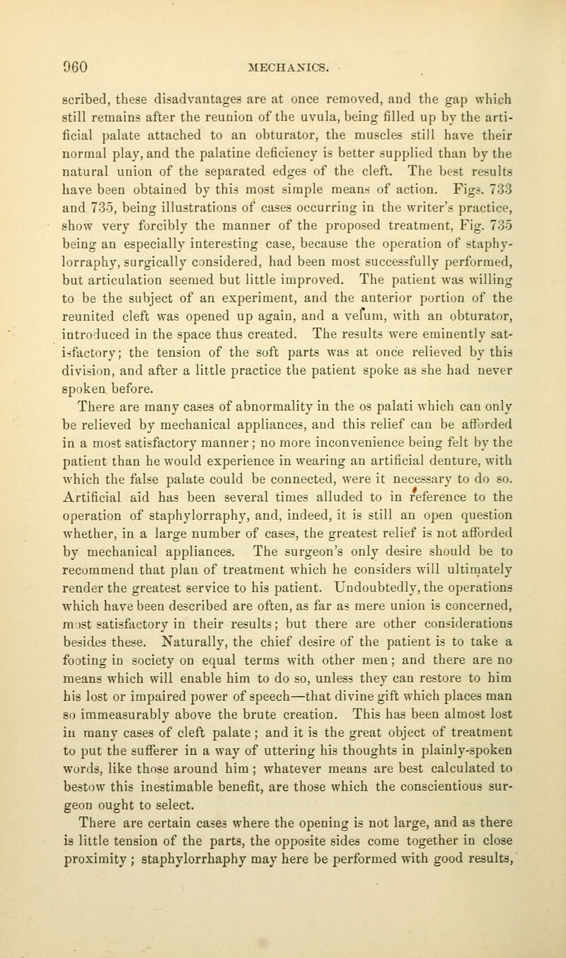 scribed, these disadvantages are at once removed, and the gap which still remains after the reunion of the uvula, being filled up by the arti- ficial palate attached to an obturator, the muscles still have their normal play, and the palatine deficiency is better supplied than by the natural union of the separated edges of the cleft. The best results have been obtained by this most simple means of action. Figs. 733 and 735, being illustrations of cases occurring in the writer's practice, show very forcibly the manner of the proposed treatment, Fig. 735 being an especially interesting case, because the operation of staphy- lorraphy, surgically considered, had been most successfully performed, but articulation seemed but little improved. The patient was willing to be the subject of an experiment, and the anterior portion of the reunited cleft was opened up again, and a vefum, with an obturator, introduced in the space thus created. The results were eminently sat- isfactory; the tension of the soft parts was at once relieved by this division, and after a little practice the patient spoke as she had never spoken before. There are many cases of abnormality in the os palati which can only be relieved by mechanical appliances, and this relief can be afforded in a most satisfactory manner ; no more inconvenience being felt by the patient than he would experience in wearing an artificial denture, with which the false palate could be connected, were it necessary to do so. Artificial aid has been several times alluded to in reference to the operation of staphylorraphy, and, indeed, it is still an open question whether, in a large number of cases, the greatest relief is not afforded by mechanical appliances. The surgeon's only desire should be to recommend that plan of treatment which he considers will ultinaately render the greatest service to his patient. Undoubtedly, the operations which have been described are often, as far as mere union is concerned, ra')St satisfactory in their results; but there are other considerations besides these. Naturally, the chief desire of the patient is to take a footing in society on equal terms with other men; and there are no means which will enable him to do so, unless they can restore to him his lost or impaired power of speech—that divine gift which places man so immeasurably above the brute creation. This has been almost lost in many cases of cleft palate ; and it is the great object of treatment to put the sufferer in a way of uttering his thoughts in plainly-spoken words, like those around him ; whatever means are best calculated to bestow this inestimable benefit, are those which the conscientious sur- geon ought to select. There are certain cases where the opening is not large, and as there is little tension of the parts, the opposite sides come together in close proximity ; staphylorrhaphy may here be performed with good results,