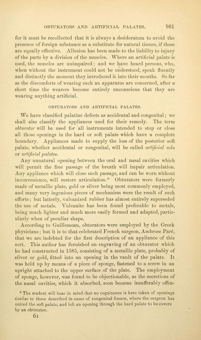for it must be recollected that it is always a desideratum to avoid the presence of foreign substance as a substitute for natural tissues, if these are equally effective. Allusion has been made to the liability to injury of the parts by a division of the muscles. Where an artificial palate is used, the muscles are unimpaired ; and we have heard persons, who, when without the instrument could not be understood, speak fluently and distinctly the moment they introduced it into their mouths. So far as the discomforts of wearing such an apparatus are concerned, after a short time the wearers become entirely unconscious that they are wearing anything artificial. OBTURATORS AND ARTIFICIAL PALATES. We have classified palatine defects as accidental and congenital; we shall also classify the appliances used for their remedy. The term ohturator will be used for all instruments intended to stop or close all those openings in the hard or soft palate which have a complete boundary. Appliances made to supply the loss of the posterior soft palate, whether accidental or congenital, will be called artificial vela or artificial palates. Any unnatural opening between the oral and nasal cavities which will permit the free passage of the breath will impair articulation. Any appliance which will close such passage, and can be worn without inconvenience, will restore articulation.* Obturators were formerly made of metallic plate, gold or silver being most commonly employed, and many very ingenious pieces of mechanism were the result of such efforts ; but latterly, vulcanized rubber has almost entirely superseded the use of metals. Vulcanite has been found preferable to metals, being much lighter and much more easily formed and adapted, partic- ularly when of peculiar shape. According to Guillemeau, obturators were employed by the Greek physicians; but it is to that celebrated French surgeon, Ambrose Pare, that we are indebted for the first description of an appliance of this sort. This author has furnished an engraving of an obturator which he had constructed in 1585, consisting of a metallic plate, probably of silver or gold, fitted into an opening in the vault of the palate. It was held up by means of a piece of sponge, fastened to a screw in an upright attached to the upper surface of the plate. The employment of sponge, however, was found to be objectionable, as the secretions of the nasal cavities, which it absorbed, soon became insufferably offen- * The student will bear in mind that no cognizance is here taken of openings similar to those described in cases of congenital fissure, where the surgeon has united the soft palate, and left an opening through the hard palate to be covere by an obturator. 6i