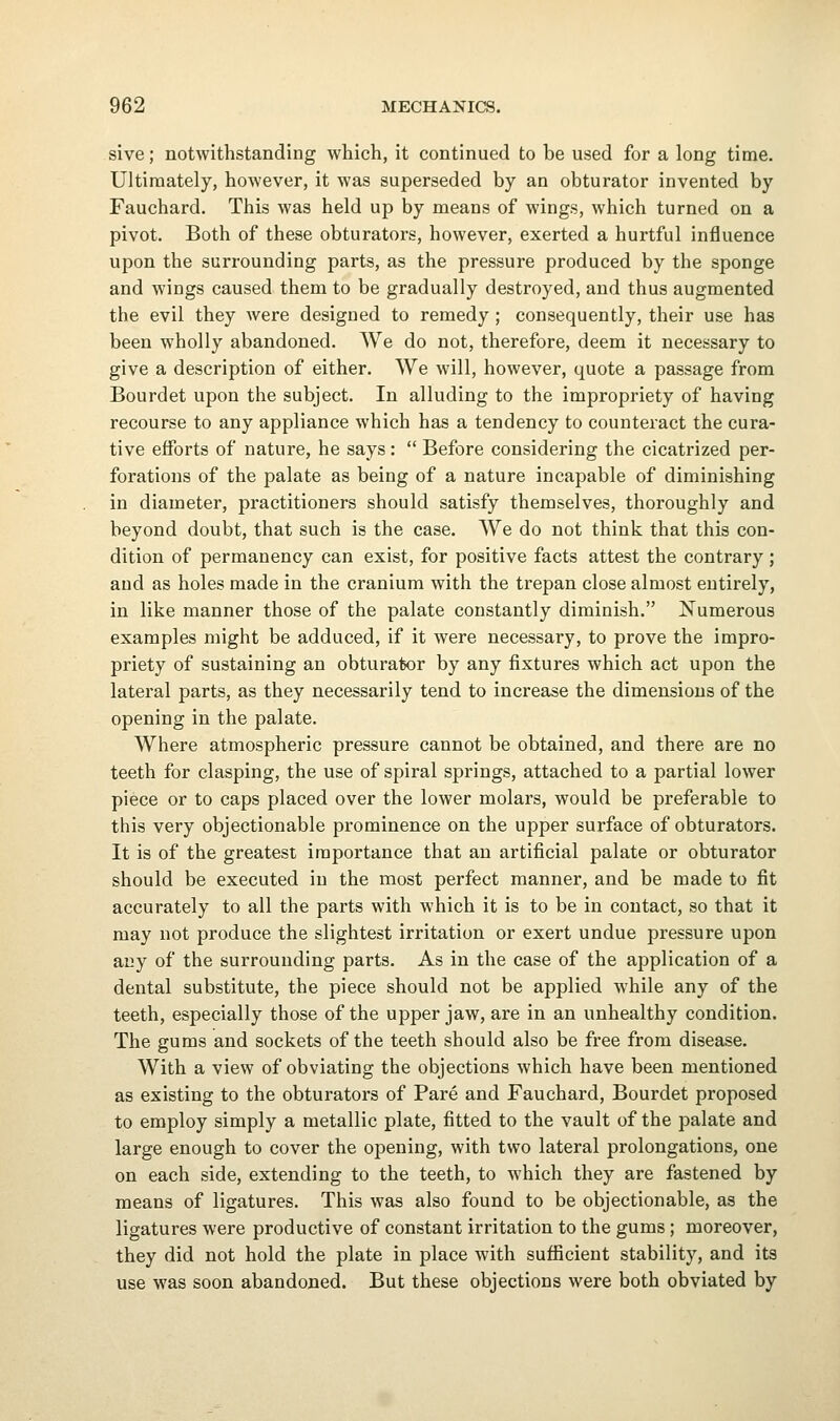 sive; notwithstanding which, it continued to be used for a long time. Ultimately, however, it was superseded by an obturator invented by Fauchard. This was held up by means of wings, which turned on a pivot. Both of these obturators, however, exerted a hurtful influence upon the surrounding parts, as the pressure produced by the sponge and wings caused them to be gradually destroyed, and thus augmented the evil they were designed to remedy ; consequently, their use has been wholly abandoned. We do not, therefore, deem it necessary to give a description of either. We will, however, quote a passage from Bourdet upon the subject. In alluding to the impropriety of having recourse to any appliance which has a tendency to counteract the cura- tive efforts of nature, he says:  Before considering the cicatrized per- forations of the palate as being of a nature incapable of diminishing in diameter, practitioners should satisfy themselves, thoroughly and beyond doubt, that such is the case. We do not think that this con- dition of permanency can exist, for positive facts attest the contrary; and as holes made in the cranium with the trepan close almost entirely, in like manner those of the palate constantly diminish. Numerous examples might be adduced, if it were necessary, to prove the impro- priety of sustaining an obturator by any fixtures which act upon the lateral parts, as they necessarily tend to increase the dimensions of the opening in the palate. Where atmospheric pressure cannot be obtained, and there are no teeth for clasping, the use of spiral springs, attached to a partial lower piece or to caps placed over the lower molars, would be preferable to this very objectionable prominence on the upper surface of obturators. It is of the greatest importance that an artificial palate or obturator should be executed in the most perfect manner, and be made to fit accurately to all the parts with which it is to be in contact, so that it may not produce the slightest irritation or exert undue pressure upon any of the surrounding parts. As in the case of the application of a dental substitute, the piece should not be applied while any of the teeth, especially those of the upper jaw, are in an unhealthy condition. The gums and sockets of the teeth should also be free from disease. With a view of obviating the objections which have been mentioned as existing to the obturators of Pare and Fauchard, Bourdet proposed to employ simply a metallic plate, fitted to the vault of the palate and large enough to cover the opening, with two lateral prolongations, one on each side, extending to the teeth, to which they are fastened by means of ligatures. This was also found to be objectionable, as the ligatures were productive of constant irritation to the gums; moreover, they did not hold the plate in place with sufficient stability, and its use was soon abandoned. But these objections were both obviated by