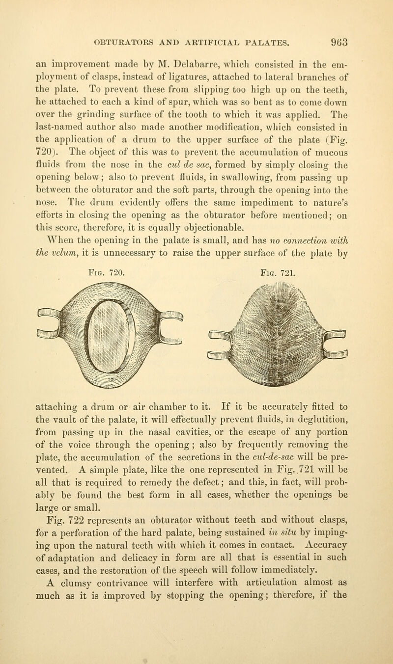 an improvement made by M. Delabarre, which consisted in the em- ployment of clasps, instead of ligatures, attached to lateral branches of the plate. To prevent these from slipping too high up on the teeth, he attached to each a kind of spur, which was so bent as to come down over the grinding surface of the tooth to which it was applied. The last-named author also made another modification, which consisted in the application of a drum to the upper surface of the plate (Fig. 720). The object of this was to prevent the accumulation of mucous fluids from the nose in the cul de sac, formed by simply closing the opening below ; also to prevent fluids, in swallowing, from passing up between the obturator and the soft parts, through the opening into the nose. The drum evidently ofiers the same impediment to nature's efforts in closing the opening as the obturator before mentioned; on this score, therefore, it is equally objectionable. When the opening in the palate is small, and has no connection with the velum, it is unnecessary to raise the upper surface of the plate by Fig. 720. Fic. 721. attaching a drum or air chamber to it. If it be accurately fitted to the vault of the palate, it will effectually prevent fluids, in deglutition, from passing up in the nasal cavities, or the escape of any portion of the voice through the opening; also by frequently removing the plate, the accumulation of the secretions in the cul-de-sae will be pre- vented. A simple plate, like the one represented in Fig..721 will be all that is required to remedy the defect; and this, in fact, will prob- ably be found the best form in all cases, whether the openings be large or small. Fig. 722 represents an obturator without teeth and without clasps, for a perforation of the hard palate, being sustained in situ by imping- ing upon the natural teeth with which it comes in contact. Accuracy of adaptation and delicacy in form are all that is essential in such cases, and the restoration of the speech will follow immediately. A clumsy contrivance will interfere with articulation almost as much as it is improved by stopping the opening; therefore, if the