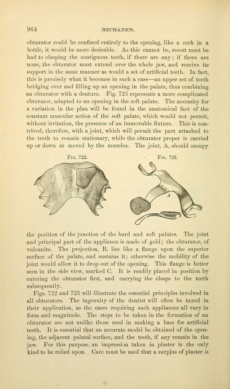 obturator could be confined entirely to the opening, like a cork in a bottle, it would be more desirable. As this cannot be, resort must be had to clasping the contiguous teeth, if there are any; if there are none, the obturator must extend over the whole jaw, and receive its support in the same manner as would a set of artificial teeth. In fact, this is precisely what it becomes in such a case—an upper set of teeth bridging over and filling up an opening in the palate, thus combining an obturator with a denture. Fig. 723 represents a more complicated obturator, adapted to an opening in the soft palate. The necessity for a variation in the plan will be found in the anatomical fact of the constant muscular action of the soft palate, which would not permit, without irritation, the presence of an immovable fixture. This is con- trived, therefore, with a joint, which will permit the part attached to the teeth to remain stationary, while the obturator proper is carried up or down as moved by the muscles. The joint, A, should occupy Fig. 722. Fig. 723. the position of the junction of the hard and soft palates. The joint and principal part of the appliance is made of gold; the obturator, of vulcanite. The projection, B, lies like a flange upon the superior surface of the palate, and sustains it; otherwise the mobility of the joint would allow it to drop out of the opening. This flange is better seen in the side view, marked C. It is readily placed in position by entering the obturator first, and carrying the clasps to the teeth subsequently. Figs. 722 and 723 will illustrate the essential principles involved in all obturators. The ingenuity of the dentist will often be taxed in their application, as the cases requiring such appliances all vary in form and magnitude. The steps to be taken in the formation of an obturator are not unlike those used in making a base for artificial teeth. It is essential that an accurate model be obtained of the open- ing, the adjacent palatal surface, and the teeth, if any remain in the jaw. For this purpose, an impression taken in plaster is the only kind to be relied upon. Care must be used that a surplus of plaster is