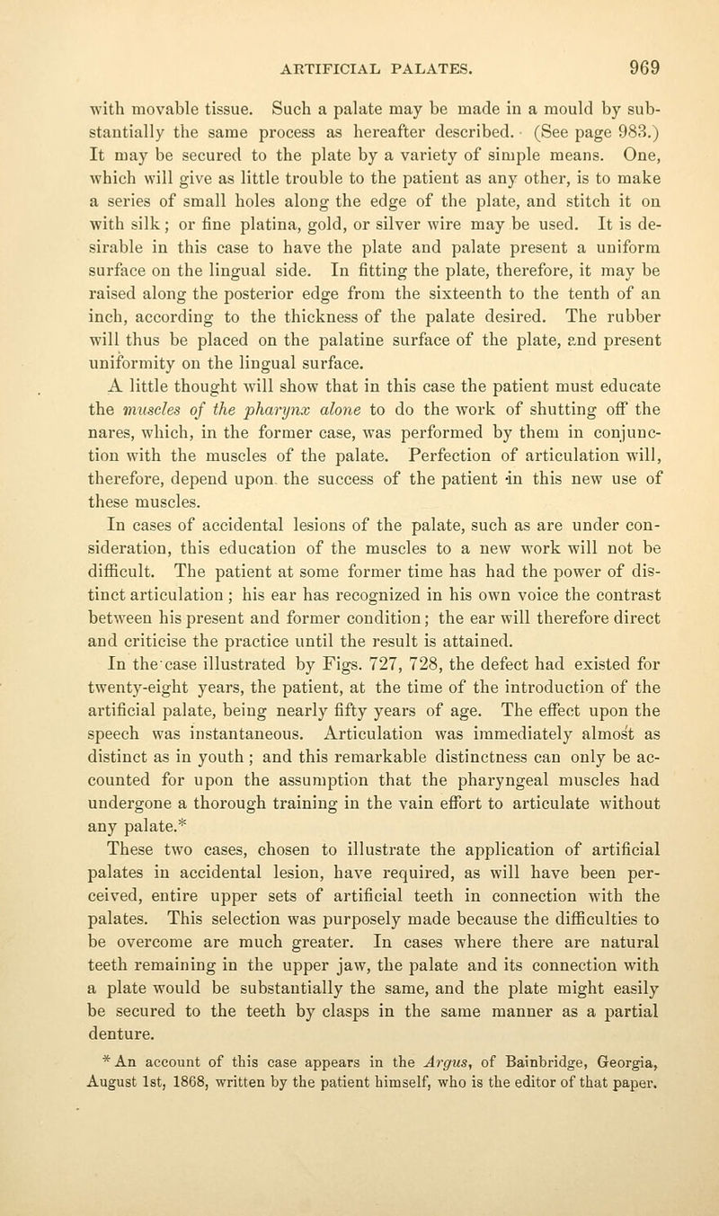 with movable tissue. Such a palate may be made in a mould by sub- stantially the same process as hereafter described. (See page 988.) It may be secured to the plate by a variety of simple means. One, which will give as little trouble to the patient as any other, is to make a series of small holes along the edge of the plate, and stitch it on with silk; or fine platina, gold, or silver wire may be used. It is de- sirable in this case to have the plate and palate present a uniform surface on the lingual side. In fitting the plate, therefore, it may be raised along the posterior edge from the sixteenth to the tenth of an inch, according to the thickness of the palate desired. The rubber will thus be placed on the palatine surface of the plate, and present uniformity on the lingual surface. A little thought will show that in this case the patient must educate the muscles of the pharynx alone to do the work of shutting oflP the nares, which, in the former case, was performed by them in conjunc- tion with the muscles of the palate. Perfection of articulation will, therefore, depend upon, the success of the patient -in this new use of these muscles. In cases of accidental lesions of the palate, such as are under con- sideration, this education of the muscles to a new work will not be difficult. The patient at some former time has had the power of dis- tinct articulation ; his ear has recognized in his own voice the contrast between his present and former condition; the ear will therefore direct and criticise the practice until the result is attained. In the case illustrated by Figs. 727, 728, the defect had existed for twenty-eight years, the patient, at the time of the introduction of the artificial palate, being nearly fifty years of age. The efi^ect upon the speech was instantaneous. Articulation was immediately almost as distinct as in youth ; and this remarkable distinctness can only be ac- counted for upon the assumption that the pharyngeal muscles had undergone a thorough training in the vain effort to articulate without any palate.* These two cases, chosen to illustrate the application of artificial palates in accidental lesion, have required, as will have been per- ceived, entire upper sets of artificial teeth in connection with the palates. This selection was purposely made because the difficulties to be overcome are much greater. In cases where there are natural teeth remaining in the upper jaw, the palate and its connection with a plate would be substantially the same, and the plate might easily be secured to the teeth by clasps in the same manner as a partial denture. * An account of this case appears in the Argus, of Bainbridge, Georgia, August 1st, 1868, written by the patient himself, who is the editor of that paper.