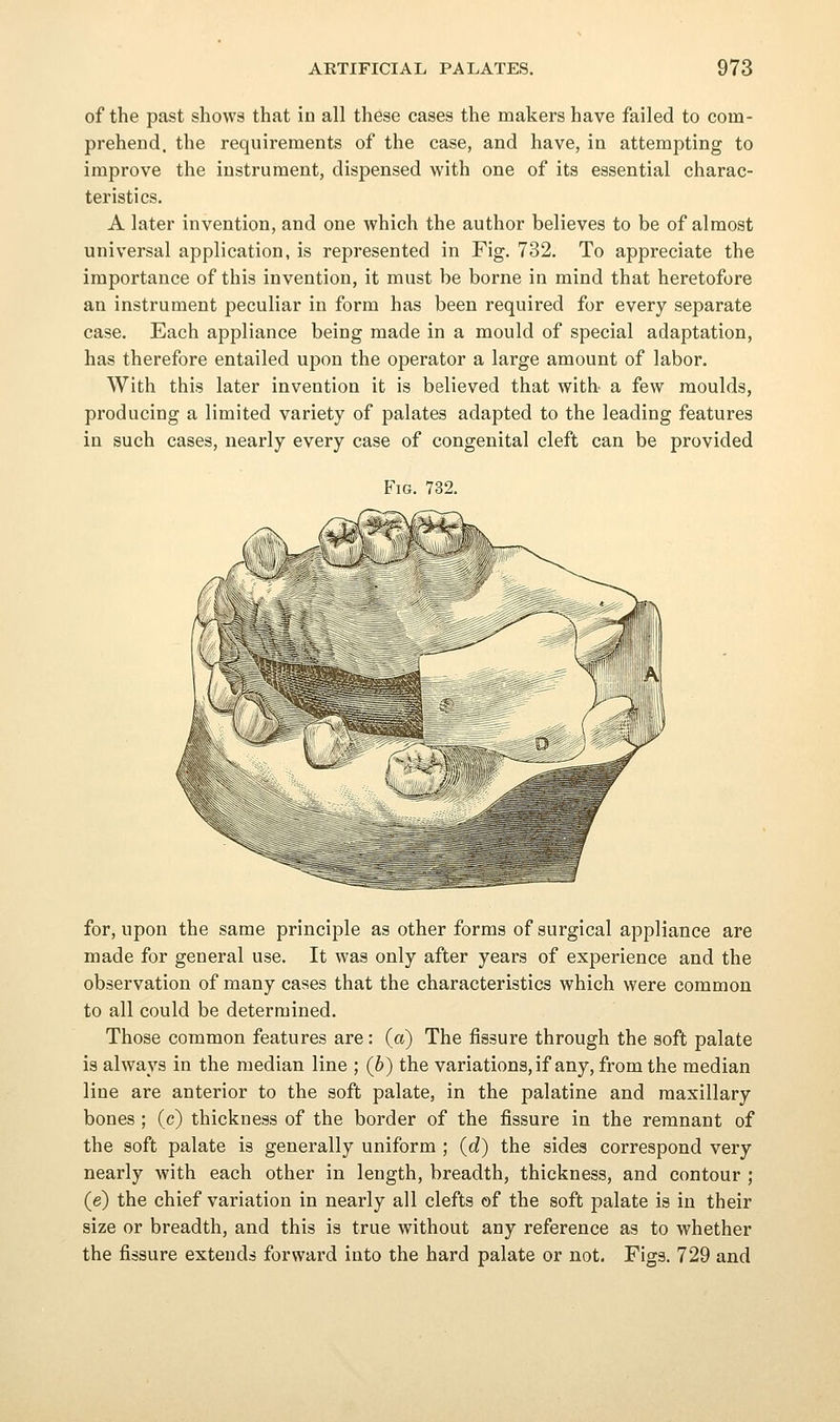 of the past shows that in all these cases the makers have failed to com- prehend, the requirements of the case, and have, in attempting to improve the instrument, dispensed with one of its essential charac- teristics. A later invention, and one which the author believes to be of almost universal application, is represented in Fig. 732. To appreciate the importance of this invention, it must be borne in mind that heretofore an instrument peculiar in form has been required for every separate case. Each appliance being made in a mould of special adaptation, has therefore entailed upon the operator a large amount of labor. With this later invention it is believed that with a few moulds, producing a limited variety of palates adapted to the leading features in such cases, nearly every case of congenital cleft can be provided Fig. 732. for, upon the same principle as other forms of surgical appliance are made for general use. It was only after years of experience and the observation of many cases that the characteristics which were common to all could be determined. Those common features are: (a) The fissure through the soft palate is always in the median line ; (b) the variations, if any, from the median line are anterior to the soft palate, in the palatine and maxillary bones ; (c) thickness of the border of the fissure in the remnant of the soft palate is generally uniform ; {d) the sides correspond very nearly with each other in length, breadth, thickness, and contour ; (e) the chief variation in nearly all clefts of the soft palate is in their size or breadth, and this is true without any reference as to whether the fissure extends forward into the hard palate or not. Figs. 729 and