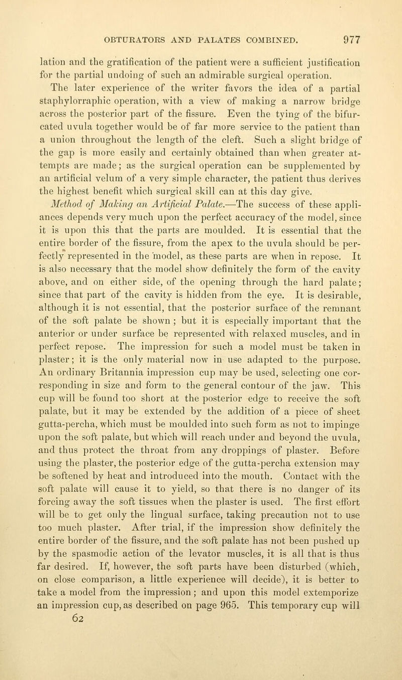 lation and the gratification of the patient were a sufficient justification for the partial undoing of such an admirable surgical operation. The later experience of the writer favors the idea of a partial staphylorraphic operation, with a view of making a narrow bridge across the posterior part of the fissure. Even the tying of the bifur- cated uvula together would be of far more service to the patient than a union throughout the length of the cleft. Such a slight bridge of the gap is more easily and certainly obtained than when greater at- tempts are made; as the surgical operation can be supplemented by an artificial velum of a very simple character, the patient thus derives the highest benefit which surgical skill can at this day give. Method of Making an Artificial Palate.—The success of these appli- ances depends very much upon the perfect accuracy of the model, since it is upon this that the parts are moulded. It is essential that the entire border of the fissure, from the apex to the uvula should be per- fectly represented in the model, as these parts are when in repose. It is also necessary that the model show definitely the form of the cavity above, and on either side, of the opening through the hard palate; since that part of the cavity is hidden from the eye. It is desirable, although it is not essential, that the posterior surface of the remnant of the soft palate be shown; but it is especially important that the anterior or under surface be represented with relaxed muscles, and in perfect repose. The impression for such a model must be taken in plaster; it is the only material now in use adapted to the purpose. An ordinary Britannia impression cup may be used, selecting one cor- responding in size and form to the general contour of the jaw. This cup will be found too short at the posterior edge to receive the soft palate, but it may be extended by the addition of a piece of sheet gutta-percha, which must be moulded into such form as not to impinge upon the soft palate, but which will reach under and beyond the uvula, and thus protect the throat from any droppings of plaster. Before using the plaster, the posterior edge of the gutta-percha extension may be softened by heat and introduced into the mouth. Contact with the soft palate will cause it to yield, so that there is no danger of its forcing away the soft tissues when the plaster is used. The first effort will be to get only the lingual surface, taking precaution not to use too much plaster. After trial, if the impression show definitely the entire border of the fissure, and the soft palate has not been pushed up by the spasmodic action of the levator muscles, it is all that is thus far desired. If, however, the soft parts have been disturbed (which, on close comparison, a little experience will decide), it is better to take a model from the impression ; and upon this model extemporize an impression cup, as described on page 965. This temporary cup will 62