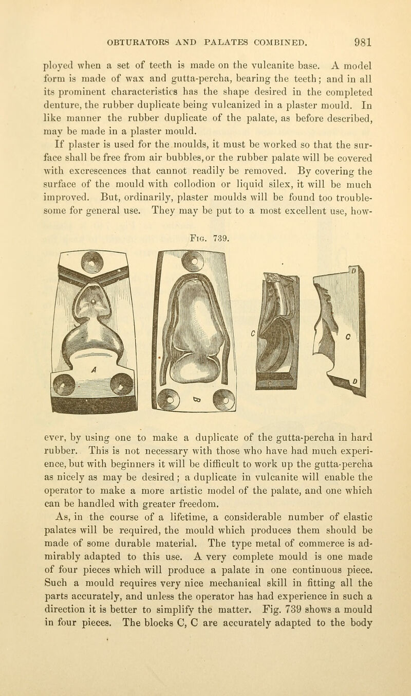 ployed when a set of teeth is made on the vulcanite base. A model form is made of wax and gutta-percha, bearing the teeth; and in all its prominent characteristics has the shape desired in the completed denture, the rubber duplicate being vulcanized in a plaster mould. In like manner the rubber duplicate of the palate, as before described, may be made in a plaster mould. If plaster is used for the moulds, it must be worked so that the sur- face shall be free from air bubbles, or the rubber palate will be covered with excrescences that cannot readily be removed. By covering the surface of the mould with collodion or liquid silex, it will be much improved. But, ordinarily, plaster moulds will be found too trouble- some for general use. They may be put to a most excellent use, how- FiG. 739. ever, by using one to make a duplicate of the gutta-percha in hard rubber. This is not necessary with those who have had much experi- ence, but with beginners it will be difficult to work up the gutta-percha as nicely as may be desired; a duplicate in vulcanite will enable the operator to make a more artistic model of the palate, and one which can be handled with greater freedom. As, in the course of a lifetime, a considerable number of elastic palates will be required, the mould which produces them should be made of some durable material. The type metal of commerce is ad- mirably adapted to this use. A very complete mould is one made of four pieces which will produce a palate in one continuous piece. Such a mould requires very nice mechanical skill in fitting all the parts accurately, and unless the operator has had experience in such a direction it is better to simplify the matter. Fig. 739 shows a mould in four pieces. The blocks C, C are accurately adapted to the body