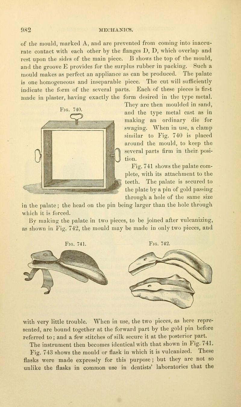 of the mould, marked A, and are prevented from coming into inaccu- rate contact with each other by the flanges D, D, which overlap and rest upon the sides of the main piece. B shows the top of the mould, and the groove E provides for the surplus rubber in packing. Such a mould makes as perfect an appliance as can be produced. The palate is one homogeneous and inseparable piece. The cut will sufficiently indicate the form of the several parts. Each of these pieces is first made in plaster, having exactly the form desired in the type metal. They are then moulded in sand, and the type metal cast as in making an ordinary die for swaging. When in use, a clamp similar to Pig. 740 is placed around the mould, to keep the several parts firm in their, posi- tion. Fig. 741 shows the palate com- plete, with its attachment to the teeth. The palate is secured to the plate by a pin of gold passing through a hole of the same size in the palate; the head on the pin being larger than the hole through which it is forced. By making the palate in two pieces, to be joined after vulcanizing, as shown in Fig. 742, the mould may be made in only two pieces, and Fig. 741. Fig. 742. with very little trouble. When in use, the two pieces, as here repre- sented, are bound together at the forward part by the gold pin before referred to; and a few stitches of silk secure it at the posterior part. The instrument then becomes identical with that shown in Fig. 741. Fig. 743 shows the mould or flask in which it is vulcanized. These flasks were made expressly for this purpose; but they are not so unlike the flasks in common use in dentists' laboratories that the