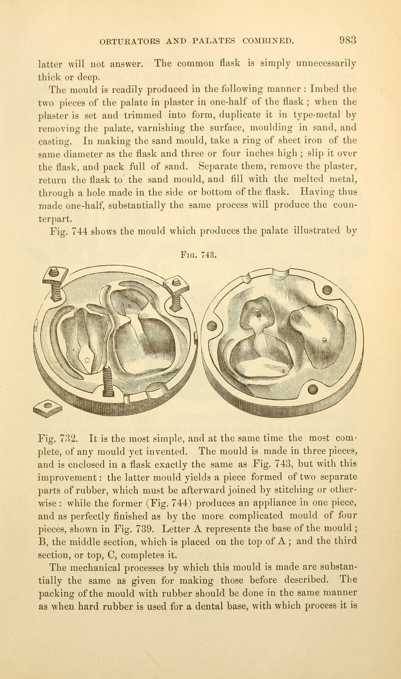 latter will not answer. The common flask is simply unnecessarily- thick or deep. The mould is readily produced in the following manner : Imbed the two pieces of the palate in plaster in one-half of the flask ; when the plaster is set and trimmed into form, duplicate it in type-metal by removing the palate, varnishing the surface, moulding in sand, and casting. In making the sand mould, take a ring of sheet iron of the same diameter as the flask and three or four inches high ; slip it over the flask, and pack full of sand. Separate them, remove the plaster, return the flask to the sand mould, and fill with the melted metal, through a hole made in the side or bottom of the flask. Having thus made one-half, substantially the same process will produce the coun- terpart. Fig. 744 shows the mould which produces the palate illustrated by Fig. 743. Fig. 732. It is the most simple, and at the same time the most com- plete, of any mould yet invented. The mould is made in three pieces, and is enclosed in a flask exactly the same as Fig. 743, but with this improvement: the latter mould yields a piece formed of two separate parts of rubber, which must be afterward joined by stitching or other- wise : while the former (Fig. 744) produces an appliance in one piece, and as perfectly finished as by the more complicated mould of four pieces, shown in Fig. 739. Letter A represents the base of the mould ; B, the middle section, which is placed on the top of A; and the third section, or top, C, completes it. The mechanical processes by which this mould is made are substan- tially the same as given for making those before described. The packing of the mould with rubber should be done in the same manner as when hard rubber is used for a dental base, with which process it is