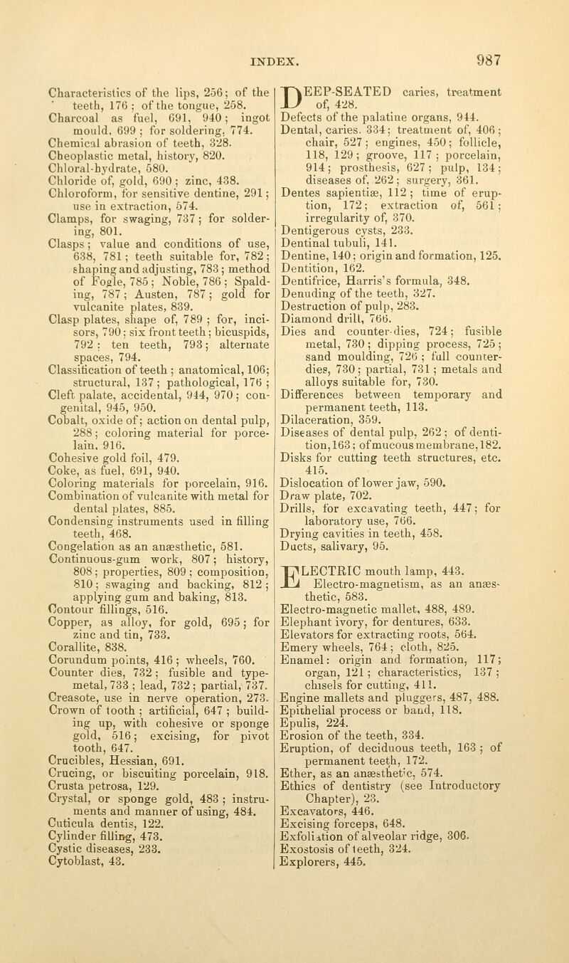 Characteristics of the lips, 256; of the teeth, 176; of the tongue, 258. Charcoal as fuel, 691, 940; ingot mould, 699 ; for soldering, 774. Chemical abrasion of teeth, 328. Cheoplastic metal, history, 820. Chloral-hydrate, 580. Chloride of, gold, 690 ; zinc, 438. Chloroform, tor sensitive dentine, 291; use in extraction, 574. Clamps, for swaging, 737 ; for solder- ing, 801. Clasps; value and conditions of use, 638, 781; teeth suitable for, 782; shaping and adjusting, 783; method of Fogle, 785; Noble, 786 ; Spald- ing, 787; Austen, 787; gold for vulcanite plates, 839. Clasp plates, shape of, 789 ; for, inci- sors, 790; six front teeth; bicuspids, 792 : ten teeth, 793; alternate spaces, 794. Classitication of teeth ; anatomical, 106; structural, 137; pathological, 176 ; Cleft palate, accidental, 944, 970 ; con- genital, 945, 950. Cobalt, oxide of; action on dental pulp, 288; coloring material for porce- lain. 916. Cohesive gold foil, 479. Coke, as fuel, 691, 940. Coloring materials for porcelain, 916. Combination of vulcanite with metal for dental plates, 885. Condensing instruments used in filling teeth, 468. Congelation as an anaesthetic, 581. Continuous-gum work, 807; history, 808; properties, 809; composition, 810; swaging and backing, 812 ; applying gum and baking, 813. Contour fillings, 516. Copper, as alloy, for gold, 695; for zinc and tin, 733. Corallite, 838. Corundum points, 416 ; wheels, 760. Counter dies, 732 ; fusible and type- metal, 733 ; lead, 732 ; partial, 737. Creasote, use in nerve operation, 273. Crown of tooth ; artificial, 647 ; build- ing up, with cohesive or sponge gold, 516; excising, for pivot tooth, 647. Crucibles, Hessian, 691. Crucing, or biscuiting porcelain, 918. Crusta petrosa, 129. Crystal, or sponge gold, 483 ; instru- ments and manner of using, 484, Cuticula dentis, 122. Cylinder filliog, 473. Cystic diseases, 233. Cytoblast, 43. DEEP-SEATED caries, treatment of, 428. Defects of the palatine organs, 944. Dental, caries. 334; treatment of, 406; chair, 527 ; engines, 450; follicle, 118, 129; groove, 117; porcelain, 914; prosthesis, 627; pulp, 134; diseases of, 262 ; surgery, 361. Dentes sapientiae, 112; time of erup- tion, 172; extraction of, 561; irregularity of, 870. Dentigerous cysts, 233. Dentinal tubuli, 141. Dentine, 140; origin and formation, 125. Dentition, 162. Dentifrice, Harris's formula^, 348. Denuding of the teeth, 327. Destruction of pulp, 283, Diamond drill, 766. Dies and counter-dies, 724; fusible metal, 730 ; dipping process, 725 ; sand moulding, 726 ; full councer- dies, 730; partial, 731; metals and alloys suitable for, 730, Diflferences between temporary and permanent teeth, 113. Dilaceration, 359. Diseases of dental pulp, 262 ; of denti- tion, 163; ofmucous membrane, 182. Disks for cutting teeth structures, etc. 415. Dislocation of lower jaw, 590. Draw plate, 702. Drills, for excavating teeth, 447; for laboratory use, 766. Drying cavities in iJeeth, 458. Ducts, salivary, 95. ELECTRIC mouth lamp, 443. Electro-magnetism, as an anees- thetic, 583. Electro-magnetic mallet, 488, 489. Elephant ivory, for dentures, 633. Elevators for extracting roots, 564. Emery wheels, 764; cloth, 825. Enamel: origin and formation, 117; organ, 121 ; characteristics, 137 ; chisels for cutting, 411. Engine mallets and pluggers, 487, 488. Epithelial process or band, 118. Epulis, 224. Erosion of the teeth, 334. Eruption, of deciduous teeth, 163 ; of permanent teeth, 172. Ether, as an anassthet'C, 574. Ethics of dentistry (see Introductory Chapter), 23. Excavators, 446. Excising forceps, 648. Exfoliition of alveolar ridge, 306. Exostosis of teeth, 324. Explorers, 445.