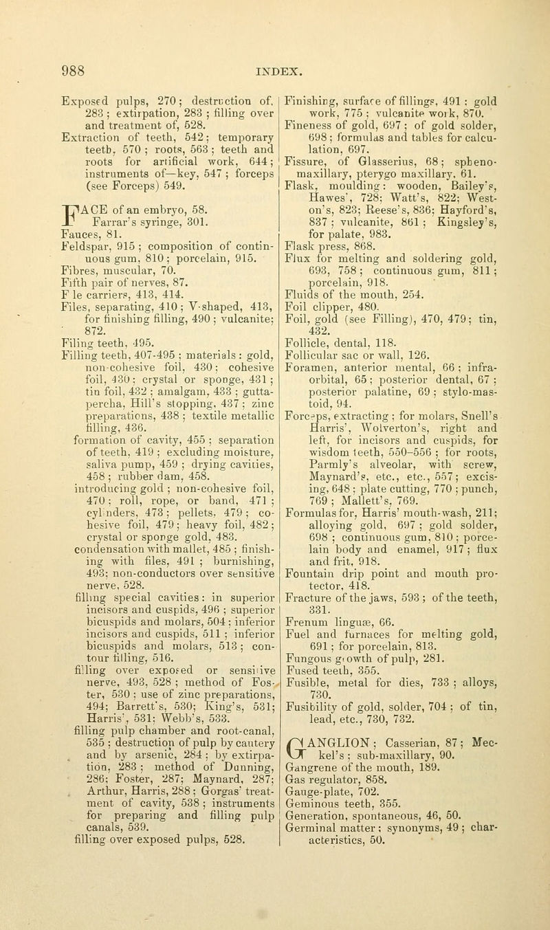 Exposed pulps, 270; destruction of, 283 ; extirpation, 283 ; filling over and treatment of, 528. Extraction of teeth, 542; temporary teetb, 570 ; roots, 563 ; teeth and roots for artificial work, 644; instruments of—key, 547 ; forceps (see Forceps) 549. FACE of an embryo, 58. Farrar's syringe, 301. Fauces, 81. Feldspar, 915 ; composition of contin- uous gum, 810; porcelain, 915. Fibres, muscular, 70. Fifth pair of nerves, 87. F le carrier?, 413, 414. Files, separating, 410; V-shaped, 413, for linishiDg filling, 490 ; vulcanite; 872. Filing teeth, 495. Filling teeth, 407-495 ; materials : gold, non-cohesive foil, 430; cohesive foil, 430; crystal or sponge, 431; tin foil, 432 ; amalgam, 433 ; gutta- percha, Hill's stopping, 437; zinc preparations, 438 ; textile metallic filling, 436. formation of cavity, 455 ; separation of teeth, 419; excluding moisture, saliva pump, 459 ; drying cavities, 458 ; rubber dam, 458. introducing gold ; non-cohesive foil, 470; roll, rope, or band, 471 ; cylinders, 473; pellets, 479; co- hesive foil, 479 ; heavy foil, 482 ; crystal or sponge gold, 483. condensation with mallet, 485 ; finish- ing with files, 491 ; burnishing, 493; non-conductors over sensitive nerve, 528. filling special cavities: in superior incisors and cuspids, 496 ; superior bicuspids and molars, 504 ; inferior incisors and cuspids, 511 ; inferior bicuspids and molars, 513; con- tour tilling, 516. filling over expofed or sensiiive nerve, 493, 528 ; method of Fos- ter, 530 ; use of zinc preparations, 494; Barrett's, 530; King's, 531; Harris', 531; Webb's, 533. filling pulp chamber and root-canal, 535 ; destruction of pulp by cautery and by arsenic, 284 ; by extirpa- tioo. 283 ; method of Dunning, 286; Foster, 287; Maynard, 287; Arthur, Harris, 288 ; Gorgas' treat- ment of cavity, 538 ; instruments for preparing and filling pulp canals, 539. filling over exposed pulps, 528. Finishing, surface of fillingp, 491 ; gold work, 775 ; vulcanite woik, 870. Fineness of gold, 697 ; of gold solder, 698 ; formulas and tables for calcu- lation, 697. Fissure, of Glasserius, 68; spheno- maxillary, pterygo maxillary, 61. Flask, moulding: wooden, Bailey's, Hawes, 728; Watt's, 822; West- on's, 823; Reese's, 836; Hayford's, 837 ; vulcanite, 861 ; Kingsley's, for palate, 983. Flask press, 868. Flux for melting and soldering gold, 693, 758; continuous gum, 811; porcelain, 918. Fluids of the mouth, 254. Foil clipper, 480. Foil, gold (see Filling), 470, 479; tin, 432. Follicle, dental, 118. Follicular sac or wall, 126. Foramen, anterior mental, 66 ; infra- orbital, 65 ; posterior dental, 67 : posterior palatine, 69 ; stylo-mas- toid, 94. Forceps, extracting ; for molars, Snell's Harris', Wolverton's, right and left, for incisors and cuspids, for wisdom teeth, 550-556 ; for roots, Parmly's alveolar, with screw, Maynard's, etc., etc., 557; excis- ing, 648 ; plate cutting, 770 ; punch, 769 ; Mallett's, 769. Formulas for, Harris' mouth-wash, 211; alloying gold, 697 ; gold solder, 698 ; continuous gum, 810 ; porce- lain body and enamel, 917 ; flux and frit, 918. Fountain drip point and mouth pro- tector, 418. Fracture of the jaws, 593; of the teeth, 331. Frenum linguee, 66. Fuel and furnaces for melting gold, 691; for porcelain, 813. Fungous giowth of pulp, 281. Fused teeth, 355. Fusible, metal for dies, 733 ; alloys, 730. Fusibility of gold, solder, 704 ; of tin, lead, etc., 730, 732. GANGLION ; Casserian, 87 ; Mec- kel's ; sub-maxillary, 90. Gangrene of the mouth, 189. Gas regulator, 858. Gauge-plate, 702. Geminous teeth, 355. Generation, spontaneous, 46, 50. Germinal matter ; synonyms, 49 ; char- acteristics, 50.