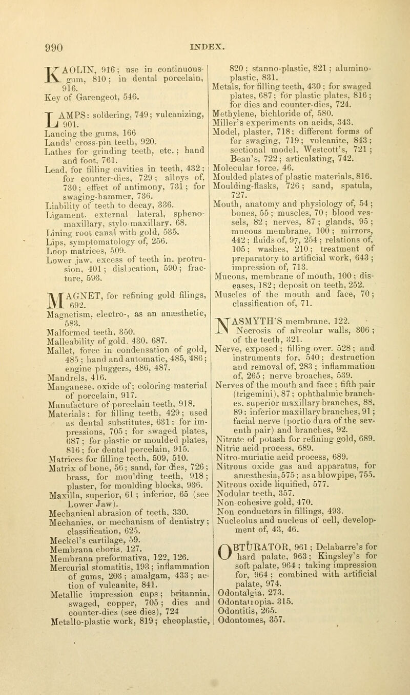 KAOLIN, 916; nse in continuous- gum, 810; in dental porcelain, 916. Key of Garengeot, 546. LAMPS: soldering, 749; vulcamzing, 901. Lancing the gums, 166 Lands' cross-pin teetb, 920. Lathes for grinding teeth, etc.; hand and font, 761. Lead, for filling cavities in teeth, 432; for counter-dies, 729; alloys of, 730; effect of antimony, 731; for swaging-hammer, 736. Liability of teeth to decay, 336. Ligament, external lateral, spheno- maxillary, stylo-maxillary. 68. Lining root canal with gold, 535. Lips, symptomatology of, 256. Loop matrices, 509. Lower jaw, excess of teeth in. protru- sion, 401; disbcation, 590; frac- ture, 593. MAGNET, for refining gold filings, 692. Magnetism, electro-, as an anaesthetic, 583. Malformed teeth. 350. Malleability of gold. 430, 687. Mallet, force in condensation of gold, 485 ; hand and automatic, 485, 486; engine pluggers, 486, 487. Mandrels, 416. Manganese, oxide of; coloring material of pwcelain, 917. Manufacture of porcelain teeth, 918. Materials; for filling teeth, 429; used as dental substitutes, 631; for im- pressions, 705; for swaged plates, 687 ; for plastic or moulded plates, 816 ; for dental porcelain, 915. Matrices for filling teeth, 509, 510. Matrix of bone, 56; sand, for dies, 726; brass, for mou'ding teeth, 918; plaster, for moulding blocks, 936. Maxilla, superior, 61; inferior, 65 (see Lower Jaw). Mechanical abrasion of teeth, 330. Mechanics, or mechanism of dentistry; classification, 625. Meckel's cartilage, 59. Membrana eboris, 127. Membrana preformativa, 122, 126. Mercurial stomatitis, 193 ; inflammation of gums, 203 ; amalgam, 433 ; ac- tion of vulcanite, 841. Metallic impression cups; britannia, swaged, copper, 705; dies and counter-dies (see dies), 724 Metallo-plastic work, 819; cheoplastic, 820 ; stanno-plastic, 821 ; alumino- plastic, 831. Metals, for filling teeth, 430 ; for swaged plates, 687; for plastic plates, 816; for dies and counter-dies, 724. Methylene, bichloride of, 580. Miller's experiments on acids, 343. Model, plaster, 718; different forms of for swaging, 719; vulcanite, 843; sectional model, Westcott's, 721 ; Bean's, 722; articulating, 742. Molecular force, 46. Moulded plates of plastic materials, 816. Moulding-flasks, 726; sand, spatula, 727. Mouth, anatomy and physiology of, 54; bones, 55 ; muscles, 70 ; blood ves- sels, 82 ; nerves, 87 ; glands, 95 ; mucous membrane, 100 ; mirrors, 442 ; fluids of, 97, 254 ; relations of, 105; washes, 210; treatment of preparatory to artificial work, 648 ; impression of, 713. Mucous, membrane of mouth, 100; dis- eases, 182; deposit on teeth, 252. Muscles of the mouth and face, 70; classification of, 71. l^ASMYTH'S membrane. 122. ±M Necrosis of alveolar walls, 306 ; of the teeth, 321. Nerve, exposed; filling over. 528 ; and instruments for. 540; destruction and removal of, 283 ; inflammation of, 265 ; nerve broaches, 539. Nei'ves of the mouth and face ; fifth pair (trigemini), 87; ophthalmic branch- es, superior maxillary branches, 88, 89; inferior maxillary branches, 91; facial nerve (portio dura of the sev- enth pair) and branches, 92. Nitrate of potash for refining gold, 689. Nitric acid process, 689. Nitro-muriatic acid process, 689. Nitrous oxide gas and apparatus, for angesthesia,575; as a blowpipe, 755. Nitrous oxide liquified, 577. Nodular teeth, 357. Non cohesive gold, 470. Non conductors in fillings, 493. Nucleolus and nucleus of cell, develop- ment of, 43, 46. OBTtjBATOR, 961; Delabarre's for hard palate, 963; Kingsley's for soft palate, 964 ; taking impression for, 964 ; combined with artificial palate, 974. Odontalgia, 273. Odontaiiopia. 315. Odontitis, 265. Odontomes, 357.
