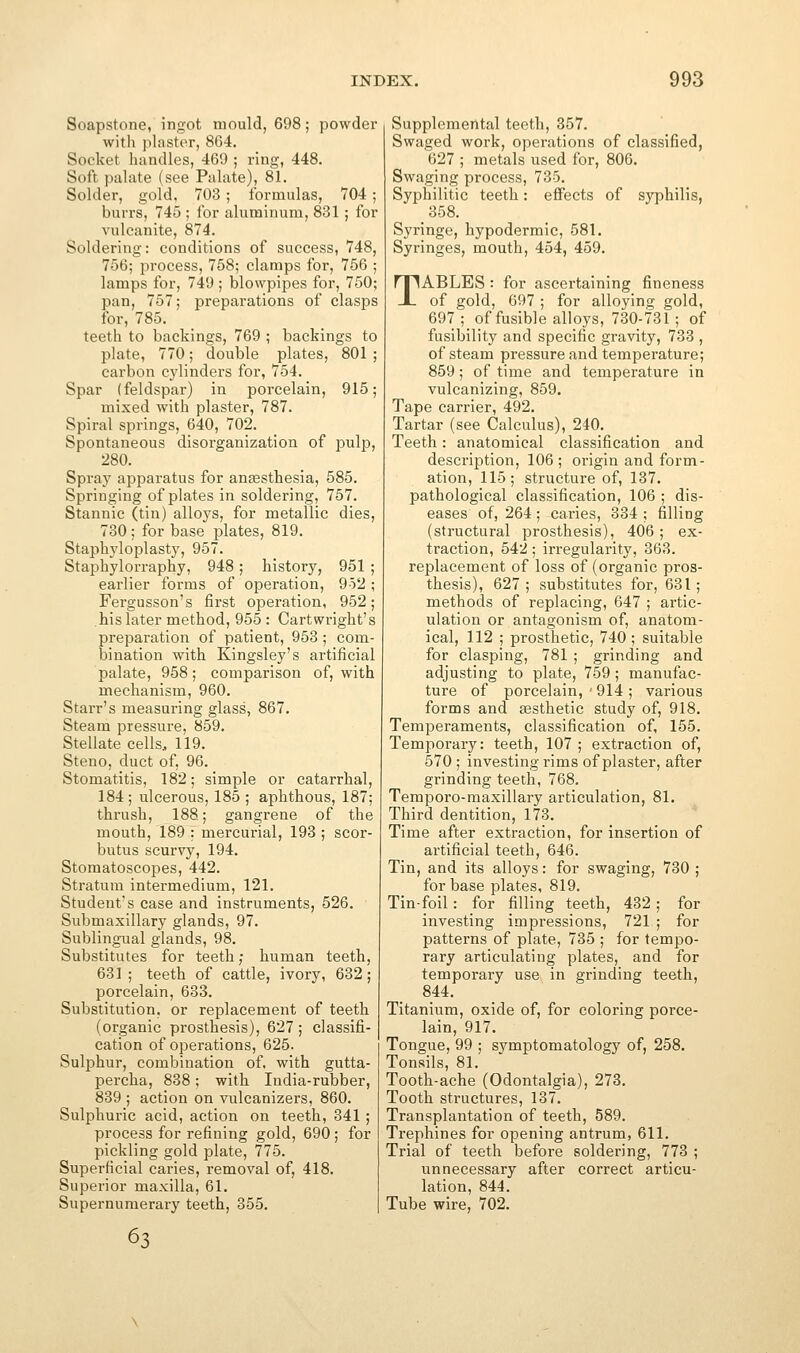 Soapstone, ingot mould, 698; powder with pliister, 864. Socket handles, 469 ; ring, 448. Soft palate (see Palate), 81. Solder, gold, 703 ; formulas, 704 ; burrs, 745 ; for aluminum, 831; for vulcanite, 874. Soldering: conditions of success, 748, 756; process, 758; clamps for, 756 ; lamps for, 749 ; blowpipes for, 750; pan, 757; preparations of clasps for, 785. teeth to backings, 769 ; backings to plate, 770; double plates, 801 ; carbon cylinders for, 754. Spar (feldspar) in porcelain, 915; mixed with plaster, 787. Spiral springs, 640, 702. Spontaneous disorganization of pulp, 280. Spray apparatus for anaesthesia, 585. Springing of plates in soldering, 757. Stannic (tin) alloys, for metallic dies, 730 ; for base plates, 819. Staphyloplasty, 957. Staphylorraphy, 948; history, 951 earlier forms of operation, 952 Fergusson's first operation, 952 his later method, 955 : Cartwright's preparation of patient, 953 ; com- bination with Kingsley's artificial palate, 958; comparison of, with mechanism, 960. Starr's measuring glass, 867. Steam pressure, 859. Stellate cells, 119. Steno, duct of, 96. Stomatitis, 182; simple or catarrhal, 184 ; ulcerous, 185 ; aphthous, 187; thrush, 188; gangrene of the mouth, 189 : mercurial, 193 ; scor- butus scurvy, 194. Stomatoscopes, 442. Stratum intermedium, 121. Student's case and instruments, 526. Submaxillary glands, 97. Sublingual glands, 98. Substitutes for teeth; human teeth, 681 ; teeth of cattle, ivory, 632; porcelain, 633. Substitution, or replacement of teeth (organic prosthesis), 627; classifi- cation of operations, 625. Sulphur, combination of, with gutta- percha, 838; with India-rubber, 839 ; action on vulcanizers, 860. Sulphuric acid, action on teeth, 341 ; process for refining gold, 690; for pickling gold plate, 775. Superficial caries, removal of, 418. Superior maxilla, 61. Supernumerary teeth, 355. 63 Supplemental teeth, 357. Swaged work, opei-ations of classified, 627 ; metals used for, 806. Swaging process, 735. Syphilitic teeth: effects of syphilis, 358. Syringe, hypodermic, 581. Syringes, mouth, 454, 459. TABLES : for ascertaining fineness of gold, 697 ; for alloying gold, 697 ; of fusible alloys, 730-731 ; of fusibility and specific gravity, 733 , of steam pressure and temperature; 859 ; of time and temperature in vulcanizing, 859. Tape carrier, 492. Tartar (see Calculus), 240. Teeth: anatomical classification and description, 106; origin and form- ation, 115; structure of, 137. pathological classification, 106 ; dis- eases of, 264; caries, 334 ; filling (structural prosthesis), 406 ; ex- traction, 542; irregularity, 368. replacement of loss of (organic pros- thesis), 627; substitutes for, 631; methods of replacing, 647 ; artic- ulation or antagonism of, anatom- ical, 112 ; prosthetic, 740 ; suitable for clasping, 781 ; grinding and adjusting to plate, 759 ; manufac- ture of porcelain, - 914 ; various forms and sesthetie study of, 918. Temperaments, classification of, 155. Temporary: teeth, 107 ; extraction of, 570 ; investing rims of plaster, after grinding teeth, 768. Temporo-maxillary articulation, 81. Third dentition, 173. Time after extraction, for insertion of artificial teeth, 646. Tin, and its alloys: for swaging, 730 ; for base plates, 819. Tin-foil: for filling teeth, 482; for investing impressions, 721 ; for patterns of plate, 735 ; for tempo- rary articulating plates, and for temporary use in grinding teeth, 844. Titanium, oxide of, for coloring porce- lain, 917. Tongue, 99 ; svmptomatology of, 258. Tonsils, 81. Tooth-ache (Odontalgia), 273. Tooth structures, 137. Transplantation of teeth, 589. Trephines for opening antrum, 611. Trial of teeth before soldering, 773 ; unnecessary after correct articu- lation, 844. Tube wire, 702.