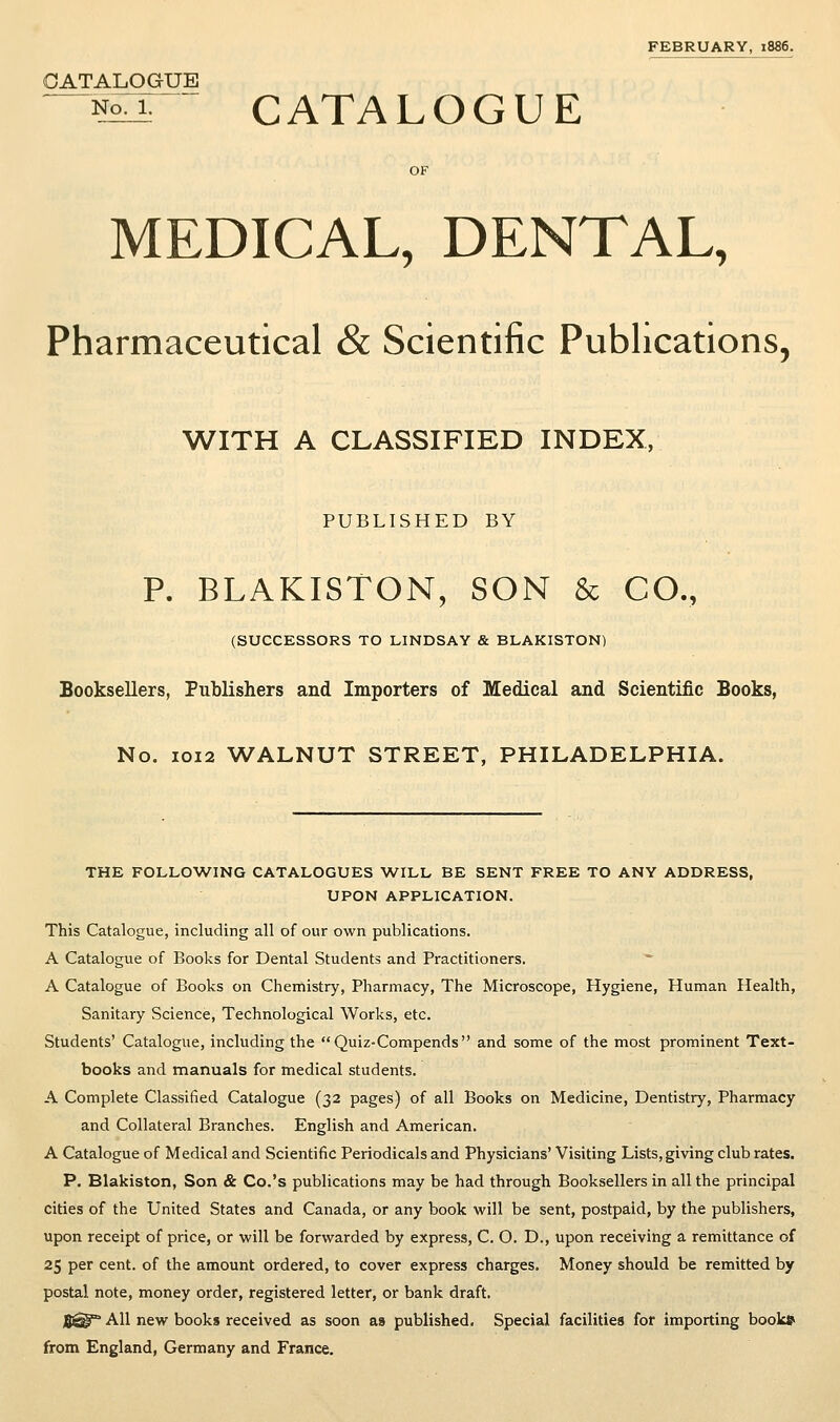 FEBRUARY, 1886. CATALOGUE ^Nonr CATALOGUE MEDICAL, DENTAL, Pharmaceutical & Scientific Publications, WITH A CLASSIFIED INDEX, PUBLISHED BY P. BLAKISTON, SON & CO., (SUCCESSORS TO LINDSAY & BLAKISTON) Booksellers, Publishers and Importers of Medical and Scientific Books, No. 1012 WALNUT STREET, PHILADELPHIA. THE FOLLOWING CATALOGUES WILL BE SENT FREE TO ANY ADDRESS, UPON APPLICATION. This Catalogue, including all of our own publications. A Catalogue of Books for Dental Students and Practitioners. A Catalogue of Books on Chemistry, Pharmacy, The Microscope, Hygiene, Human Health, Sanitary Science, Technological Works, etc. Students' Catalogue, including the Quiz-Compends and some of the most prominent Text- books and manuals for medical students. A Complete Classified Catalogue (32 pages) of all Books on Medicine, Dentistry, Pharmacy and Collateral Branches. English and American. A Catalogue of Medical and Scientific Periodicals and Physicians' Visiting Lists, giving club rates. P, Blakiston, Son & Co.'s publications may be had through Booksellers in all the principal cities of the United States and Canada, or any book will be sent, postpaid, by the publishers, upon receipt of price, or will be forwarded by express, C. O. D., upon receiving a remittance of 25 per cent, of the amount ordered, to cover express charges. Money should be remitted by postal note, money order, registered letter, or bank draft. Sl^° AH new books received as soon as published. Special facilities for importing book* from England, Germany and France.