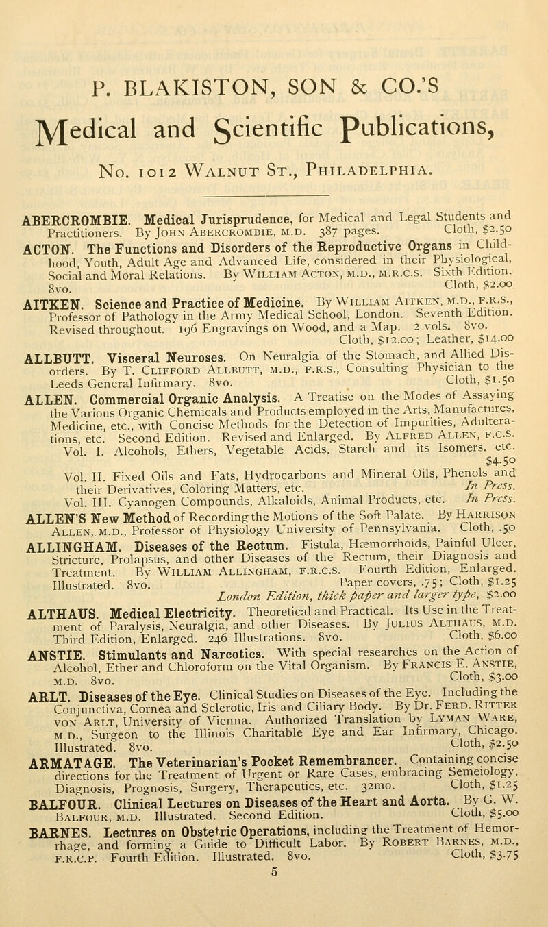 Medical and Scientific publications, No. IOI2 Walnut St., Philadelphia. ABERCROMBIE. Medical Jurisprudence, for Medical and Legal Students and Practitioners. By John Abercrombie, m.d. 387 pages. Cloth, $2.50 ACTON. The Functions and Disorders of the Reproductive Organs in Child- hood, Youth. Adult Age and Advanced Life, considered in their Physiological, Social and Moral Relations. By William Acton, m.d., m.r.c.s. Sixth Edition. 8vo. Cloth, $2.00 AITKEN. Science and Practice of Medicine. By William Aitken, m d f.r.s., Professor of Pathology in the Army Medical School, London. Seventh Edition. Revised throughout. iq6 Engravings on Wood, and a Map. 2 vols. 8vo. Cloth, $12.00; Leather, $14-00 ALLBUTT. Visceral Neuroses. On Neuralgia of the Stomach, and AlUed Dis- orders. By T. Clifford Allbutt, m.d., f.r.s., Consulting Physician to the Leeds General Infirmary. 8vo. Cloth, $1.50 ALLEN. Commercial Organic Analysis. A Treatise on the Modes of Assaying the Various Organic Chemicals and Products employed in the Arts, Manufactures, Medicine, etc., with Concise Methods for the Detection of Impurities, Adultera- tions, etc' Second Edition. Revised and Enlarged. By Alfred Allen, f.C.S. Vol I. Alcohols, Ethers, Vegetable Acids. Starch and its Isomers, etc. $4.50 Vol. II. Fixed Oils and Fats, Hydrocarbons and Mineral Oils, Phenols and their Derivatives, Coloring Matters, etc. In Press. Vol. III. Cyanogen Compounds, Alkaloids, Animal Products, etc. In Press. ALLEN'S New Method of Recording the Motions of the Soft Palate. By Harrison Allen,.m.d., Professor of Physiology University of Pennsylvania. Cloth, .50 ALLINGHAM. Diseases of the Rectum. Fistula, Hcemorrhoids, Painful Ulcer Stricture, Prolapsus, and other Diseases of the Rectum, their Diagnosis and Treatment. By William Allingham, f.r.c.s. Fourth Edition, Enlarged. Illustrated. Bvo. Paper covers, .75 ; Cloth, $1.25 London Edition, thick paper and larger type, $2.00 ALTHATJS. Medical Electricity. Theoretical and Practical. Its Use in the Treat- ment of Paralysis, Neuralgia, and other Diseases. By Julius Althaus, m.d. Third Edition, Enlarged. 246 Illustrations. 8vo. Cloth, $6.00 ANSTIE. Stimulants and Narcotics. With special researches on the Action of Alcohol Ether and Chloroform on the Vital Organism. By Francis E. Anstie, M.D. 8vo. Cloth, $3-oo ARLT. Diseases of the Eye. Clinical Studies on Diseases of the Eye. Including the Conjunctiva, Cornea and Sclerotic, Iris and Cihary Body. By Dr. Ferd. Ritter von Arlt University of Vienna. Authorized Translation by Lyman Ware, M D Surgeon to the lUinois Charitable Eye and Ear Infirmary, Chicago. Illustrated. 8vo. Cloth, $2.50 ARMATAGE. The Veterinarian's Pocket Remembrancer. Containing concise directions for the Treatment of Urgent or Rare Cases, embracing Semeiology, Diagnosis, Prognosis, Surgery, Therapeutics, etc. 32mo. Cloth, $1.25 BALFOUR. Clinical Lectures on Diseases of the Heart and Aorta. By G. W. Balfour, m.d. Illustrated. Second Edition. Cloth, $5.00 BARNES. Lectures on Obstetric Operations, including the Treatment of Hemor- rhage, and forming a Guide to Difficult Labor. By Robert Barnes, m.d., f.r.c.p. Fourth Edition. Illustrated. 8vo. Cloth, $3.75