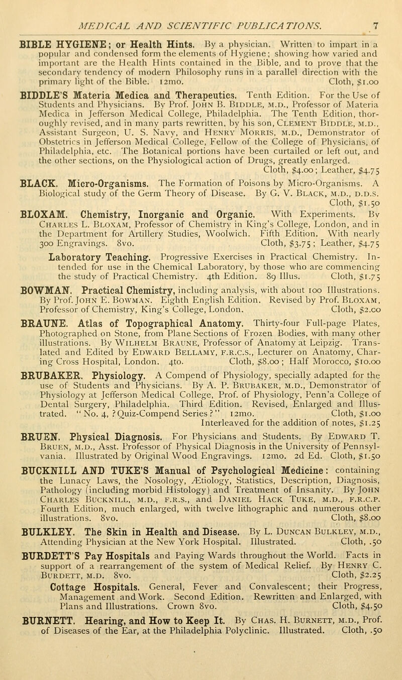 BIBLE HYGIENE; or Health Hints. By a physician. Written to impart in a popular and condensed form the elements of Hygiene; showing how varied and important are the Health Hints contained in the Bible, and to prove that the secondary tendency of modern Philosophy runs in a parallel direction with the primary light of the Bible. i2mo. Cloth, $i.oo BIDDLE'S Materia Medica and Therapeutics. Tenth Edition. For the Use of Students and Physicians. By Prof. John B. Biddle, m.d., Professor of Materia Medica in Jefferson Medical College, Philadelphia. The Tenth Edition, thor- oughly revised, and in many parts rewritten, by his son, Clement Biddle, m.d., Assistant Surgeon, U. S. Navy, and Henry Morris, m.d., Demonstrator of Obstetrics in Jefferson Medical College, Fellow of the College of Physicians, of Philadelphia, etc. The Botanical portions have been curtailed or left out, and the other sections, on the Physiological action of Drugs, greatly enlarged. Cloth, #4.00; Leather, ^.75 BLACK. Micro-Organisms. The Formation of Poisons by Micro-Organisms. A Biological study of the Germ Theory of Disease. By G. V. Black, m.d., d.d.s. Cloth, $1.50 BLOXAM. Chemistry, Inorganic and Organic. With Experiments. By Charles L. Bloxam, Professor of Chemistry in King's College, London, and in the Department for Artillery Studies, Woolwich. Fifth Edition. With nearly 300 Engravings. 8vo. Cloth, $3.75 ; Leather, #4.75 Laboratory Teaching. Progressive Exercises in Practical Chemistry. In- tended for use in the Chemical Laboratory, by those who are commencing the study of Practical Chemistry. 4th Edition. 89 lUus. Cloth, ^1.75 BOWMAN. Practical Chemistry, including analysis, with about 100 Illustrations. By Prof. John E. Bowman. Eighth English Edition. Revised by Prof. Bloxam, Professor of Chemistry, King's College, London. Cloth, $2.co BRAUNE. Atlas of Topographical Anatomy. Thirty-four Full-page Plates, Photographed on Stone, from Plane Sections of Frozen Bodies, with many other illustrations. By Wilhelm Braune, Professor of Anatomy at Leipzig. Trans- lated and Edited by Edward Bellamy, f.r.c.s., Lecturer on Anatomy, Char- ing Cross Hospital, London. 4to. Cloth, $8.00 ; Half Morocco, $10.00 BRUBAKEH. Physiology. A Compend of Physiology, specially adapted for the use of Students and Physicians. By A. P. Brubaker, m.d., Demonstrator of Physiology at Jefferson Medical College, Prof, of Physiology, Penn'a College of Dental Surgery, Philadelphia. Third Edition. Revised, Enlarged and Illus- trated.  No. 4, ? Ouiz-Compend Series .f* i2mo. Cloth, $1.00 Interleaved for the addition of notes, ^1.25 BRUEN, Physical Diagnosis. For Physicians and Students. By Edward T. Bruen, m.d., Asst. Professor of Physical Diagnosis in the University of Pennsyl- vania. Illustrated by Original Wood Engravings. i2mo. 2d Ed. Cloth, $1.50 BUCKNILL AND TUKE'S Manual of Psychological Medicine: containing the Lunacy Laws, the Nosology, Etiology, Statistics, Description, Diagnosis, Pathology (including morbid Histology) and Treatment of Insanity. By John Charles Bucknill, m.d., f.r.s., and Daniel Hack Tuke, m.d., f.r.c.p. Fourth Edition, much enlarged, with twelve lithographic and numerous other illustrations. 8vo. Cloth, $8.00 BTJLKLEY. The Skin in Health and Disease. By L. Duncan Bulkley, m.d., Attending Physician at the New York Hospital. Illustrated. Cloth, .50 BURDETT'S Pay Hospitals and Paying Wards throughout the World. Facts in support of a rearrangement of the system of Medical Relief. By Henry C. Burdett, m.d. 8vo. Cloth, $2.25 Cottage Hospitals. General, Fever and Convalescent; their Progress, Management and Work. Second Edition. Rewritten and Enlarged, with Plans and Illustrations. Crown 8vo. Cloth, $4.50 BURNETT. Hearing, and How to Keep It. By Chas. H. Burnett, m.d., Prof, of Diseases of the Ear, at the Philadelphia Polyclinic. Illustrated. Cloth, .50