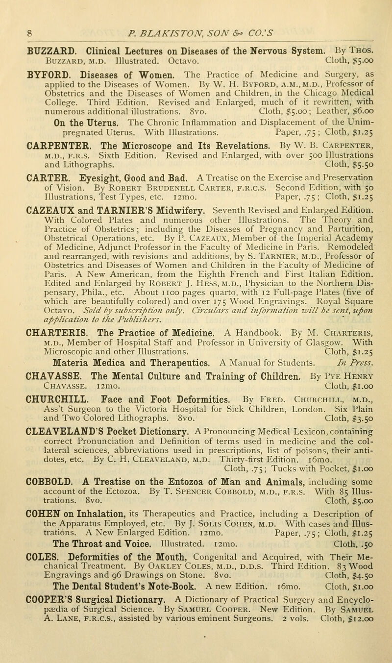 BUZZARD. Clinical Lectures on Diseases of the Nervous System. By Thos. Buzzard, ri.d. Illustrated. Octavo. Cloth, $5.00 BYFORD. Diseases of Women. The Practice of Medicine and Surgery, as applied to the Diseases of Women. By W. H. Byford, a.m.,m.d., Professor of Obstetrics and the Diseases of Women and Children, in the Chicago Medical College. Third Edition. Revised and Enlarged, much of it rewritten, with numerous additional illustrations. 8vo. Cloth, $5.00; Leather, $6.00 On the uterus. The Chronic Inflammation and Displacement of the Unim- pregnated Uterus. With Illustrations. Paper, .75 ; Cloth, $1.25 CARPENTER. The Microscope and Its Revelations. By W. B. Carpenter, M.D., F.R.s. Sixth Edition. Revised and Enlarged, with over 500 Illustrations and Lithographs. Cloth, $5.50 CARTER. Eyesight, Good and Bad. A Treatise on the Exercise and Preservation of Vision. By Robert Brudenell Carter, f.r.c.s. Second Edition, with 50 Illustrations, Test Types, etc. i2mo. Paper, .75 ; Cloth, $1.25 CAZEAUX and TARNIER'S Midwifery. Seventh Revised and Enlarged Edition. With Colored Plates and numerous other Illustrations. The Theory and Practice of Obstetrics; including the Diseases of Pregnancy and Parturition, Obstetrical Operations, etc. By P. Cazeaux, Member of the Imperial Academy of Medicine, Adjunct Professof in the Faculty of Medicine in Paris. Remodeled and rearranged, with revisions and additions, by S. Tarnier, m.d.. Professor of Obstetrics and Diseases of Women and Children in the Faculty of Medicine of Paris. A New American, from the Eighth French and First Italian Edition. Edited and Enlarged by Robert J. Hess, m.d.. Physician to the Northern Dis- pensary, Phila., etc. About iioo pages quarto, with 12 Full-page Plates (five of which are beautifully colored) and over 175 Wood Engravings. Royal Square Octavo. So/d by subscription only. Circulars and information will be sent, upon application to the Publishers. CHARTERIS. The Practice of Medicine. A Handbook. By M. Charteris, M.D., Member of Hospital Staff and Professor in University of Glasgow. With Microscopic and other Illustrations. Cloth, $1.25 Materia Medica and Therapeutics. A Manual for Students. In Press. CHAVASSE. The Mental Culture and Training of Children. By Pye Henry Chavasse. i2mo. Cloth, ;^i.oo CHURCHILL. Face and Foot Deformities. By Fred. Churchill, m.d., Ass't Surgeon to the Victoria Hospital for Sick Children, London. Six Plain and Two Colored Lithographs. 8vo. Cloth, $3.50 CLEAVELAND'S Pocket Dictionary. A Pronouncing Medical Lexicon, containing correct Pronunciation and Definition of terms used in medicine and the col- lateral sciences, abbreviations used in prescriptions, list of poisons, their anti- dotes, etc. By C. H. Cleaveland, m.d. Thirty-first Edition. i6mo. Cloth, .75; Tucks with Pocket, $1.00 COBBOLD. A Treatise on the Entozoa of Man and Animals, including some account of the Ectozoa. By T. Spencer Cobbold, m.d., f.r.s. With 85 Illus- trations. 8vo. Cloth, $5.00 COHEN on Inhalation, its Therapeutics and Practice, including a Description of the Apparatus Employed, etc. By J. SoLis Cohen, m.d. With cases and Illus- trations. A New Enlarged Edition. i2mo. Paper, .75 ; Cloth, $1.25 The Throat and Voice. Illustrated. i2mo. Cloth, ,50 COLES. Deformities of the Mouth, Congenital and Acquired, with Their Me- chanical Treatment. By Oakley Coles, m.d., d.d.s. Third Edition. 83 Wood Engravings and 96 Drawings on Stone. 8vo. Cloth, ^4.50 The Dental Student's Note-Book. A new Edition. i6mo. Cloth, $1.00 COOPER'S Surgical Dictionary. A Dictionary of Practical Surgery and Encyclo- paedia of Surgical Science. By Samuel Cooper. New Edition. By Samuel A. Lane, f.r.c.s., assisted by various eminent Surgeons. 2 vols. Cloth, $12.00