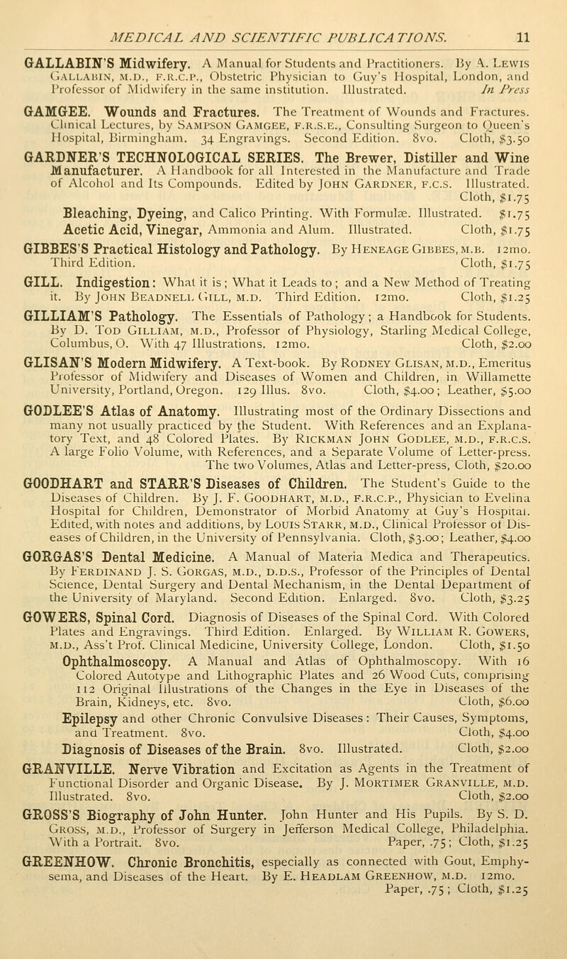 GALLABIN'S Midwifery. A Manual for Students and Practitioners. By A. Lewis (.l.VLLAiiiN, iM.D., K.R.C.P., Obstetric Physician to Guy's Hospital, London, and Professor of Midwifery in the same institution. Illustrated. In Press GAMGEE. Wounds and Fractures. The Treatment of Wounds and Fractures. Clinical Lectures, by Sampson Gamgee, f.r.s.e.. Consulting Surgeon to Queen's Hospital, Birmingham. 34 Engravings. Second Edition. 8vo. Cloth, $3.50 GARDNER'S TECHNOLOGICAL SERIES. The Brewer, Distiller and Wine Manufacturer. A Handbook for all Interested in the Manufacture and Trade of Alcohol and Its Compounds. Edited by John Gardner, f.c.s. Illustrated. Cloth, ;^i.75 Bleaching, Dyeing, and Calico Printing. With Formulce. Illustrated. ^1.75 Acetic Acid, Vinegar, Ammonia and Alum. Illustrated. Cloth, $1.75 GIBBES'S Practical Histology and Pathology. By Heneage Gibbes.m.b. i2mo. Third Edition. Cloth, $i.J^ GILL. Indigestion: What it is ; What it Leads to ; and a New Method of Treating it. By John Beadnell Gill, M.D. Third Edition. i2mo. Cloth, ^1.25 GILLIAM'S Pathology. The Essentials of Pathology; a Handbook for Students. By D. Tod Gilliam, m.d., Professor of Physiology, Stalling Medical College, Columbus, O. With 47 Illustrations. i2mo. Cloth, ^2.00 GLISAN'S Modern Midwifery. A Text-book. By Rodney Glisan, m.d., Emeritus Professor of Midwifery and Diseases of Women and Children, in Willamette University, Portland, Oregon. 129 Illus. 8vo. Cloth, $4.00 ; Leather, $5.00 GODLEE'S Atlas of Anatomy. Illustrating most of the Ordinary Dissections and many not usually pi-acticed by the Student. With References and an Explana- tory Text, and 48 Colored Plates. By Rickman John Godlee, m.d., f.r.c.S. A large Folio Volume, with References, and a Separate Volume of Letter-press. The two Volumes, Atlas and Letter-press, Cloth, ^20.00 GOODHART and STARR'S Diseases of Children. The Student's Guide to the Diseases of Children. By J. F. Goodhart, m.d., f.r.c.p.. Physician to Evelma Hospital for Children, Demonstrator of Morbid Anatomy at Guy's Hospital. Edited, with notes and additions, by Louis Starr, m.d.. Clinical Professor ot Dis- eases of Children, in the University of Pennsylvania. Cloth, ^3.00; Leather, ;^4.oo GORGAS'S Dental Medicine. A Manual of Materia Medica and Therapeutics. By Ferdinand J. S. Gorgas, m.d., d.d.s., Professor of the Principles of Dental Science, Dental Surgery and Dental Mechanism, in the Dental Department of the University of Maryland. Second Edition. Enlarged. 8vo. Cloth, I3.25 GOWERS, Spinal Cord. Diagnosis of Diseases of the Spinal Cord. With Colored Plates and Engravings. Third Edidon. Enlarged. By William R. Gowers, m.d., Ass't Prof. Clinical Medicine, University College, London. Cloth, $1.50 Ophthalmoscopy. A Manual and Atlas of Ophthalmoscopy. With 16 Colored Autotype and Lithographic Plates and 26 Wood Cuts, comprising 112 Original Illustrations of the Changes in the Eye in Diseases of the Brain, Kidneys, etc. 8vo. Cloth, $6.00 Epilepsy and other Chronic Convulsive Diseases : Their Causes, Symptoms, and Treatment. 8vo. Cloth, ^4.00 Diagnosis of Diseases of the Brain. 8vo. Illustrated. Cloth, ;^2.00 GRANVILLE. Nerve Vibration and Excitation as Agents in the Treatment of Functional Disorder and Organic Disease. By J. Mortimer Granville, m.d. Illustrated. 8vo. Cloth, #2.00 GROSS'S Biography of John Hunter. John Hunter and His Pupils. By S. D. Gross, m.d.. Professor of Surgery in Jefferson Medical College, Philadelphia. With a Portrait. 8vo. Paper, .75; Cloth, ^1.25 GREENHOW. Chronic Bronchitis, especially as connected with Gout, Emphy- sema, and Diseases of the Heart. By E. Headlam Greenhow, m.d. i2mo. Paper, .75; Cloth, ^1.25