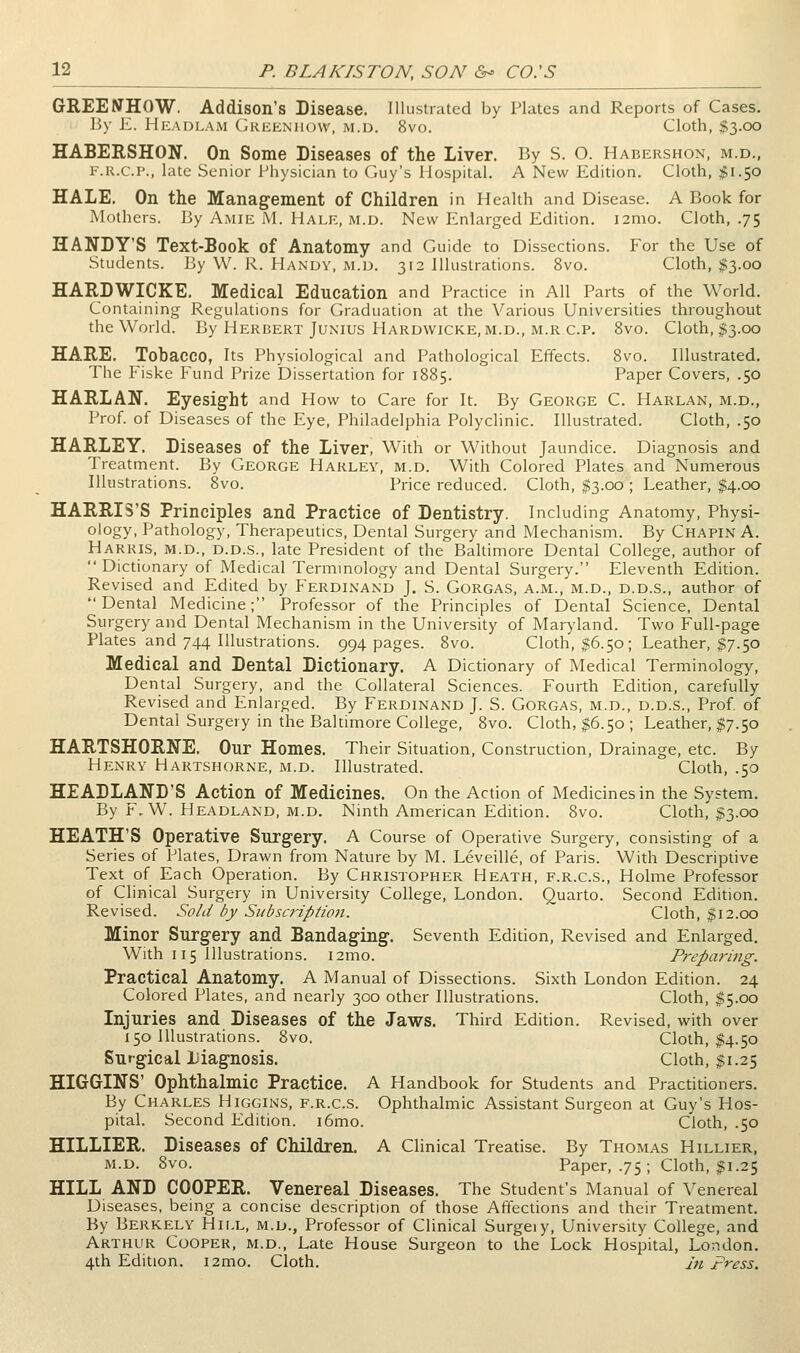 GREENHOW. Addison's Disease. Illustrated by Plates and Reports of Cases. I5y E. Headlam Greeniiow, m.d. 8vo. Cloth, $3.00 HABERSHON. On Some Diseases of the Liver. By S. O. Habershon, m.d., F.R.C.P., late Senior Physician to Guy's Hospital. A New Edition. Cloth, $\.y:> HALE. On the Management of Children in Health and Disease. A Book for Mothers. By Amie M. Hale, m.d. New Enlarged Edition. i2mo. Cloth, .75 SANDY'S Text-Book of Anatomy and Guide to Dissections. For the Use of Students. By W. R. Handy, m.d. 312 Illustrations. 8vo. Cloth, ;g3.oo HARDWICKE. Medical Education and Practice in All Parts of the World. Containing Regulations for Graduation at the Various Universities throughout the World. By Herbert Junius Hardwicke, M.D., M.RC.P. 8vo. Cloth, $3.00 HARE. Tobacco, Its Physiological and Pathological Effects. 8vo. Illustrated. Tlie Fiske Fund Prize Dissertation for 1885. Paper Covers, .50 HARLAN. Eyesight and How to Care for It. By George C. Harlan, m.d., Prof of Diseases of the Eye, Philadelphia Polyclinic. Illustrated. Cloth, .50 HARLEY. Diseases of the Liver, With or Without Jaundice. Diagnosis and Treatment. By George Harley, m.d. With Colored Plates and Numerous Illustrations. 8vo. Price reduced. Cloth, $3.00 ; Leather, $4.00 HARRIS'S Principles and Practice of Dentistry. Including Anatomy, Physi- ology, Pathology, Therapeutics, Dental Surgery and Mechanism. By Chapin A. Harris, m.d., d.d.s., late President of the Baltimore Dental College, author of Dictionary of Medical Termmology and Dental Surgery. Eleventh Edition. Revised and Edited by Ferdinand J. S. Gorgas, a.m., m.d., d.d.s., author of Dental Medicine; Professor of the Principles of Dental Science, Dental Surgery and Dental Mechanism in the University of Maryland. Two Full-page Plates and 744 Illustrations. 994 pages. 8vo. Cloth, ^6.50; Leather, $7.50 Medical and Dental Dictionary. A Dictionary of Medical Terminology, Dental Surgery, and the Collateral Sciences. Fourth Edition, carefully Revised and Enlarged. By Ferdinand J. S. Gorgas, m.d., d.d.s.. Prof of Dental Surgery in the Baltimore College, 8vo. Cloth, $6.50 ; Leather, $7.50 HARTSHORNE. Our Homes, Their Situation, Construction, Drainage, etc. By Henry Hartshorne, m.d. Illustrated. Cloth, .50 HEADLAND'S Action of Medicines. On the Action of Medicines in the System. By F,W. Headland, M.D. Ninth American Edition. 8vo. Cloth, $3.00 HEATH'S Operative Surgery. A Course of Operative Surgery, consisting of a Series of Plates, Drawn from Nature by M. Leveille, of Paris. With Descriptive Text of Each Operation. By Christopher Heath, f.r.c.s.. Holme Professor of Clinical Surgery in University College, London. Quarto. Second Edition. Revised. Sold by SiibscriptioH. Cloth, $12.00 Minor Surgery and Bandaging. Seventh Edition, Revised and Enlarged. With 115 Illustrations. i2mo. Prepariiig. Practical Anatomy. A Manual of Dissections. Sixth London Edition. 24 Colored Plates, and nearly 300 other Illustrations. Cloth, $5.00 Injuries and Diseases of the Jaws. Third Edition. Revised, with over 150 Illustrations. 8vo. Cloth, $4.50 Surgical liiagnosis. Cloth, $1.25 HIGGINS' Ophthalmic Practice. A Handbook for Students and Practitioners. By Charles Higgins, f.r.c.s. Ophthalmic Assistant Surgeon at Guy's Hos- pital. Second Edition. i6mo. Cloth, .50 HILLIER. Diseases of Children. A Clinical Treatise. By Thomas Hillier, M.D. 8vo. Paper, .75; Cloth, $1.25 HILL AND COOPER. Venereal Diseases. The Student's Manual of Venereal Diseases, being a concise description of those Affections and their Treatment. By Berkely Hill, m.d., Professor of Clinical Surgeiy, University College, and Arthur Cooper, m.d.. Late House Surgeon to the Lock Hospital, London. 4th Edition. i2mo. Cloth. Jtt Press.