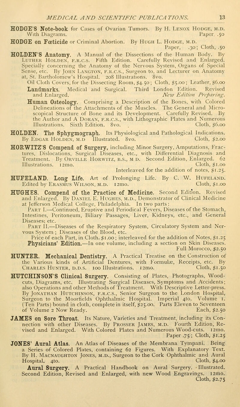 HODGE'S Note-book for Cases of Ovarian Tumors. By H. Lenox Hodge, m.d. With Diai,n-ams. Paper, .50 HODGE on Foeticide or Criminal Abortion. By Hugh L. Hodge, m.d. Paper, .30; Cloth, .50 HOLDEN'S Anatomy. A Manual of the Dissections of the Human Body. By Luther Holden, f.r.c.s. Fifth Edition. Carefully Revised and Enlarged. Specially concerning the Anatomy of the Nervous System, Organs of Special Sense, etc. By John Langton, f.r.c.s., Surgeon to, and Lecturer on Anatomy at, St. Bartholomew's Hospital. 208 Illustrations. 8vo. Oil Cloth Covers, for the Dissecting Room, $4.50; Cloth, $5.00; Leather, $6.00 Landmarks. Medical and Surgical. Third London Edition. Revised and Enlarged. New Edition Preparing. Human Osteology. Comprising a Description of the Bones, with Colored Delineations of the Attachments of the Muscles. The General and Micro- scopical Structure of Bone and its Development. Carefully Revised. By the Author and A DoRAN, F.R.C.S., with Lithographic Plates and Numerous Illustrations. Sixth Edition. 8vo. Cloth, |6.oo HOLDEN. The Sphygmograph. Its Physiological and Pathological Indications. By Edgar Holden, m.d Illustrated. Svo. Cloth, $2.00 HORWITZ'S Compend of Surgery, including Minor Surgery, Amputations, Frac- tures, Dislocations, Surgical Diseases, etc., with Differential Diagnosis and Treatment. By Orville Horwitz, b.s., m d. Second Edition, Enlarged. 62 Illustrations. i2mo. Cloth, $1.00 Interleaved for the addition of notes, $1.25. HUFELAND. Long Life. Art of Prolonging Life. By C. W. Hufeland. Edited by Erasmus Wilson, M.D. i2mo. Cloth, $1.00 HUGHES. Compend of the Practice of Medicine. Second Edition. Revised and Enlarged. By Daniel E. Hughes, m.d., Demonstrator of Clinical Medicine at Jefferson Medical College, Philadelphia. In two parts: Part I.—Continued, Eruptive and Periodical Fevers, Diseases of the Stomach, Intestines, Peritoneum, Biliary Passages, Liver, Kidneys, etc., and General Diseases; etc. Part II.—Diseases of the Respiratory System, Circulatory System and Ner- vous System ; Diseases of the Blood, etc. Price of each Part, in Cloth, $1.00 ; interleaved for the addition of Notes, $1.25 Physicians' Edition.—In one volume, including a section on Skin Diseases. Full Morocco, $2.50 HUNTER. Mechanical Dentistry. A Practical Treatise on the Construction of the Various kinds of Artificial Dentures, with Formulae, Receipts, etc. By Charles Hunter, d.d.s. 100 Illustrations. i2mo. Cloth, ^1.50 HUTCHINSON'S Clinical Surgery. Consisting of Plates, Photographs, Wood- cuts, Diagrams, etc. Illustrating Surgical Diseases, Symptoms and Accidents; also Operations and other Methods of Treatment. With Descriptive Letter-press. By Jonathan Hutchinson, f.r.c.s.. Senior Surgeon to the London Hospital, Surgeon to the Moorfields Ophthalmic Hospital. Imperial 4to. Volume i. (Ten Parts) bound in cloth, complete in itself, ^25.00. Parts Eleven to Seventeen of Volume 2 Now Ready. Each, %2.'^o JAMES on Sore Throat. Its Nature, Varieties and Treatment, including its Con- nection with other Diseases. By Prosser James, m.d. Fourth Edition, Re- vised and Enlarged. With Colored Plates and Numerous Wood-cuts. i2mo. Paper .75 ; Cloth, |;i.25 JONES' Aural Atlas. An Atlas of Diseases of the Membrana Tympani. Being a Series of Colored Plates, containing 62 Figures. With Explanatory Text. By H. Macnaughton Jones, m.d.. Surgeon to the Cork Ophthalmic and Aural Hospital. 4to. Cloth, M-oo Aural Surgery. A Practical Handbook on Aural Surgery. Illustrated. Second Edition, Revised and Enlarged, with new Wood Engravings. i2mo. Cloth, ^2.75