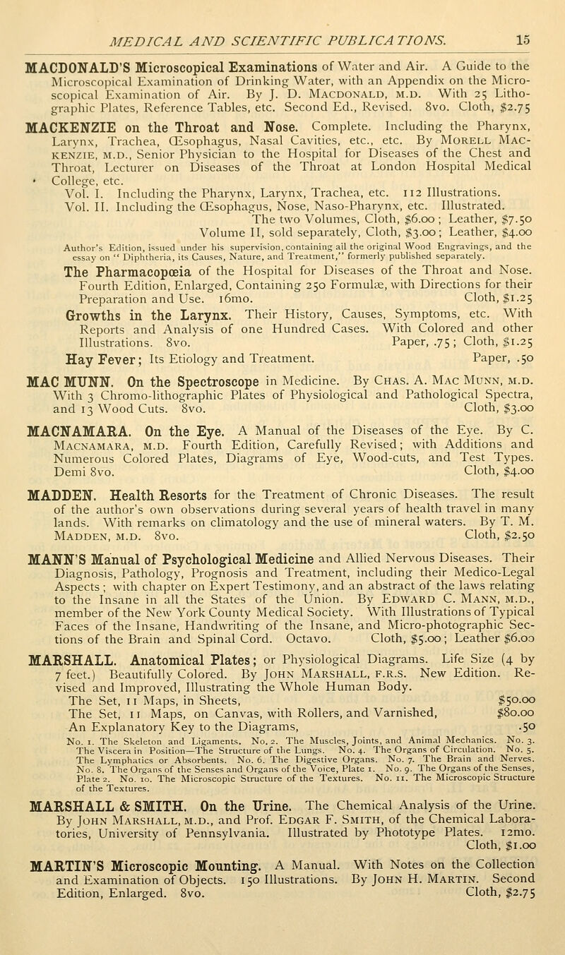 MACDONALD'S Microscopical Examinations of Water and Air. A Guide to the Microscopical Examination of Drinking Water, with an Appendix on the Micro- scopical Examination of Air. By J. D. Macdonald, m.d. With 25 Litho- graphic Plates, Reference Tables, etc. Second Ed., Revised. 8vo. Cloth, $2.75 MACKENZIE on the Throat and Nose. Complete. Including the Pharynx, Larynx, Trachea, CEsophagus, Nasal Cavities, etc., etc. By Morell Mac- kenzie, M.D., Senior Physician to the Hospital for Diseases of the Chest and Throat, Lecturer on Diseases of the Throat at London Hospital Medical • College, etc. Vol. L Including the Pharynx, Larynx, Trachea, etc. 112 Illustrations. Vol. II. Including the (Esophagus, Nose, Naso-Pharynx, etc. Illustrated. The two Volumes, Cloth, $6.00 ; Leather, $7.50 Volume II, sold separately. Cloth, $3.00; Leather, $4.00 Author's Edition, issued under his supervision, containing ail the original Wood Engravings, and the essay on  Diphtheria, its Causes, Nature, and Treatment, formerly published separately. The Pharmacopoeia of the Hospital for Diseases of the Throat and Nose. Fourth Edition, Enlarged, Containing 250 Formulce, with Directions for their Preparation and Use. i6mo. Cloth, $1.25 Growths in the Larynx. Their History, Causes, Symptoms, etc. With Reports and Analysis of one Hundred Cases. With Colored and other Illustrations. 8vo. Paper, .75 ; Cloth, ^1.25 Hay Fever; Its Etiology and Treatment. Paper, .50 MAC MUNN. On the Spectroscope in Medicine. By Chas. A. Mac Munn, m.d. With 3 Chromo-lithographic Plates of Physiological and Pathological Spectra, and 13 Wood Cuts. 8vo. Cloth, ^3.00 MACNAMARA. On the Eye. A Manual of the Diseases of the Eye. By C. Macnamara, m.d. Fourth Edition, Carefully Revised; with Additions and Numerous Colored Plates, Diagrams of Eye, Wood-cuts, and Test Types. Demi 8vo. Cloth, $4.00 MADDEN. Health Resorts for the Treatment of Chronic Diseases. The result of the author's own observations during several years of health travel in many lands. With remarks on climatology and the use of mineral waters. By T. M. Madden, m.d. 8vo. Cloth, $2.50 MANN'S Manual of Psychological Medicine and Allied Nervous Diseases. Their Diagnosis, Pathology, Prognosis and Treatment, including their Medico-Legal Aspects ; with chapter on Expert Testimony, and an abstract of the laws relating to the Insane in all the States of the Union. By Edward C. Mann, m.d., member of the New York County Medical Society. With Illustrations of Typical Faces of the Insane, Handwriting of the Insane, and Micro-photographic Sec- tions of the Brain and Spinal Cord. Octavo. Cloth, I5.00; Leather $6.oo MARSHALL. Anatomical Plates; or Physiological Diagrams. Life Size (4 by 7 feet.) Beautifully Colored. By John Marshall, f.r.s. New Edition. Re- vised and Improved, Illustrating the Whole Human Body. The Set, 11 Maps, in Sheets, $50.00 The Set, 11 Maps, on Canvas, with Rollers, and Varnished, $80.00 An Explanatory Key to the Diagrams, .50 No. I. The Skeleton and Ligaments. No. 2. The Muscles, Joints, and Animal Mechanics. No. 3. The Viscera in Position—The Structure of the Lungs. No. 4. The Organs of Circulation. No. 5. The Lymphatics or Absorbents. No. 6. The Digestive Organs. No. 7. The Brain and Nerves. No. 8. The Organs of the Senses and Organs of the Voice, Plate i. No. 9. The Organs of the Senses, Plate 2. No. ID. The Microscopic Structure of the Textures. No. ii. The Microscopic Structure of the Textures. MARSHALL & SMITH. On the Urine. The Chemical Analysis of the Urine. By John Marshall, m.d., and Prof. Edgar F. Smith, of the Chemical Labora- tories, University of Pennsylvania. Illustrated by Phototype Plates. i2mo. Cloth, $1.00 MARTIN'S Microscopic Mounting. A Manual. With Notes on the Collection and Examination of Objects. 150 Illustrations. By John H. Martin. Second Edition, Enlarged. 8vo. Cloth, I2.75