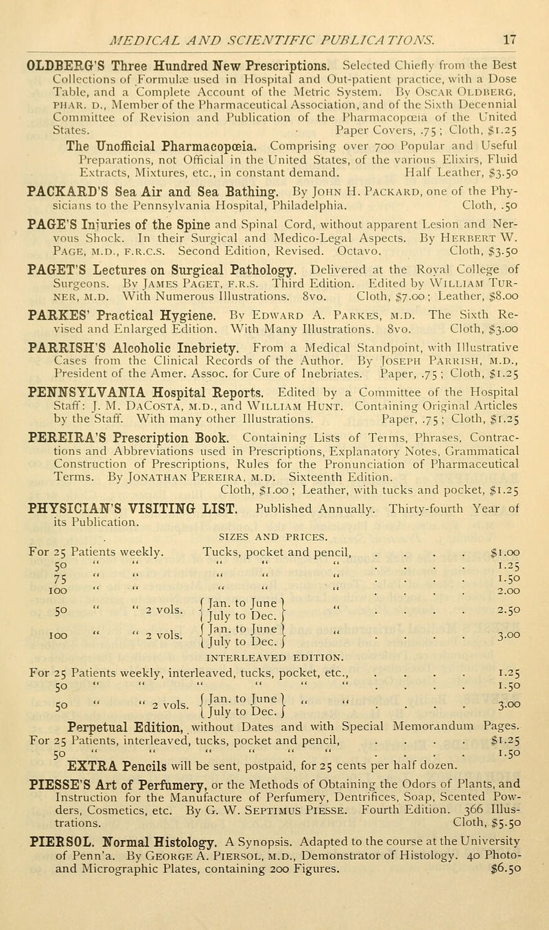 OLDBERG'S Three Hundred New Prescriptions. Selected Cliiefly from the Best Collections of Formukt used in Hospital and Out-patient practice, with a Dose Table, and a Complete Account of the Metric System. I3y Oscar Oldherg, PMAR. D., Member of the Pharmaceutical Association, and of the Sixth Decennial Committee of Revision and Publication of the Pharmacopoeia of the United States. • Paper Covers, .75; Cloth, ^1.25 The Unofficial Pharmacopoeia. Comprising over 700 Popular and Useful Preparations, not Official in the United States, of the various Elixirs, Fluid Extracts, Mixtures, etc., in constant demand. Half Leather, $3.50 PACKARD'S Sea Air and Sea Bathing-. By John H. Packard, one of the Phy- sicians to the Pennsylvania Hospital, Philadelphia. Cloth, .50 PAGE'S Iniliries of the Spine and Spinal Cord, without apparent Lesion and Ner- vous Shock. In their Surgical and Medico-Legal Aspects. By Herbert W. Page, m.d., f.r.c.s. Second Edition, Revised. Octavo. Cloth, $3.50 PAGET'S Lectures on Surg^ical Pathology. Delivered at the Royal College of Surgeons. Bv James Paget, f.r.s. Third Edition. Edited by William Tur- ner, m.d. With Numerous Illustrations. 8vo. Cloth, $7.00; Leather, $8.00 PARKES' Practical Hygiene. Bv Edward A. Parkes, m.d. The Sixth Re- vised and Enlarged Edition. With Many Illustrations. 8vo. Cloth, $3.00 PARRISH'S Alcoholic Inebriety. From a Medical Standpoint, with Illustrative Cases from the Clinical Records of the Author. By Joseph Parrish, m.d.. President of the Amer. Assoc, for Cure of Inebriates. Paper, .75 ; Cloth, $1.25 PENNSYLVANIA Hospital Reports. Edited by a Committee of the Hospital Staff: J. M. DaCosta, m.d., and William Hunt. Cont;iining Original Articles by the Staff. With many other Illustrations. Paper, .75 ; Cloth, $1.25 PEREIRA'S Prescription Book. Containing Lists of Terms, Phrases, Contrac- tions and Abbreviations used in Prescriptions, Explanatory Notes, Grammatical Construction of Prescriptions, Rules for the Pronunciation of Pharmaceutical Terms. By Jonathan Pereira, m.d. Sixteenth Edition. Cloth, ^i.oo ; Leather, with tucks and pocket, $1.25 PHYSICIAN'S VISITING LIST. Published Annually. Thirty-fourth Year of its Publication. sizes and prices. For 25 Patients weekly. Tucks, pocket and pencil. 50 75 TOO 1.00 1.25 1.50 2.00 2.50 W   2 vols {Jan. to June] 5° ^ ^°^^- ] July to Dec. j TOO  2 vols. {JTrR^H  .... 3.00 ( July to Dec. ] -^ INTERLEAVED EDITION. For 25 Patients weekly, interleaved, tucks, pocket, etc., .... 1.25 50     .... 1.50 << << 1 (Tan. to June] ,, ,, . ^^ 5° 2^'°1^- {July to Dec.} . . . . 3-oo Perpetual Edition, without Dates and with Special Memorandum Pages. For 25 Patients, interleaved, tucks, pocket and pencil, .... |i-25 50    <..«.< .... 1.50 EXTRA Pencils will be sent, postpaid, for 25 cents per half dozen. PIESSE'S Art of Perfumery, or the Methods of Obtaining the Odors of Plants, and Instruction for the Manufacture of Perfumery, Dentrifices, Soap, Scented Pow- ders, Cosmetics, etc. By G. W. Septimus Piesse. Fourth Edition. 366 Illus- trations. Cloth, $5.50 PIERSOL. Normal Histology. A Synopsis. Adapted to the course at the University of Penn'a. By George A. Piersol, m.d.. Demonstrator of Histology. 40 Photo- and Micrographic Plates, containing 200 Figures. $6.50