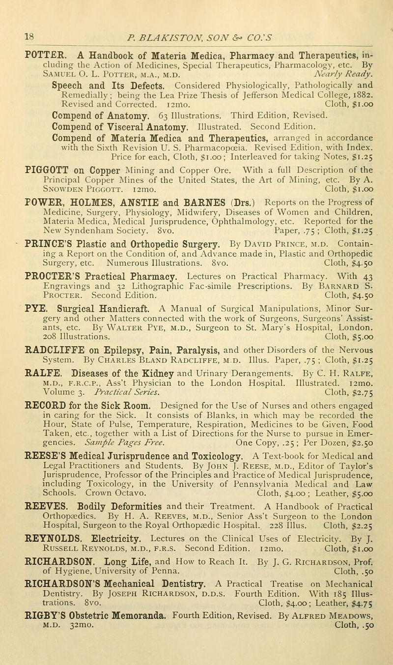 POTTER. A Handbook of Materia Medica, Pharmacy and Therapeutics, in- cluding the Action of Medicines, Special Therapeutics, Pharmacology, etc. By Samuel O. L. Potter, m.a., m.d. Nearly Ready. Speech and Its Defects. Considered Physiologically, Pathologically and Remedially; being the Lea Prize Thesis of Jefferson Medical College, 1882. Revised and Corrected. i2mo. Cloth, ^i.oo Compend of Anatomy. 63 Illustrations. Third Edition, Revised. Compend of Visceral Anatomy. Illustrated. Second Edition. Compend of Materia Medica and Therapeutics, arranged in accordance with the Sixth Revision U. S. Pharmacopoeia. Revised Edition, with Index. Price for each. Cloth, $1.00; Interleaved for taking Notes, $1.25 PIGGrOTT on Copper Mining and Copper Ore. With a full Description of the Principal Copper Mines of the United States, the Art of Mining, etc. By A. Snowden Piggott. i2mo. Cloth, $1.00 POWER, HOLMES, ANSTIE and BARNES (Drs.) Reports on the Progress of Medicine, Surgery, Physiology, Midwifery, Diseases of Women and Children, Materia Medica, Medical Jurisprudence, Ophthalmology, etc. Reported for the New Syndenham Society. 8vo. Paper, .75 ; Cloth, ^^1.25 PRINCE'S Plastic and Orthopedic Surgery. By David Prince, m.d. Contain- ing a Report on the Condition of, and Advance made in, Plastic and Orthopedic Surgery, etc. Numerous Illustrations. Svo. Cloth, $4.50 PROCTER'S Practical Pharmacy. Lectures on Practical Pharmacy. With 43 Engravings and 32 Lithographic Fac-simile Prescriptions. By Barnard S. Procter. Second Edition. Cloth, $4.50 PYE. Surgical Handicraft. A Manual of Surgical Manipulations, Minor Sur- gery and other Matters connected with the work of Surgeons, Surgeons' Assist- ants, etc. By Walter Pye, m.d., Surgeon to St. Mary's Hospital, London. 208 Illustrations. Cloth, $5.00 RADCLIFFE on Epilepsy, Pain, Paralysis, and other Disorders of the Nervous System. By Charles Bland Radcliffe, m.d. Illus. Paper, .75 ; Cloth, $1.25 RALFE. Diseases of the Kidney and Urinary Derangements. By C. H. Ralfe, M.D., F.R.C.P., Ass't Physician to the London Hospital. Illustrated. i2mo. Volume 3. Practical Series. Cloth, $2.75 RECORD for the Sick Room. Designed for the Use of Nurses and others engaged in caring for the Sick. It consists of Blanks, in which may be recorded the Hour, State of Pulse, Temperature, Respiration, Medicines to be Given, Food Taken, etc., together with a List of Directions for the Nurse to pursue in Emer- gencies. Sample Pages Free. One Copy, .25 ; Per Dozen, $2.50 REESE'S Medical Jurisprudence and Toxicology. A Text-book for Medical and Legal Practitioners and Students. By John J. Reese, m.d., Editor of Taylor's Jurisprudence, Professor of the Principles and Practice of Medical Jurisprudence, including Toxicology, in the University of Pennsylvania Medical and Law- Schools. Crown Octavo. Cloth, ^.oo ; Leather, $5.00 REEVES. Bodily Deformities and their Treatment. A Handbook of Practical Orthopaedics. By H. A. Reeves, m.d., Senior Ass't Surgeon to the London Hospital, Surgeon to the Royal Orthopaedic Hospital. 228 Illus. Cloth, #2.25 REYNOLDS. Electricity. Lectures on the Clinical Uses of Electricity. By J. Russell Reynolds, m.d., f.r.s. Second Edition. i2mo. Cloth, $1.00 RICHARDSON. Long Life, and How to Reach It. By J. G. Richardson, Prof. of Hygiene. University of Penna. Cloth, .50 RICHARDSON'S Mechanical Dentistry. A Practical Treatise on Mechanical Dentistry. By Joseph Richardson, d.d.s. Fourth Edition. With 185 Illus- trations. Svo. Cloth, $4.0x5; Leather, $4.75 RIGBY'S Obstetric Memoranda. Fourth Edition, Revised. By Alfred Meadows, M.D. 32mo. Cloth, .50