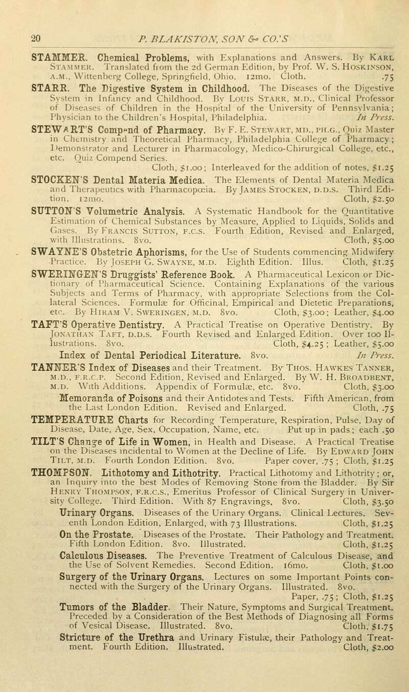 STAMMER. Chemical Problems, with Explanations and Answers. By Karl Stammer. Translated from the 2d German Edition, by Prof. W. S. Hoskinson, A.M., Wittenber^ College, Springfield, Ohio. i2mo. Cloth. .75 STARR. The Dig-estive System in Childhood. The Diseases of the Digestive System in Infancy and Childhood. By Louis Starr, m.d.. Clinical Professor of Diseases of Children in the Hospital of the University of Pennsylvania; Physician to the Children's Hospital, Philadelphia. In Press. STEWART'S Comppnd of Pharmacy. By F. E. Stewart, md., ph.g., Quiz ?*Iaster in Chemistry and Theoretical Pharmacy, Philadelphia College of Pharmacy; Demonstrator and Lecturer in Pharmacology, Medico-Chirurgical College, etc., etc. Quiz Compend Series. Cloth, Si.oo; Interleaved for the addition of notes, $1.25 STOCKEN'S Dental Materia Medica. The Elements of Dental Materia Medica and Therapeutics with Pharmacopoeia. By James Stocken, d.d.s. Third Edi- tion. i2mo. Cloth, $2.50 SUTTON'S Volumetric Analysis. A Systematic Handbook for the Quantitative Estimation of Chemical Substances by Measure, Applied to Liquids, Solids and Gases. By Fran'CIS Suttox, f.c.s. Fourth Edition, Revised and Enlarged, with Illustrations. 8vo. Cloth, $5.00 SWAYNE'S Obstetric Aphorisms, for the Use of Students commencing Midwifery ■Practice. By Joseph G. Swayne, m.d. Eighth Edition. Illus. Cloth, $1.25 S'WERINGrEIJ'S Druggists' Reference Book. A Pharmaceutical Lexicon or Dic- tionary of Pharmaceutical Science. Containing Explanations of the various Subjects and Terms of Pharmacy, with appropriate Selections from the Col- lateral Sciences. Formulse for Officinal, Empirical and Dietetic Preparations, etc. By Hiram V. SwERiNGEN, M.D. 8vo. Cloth, $3.00; Leather, $4.00 TAFT'S Operative Dentistry. A Practical Treatise on Operative Dentistr}\ By Jonathan Taft, d.d.s. Fourth Revised and Enlarged Edition. Over 100 Il- lustrations. 8vo. Cloth, $4.25 ; Leather, $5.00 Index of Dental Periodical Literature. 8vo. In Press. TANNER'S Index of Diseases and their Treatment. By Thos. Hawkes Tanner, M.D., F.R.c.P. Second Edition, Revised and Enlarged. By W. H. Broadbent, M.D. With Additions. Appendix of Formulae, etc. 8vo. Cloth, Jn3.oo Memoranda of Poisons and their Antidotes and Tests. Fifth American, from the Last London Edition. Revised and Enlarged. Cloth, .75 TEMPEP.ATURE Charts for Recording Temperature, Respiration, Pulse, Day of Disease, Date, Age, Sex. Occupation, Name, etc. Put up in pads; each .50 TILT'S Change of Life in Women, in Health and Disease. A Practical Treatise on the Diseases mcidental to Women at the Decline of Life. By Edward John Tilt, m.d. Fourth London Edition. 8vo. Paper cover, .75 ; Cloth, $1.25 THOMPSON. Lithotomy and Lithotrity. Practical Lithotomy and Lithotrity ; or, an Inquiry into the best Modes of Removing Stone from the Bladder. By Sir Henry Tho.mpsox, f.r.c.s.. Emeritus Professor of Clinical Surgery in Univer- sity College. Third Edition. With 87 Engravings. 8vo. Cloth, $3.50 Urinary Organs. Diseases of the Urinary Organs. Clinical Lectures. Sev- enth London Edition, Enlarged, with 73 Illustrations. Cloth, $1.25 On the Prostate. Diseases of the Prostate. Their Pathology and Treatment. Fifth London Edition. 8vo. Illustrated. Cloth, $1.25 Calculous Diseases. The Prevendve Treatment of Calculous Disease, and the Use of Solvent Remedies. Second Edition. i6mo. Cloth, $1.00 Surgery of the Urinary Organs. Lectures on some Important Points con- nected with the Surgery of the Urinary Organs. Illustrated. 8vo. Paper, .75; Cloth, gi.25 Tumors of the Bladder. Their Nature, Symptoms and Surgical Treatment. Preceded by a Consideration of the Best Methods of Diagnosing all Forms of Vesical Disease. Illustrated. 8vo. Cloth, $1.75 Stricture of the Urethra and Urinary Fistulse, their Pathology and Treat- ment. Fourth Edition. Illustrated. Cloth, $2.00