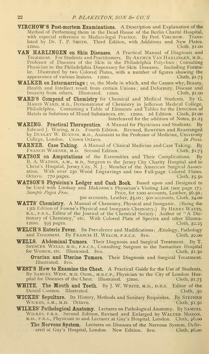 VIRCHOWS Post-mortem Examinations. A Description and Explanation of the Method of Performing them in the Dead House of the Berlin Charite Hospital, with especial reference to Medico-legal Practice. By Prof Virchow. Trans- lated by Dr. T. P. Smith. Third Edition, with Additions and New Plates. l2mo. Cloth, 11.GO VAN HARLINGEN on Skin Diseases. A Practical Manual of Diagnosis and Treatment. For Students and Practitioners. By Arthur Van Harlixgen, M.D., Professor of Diseases of the Skin in the Philadelphia Polyclmic ; Consuldng Physician to the Philadelphia Dispensary for Skin Diseases. Including Formu- lae. Illustrated by two Colored Plates, with a number of figures showing the appearance of various lesions. i2mo. Cloth, ;JI.75 WALKER on Intermarriage ; or, the Mode in which, and the Causes why. Beauty, Health and Intellect result from certain Unions; and Deformity, Disease and Insanity from others. Illustrated. i2mo. Cloth, |i.oo WARD'S Compend of Chemistry for Chemical and Medical Students. By G. Mason Ward, m.d.. Demonstrator of Chemistry in Jefferson Medical College, Philadelphia. Containing a Table of Elements and Tables for the Detecdon of Metals in Solutions of Mixed Substances, etc. i2mo. 2d Edition. Cloih, 51.00 Interleaved for the addition of Notes, $1.25 WARING. Practical Therapeutics. A Manual for Physicians and Students. By Edward J. Waring, m.d. Fourth Edition. Revised, Rewritten and Rearranged by Dudley W. Buxton, m.d.. Assistant to the Professor of Medicine, University College, London. Crown Octavo. In Press. WARNER. Case Taking. A Manual of Clinical Medicine and Case Taking. By Francis Warner, m.d. Second Edition. Cloth, ^1.75 WATSON on Amputations of the Extremities and Their Complications. By B. A. Watson, a.m., m.d., Surgeon to the Jersey City Charity Hospital and to Christ's Hospital, Jersey City, N. J.; Member of the American Surgical Associ- ation. With over 250 Wood Engravings and two Full-page Colored Plates. Octavo. 770 pages. Cloth, $5.50 WATSON'S Physician's Ledger and Cash Book. Based upon and Designed to be Used with Lindsay and Blakiston's Physician's Visiting List (see page 17). Sample Pages Free. Price, for 1000 accounts. Leather, $6.50; 500 accounts. Leather, $5.00; 500 accounts, Cloth, $4.00 WATTS' Chemistry. A Manual of Chemistry, Physical and Inorganic. (Being the 13th Edition of Fowne's Physical and Inorganic Chemistry.) By Henry Watts, B.A., F.R.S., Editor of the Journal of the Chemical Society; Author of A Dic- tionary of Chemistry, etc. With Colored Plate of Spectra and other Illustra- i2mo. 595 pages. Cloth, $2.25 WELCH'S Enteric Fever. Its Prevalence and Modificadons; .Etiology, Pathology and Treatment. By Francis H. Welch, f.r.c.s. 8vo. Cloth, $2.00 WELLS. Abdominal Tumors. Their Diagnosis and Surgical Treatment. By T. Spencer Wells, m.d., f.r.c.s., Consuldng Surgeon to the Samaritan Hospital for V/omen, etc. Illustrated. 8vo. Cloth, $1.50 Ovarian and Uterine Tumors. Their Diagnosis and Surgical Treatment. Illustrated. 8vo. WEST'S How to Examine the Chest. A Practical Guide for the Use of Students. By Samuel West, m.d. Oxon., m.r.c.p., Physician to the City of London Hos- pital for Diseases of the Chest. Illustrated. 32mo. Cloth, $1.75 WHITE. The Mouth and Teeth. By J. W. White, m.d., d.d.s. Editor of the Dental Cosmos. Illustrated. Cloth, .50 WICKES' Sepulture. Its History, Methods and Sanitary Requisites. By Stephen WiCKES, A.M., m.d. Octavo. Cloth, ;^i.5o WILKES' Pathological Anatomy. Lectures on Pathological Anatomy. By Samuel Wilkes, f.r.s. Second Edidon, Revised and Enlarged by Walter Moxon, m.d., f.r.s.. Physician to and Lecturer at Guy's Hospital, London. Cloth, ji6.oo The Nervous System. Lectures on Diseases of the Nervous System, Deliv- ered at Guy's Hospital, London. New Edition. 8vo. Cloth, J!6.oo