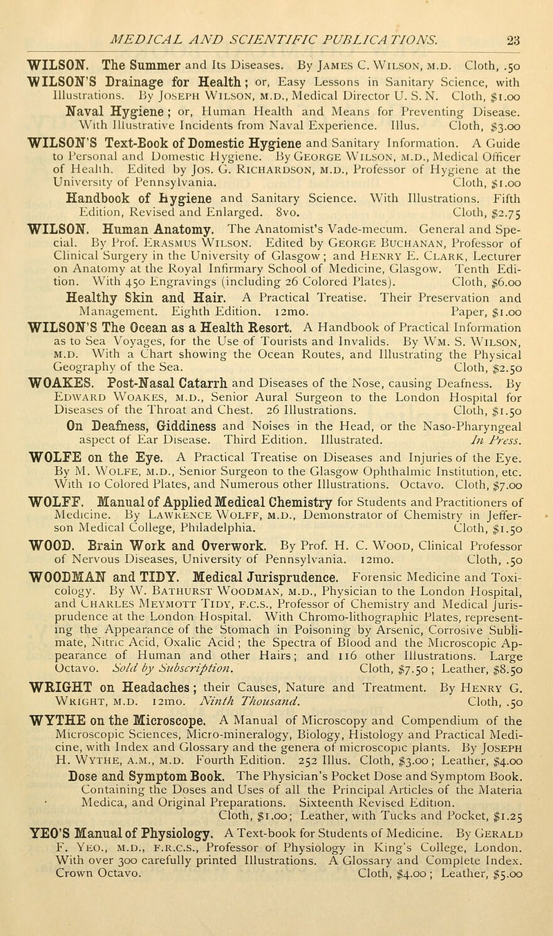 WILSON. The Summer and Its Diseases. By James C. Wilson, m.d. Cloth, .50 WILSON'S Drainage for Health; or, Easy Lessons in Sanitary Science, with Illustrations. By JosErH Wilson, M.D., Medical Director U. S.N. Cloth, #1.00 Naval Hygiene ; or. Human Health and Means for Preventing Disease. With Illustrative Incidents from Naval Experience. lUus. Cloth, ^((3.00 WILSON'S Text-Eook of Domestic Hygiene and Sanitary Information. A Guide to Personal and Domestic Hygiene. By George Wilson, m.d., Medical Officer of Health. Edited by Jos. G. Richardson, m.d., Professor of Hygiene at the University of Pennsylvania. Cloth, ;Ji.oo Handbook of Bygiene and Sanitary Science. With Illustrations. Fifth Edition, Revised and Enlarged. 8vo. Cloth, ^2.75 WILSON. Human Anatomy. The Anatomist's Vade-mecum. General and Spe- cial. By Prof. Erasmus Wilson. Edited by George Buchanan, Professor of Clinical Surgery in the University of Glasgow; and Henry E. Clark, Lecturer on Anatomy at the Royal Infirmary School of Medicine, Glasgow. Tenth Edi- tion. With 450 Engravings (including 26 Colored Plates). Cloth, ^6.00 Healthy Skin and, Hair. A Practical Treatise. Their Preservation and Management. Eighth Edition. i2mo. Paper, ^i.oo WILSON'S The Ocean as a Health Resort. A Handbook of Practical Information as to Sea Voyages, for the Use of Tourists and Invalids. By Wm. S. Wilson, M.D. With a Chart showing the Ocean Routes, and Illustrating the Physical Geography of the Sea. Cloth, $2.50 WOAKES. Post-Nasal Catarrh and Diseases of the Nose, causing Deafness. By Edward Woakes, m.d.. Senior Aural Surgeon to the London Hospital for Diseases of the Throat and Chest. 26 Illustrations. Cloth, ^1.50 On Deafness, Giddiness and Noises in the Head, or the Naso-Pharyngeal aspect of Ear Disease. Third Edition. Illustrated. In Press. WOLFE on the Eye. A Practical Treatise on Diseases and Injuries of the Eye. By M. Wolfe, m.d.. Senior Surgeon to the Glasgow Ophthalmic Institution, etc. With 10 Colored Plates, and Numerous other Illustrations. Octavo. Cloth, ^7.00 WOLFF. Manual of Applied Medical Chemistry for Students and Practitioners of Medicine. By Lawrence Wolff, m.d.. Demonstrator of Chemistry in Jeffer- son Medical College, Philadelphia. Cloth, ^1.50 WOOD. Brain Work and Overwork. By Prof. H. C. Wood, Clinical Professor of Nervous Diseases, University of Pennsylvania. i2mo. Cloth, .50 WOODMAN and TIDY. Medical Jurisprudence. Forensic Medicine and Toxi- cology. By W. Bathurst Woodman, m.d.. Physician to the London Plospital, and Charles Meymott Tidy, f.c.s., Professor of Chemistry and Medical Juris- prudence at the London Hospital. With Chromo-lithographic Plates, represent- mg the Appearance of the Stomach in Poisoning by Arsenic, Corrosive SubH- mate, Nitnc Acid, Oxalic Acid; the Spectra of Blood and the Microscopic Ap- pearance of Human and other Hairs; and 116 other Illustrations. Large Octavo. Sold by Subscription. Cloth, ^7.50; Leather, §8.50 WRIGHT on Headaches ; their Causes, Nature and Treatment. By Henry G. Wright, m.d. i2mo. Ninth Thousand. Cloth, .50 WYTHE on the Microscope. A Manual of Microscopy and Compendium of the Microscopic Sciences, Micro-mineralogy, Biology, Histology and Practical Medi- cine, with Index and Glossary and the genera of microscopic plants. By Joseph H. Wythe, a.m., m.d. Fourth Edition. 252 lUus. Cloth, ^3.00; Leather, |;4,cx) Dose and Symptom Book. The Physician's Pocket Dose and Symptom Book. Containing the Doses and Uses of all the Principal Articles of the Materia Medica, and Original Preparations. Sixteenth Revised Edition. Cloth, ^i.oo; Leather, with Tucks and Pocket, ^1.25 YEO'S Manual of Physiology. A Text-book for Students of Medicine. By Gerald F. Yeo., m.d., f.r.c.s., Professor of Physiology in King's College, London. With over 300 carefully printed Illustrations. A Glossary and Complete Index. Crown Octavo. Cloth, ^4.00 ; Leather, ^5.00