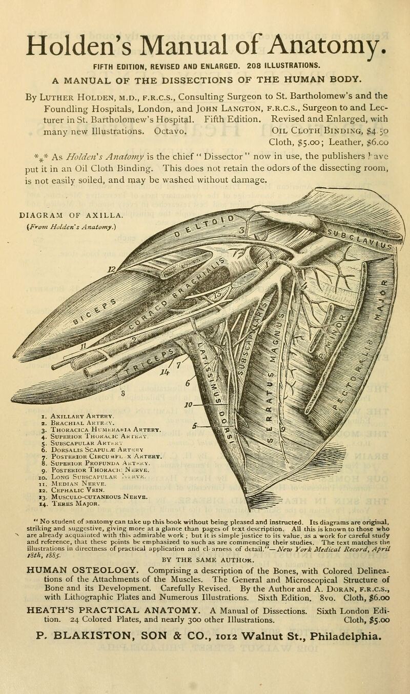 Holden's Manual of Anatomy. FIFTH EDITION, REVISED AND ENLARGED. 208 ILLUSTRATIONS. A MANUAL OF THE DISSECTIONS OF THE HUMAN BODY. By Luther Holden, m.d., f.r.c.s., Consulting Surgeon to St. Bartholomew's and the Foundling Hospitals, London, and John Langton, f.r.c.s., Surgeon to and Lec- turer in St. Bartholomew's Hospital. Fifth Edition. Revised and Enlarged, with many new Illustrations. Octavo. Oil Cloth Binding, $4.50 Cloth, $5.00; Leather, ;f6.co *^* As Holden's Anatomy is the chief  Dissector  now in use, the publishers Vavc put it in an Oil Cloth Binding. This does not retain the odors of the dissecting room, is not easily soiled, and iiiay be washed without damage. DIAGRAM or AXILLA (From Holden s Anatomy ) 1. Axillary Artbry. 2. Brachial Akte.jy. 3. Thoracica Humkkakia Artery. 4. Superior Thoracic AKruriY 5. Subscapular Arti-kv 6. DoRSALis Scapula Art';iiy 7. Posterior Circumfu x Artery. 8. Superior Profunda Akt»hy. 9. Posterior Thokach: NtRVE. 10. Long Suhscapulak -..kvk. 11. Median Nerve. 12. Cephalic Vein. 13. MuSCULO-CUTANEOUS NerVE. 14. Teres Major.  No student of anatomy can take up this book without being pleased and instructed. Its diagrams are original, striking and suggestive, giving more at a glance than pages of text description. All this is known to those v^ho are already acquainted with this admirable work ; but it is simple justice to ils value, as a work for careful study and reference, that these points be emphasized to such as are commencing their studies. The text matches the illustrations in directness of practical application and cWarness of detail.—Neiv York Medical Record, April iSth, iSSS- BY THE SAME AUTHOR. HUMAN OSTEOLOGY. Comprising a description of the Bones, with Colored Delinea- tions of the Attachments of the Muscles. The General and Microscopical Structure of Bone and its Development. Carefully Revised. By the Author and A. DoRAN, F.R.C.S., with Lithographic Plates and Numerous Illustrations. Sixth Edition. 8vo. Cloth, ^6.00 HEATH'S PRACTICAL ANATOMY. A Manual of Dissections, tion. 24 Colored Plates, and nearly 300 other Illustrations. Sixth London Edi- Cloth, $S-00