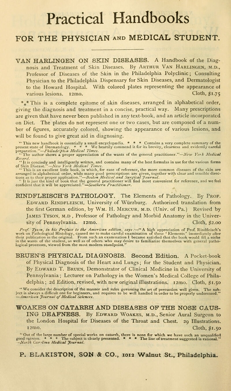 Practical Handbooks FOR THE PHYSICIAN and MEDICAL STUDENT. VAN HARLINGEN ON SKIN DISEASES. A Handbook of the Diag- nosis and Treatment of Skin Diseases. By Arthur Van Harlingen, m.d., Professor of Diseases of the Skin in the Philadelphia Polyclinic; Consulting Physician to the Philadelphia Dispensary for Skin Diseases, and Dermatologist to the Howard Hospital. With colored plates representing the appearance of various lesions. i2mo. Cloth, ^1.75 *:^* This is a complete epitome of skin diseases, arranged in alphabetical order, giving the diagnosis and treatment in a concise, practical way. Many prescriptions are given that have never been published in any text-book, and an article incorporated on Diet. The plates do not represent one or two cases, but are composed of a num- ber of figures, accurately colored, showing the appearance of various lesions, and will be found to give great aid in diagnosing.  This new handbook is essentially a small encyclopaedia. * « « Contains a very complete summary of the present state of Dermatology. * * * We heartily commend it for its brevity, clearness and evidently careful preparation.—Pkiladelpkia Medical Times. 'The author shows a proper appreciation of the wants of the general practitioner.—New Va> k Medical Record.  It is concisely and intelligently written, and contains many of the best formulas in use for the various forms of Skin Disease.—Neiu York Medical Times.  This is an excellent little book, in which, for ease of reference, the more common diseases of the skin are arranged in alphabetical order, while many good prescriptions are given, together with clear and sensible direc- tions as to their proper application.—Boston Medical and Surgical Journal. ' It is just the kind of book that the general practitioner will find most convenient for reference, and we feel confident that it will be appreciated.—Southern Practitioner. RINDPLBISCH'S PATHOLOGY. The Elements of Pathology. By Prof. Edward Rindfleisch, University of Wurzburg. Authorized translation from the first German edition, by Wm. H. Mercur, m.d. (Univ. of Pa.) Revised by James Tyson, m.d , Professor of Pathology and Morbid Anatomy in the Univer- sity of Pennsylvania. i2mo. Cloth, ^2.00 Pro/. Tyson, in his Pre/ace to the American edition, says:—A high appreciation of Prof. Rindfleisch's work on Pathological Histology, caused me to make careful examination of these ' Elements' immediately after their publication in the original. From such an examination I became satisfied that the book would fill a niche in the wants of the student, as well as of others who may desire to familiarize themselves with general patho- logical processes, viewed from the most modern standpoint. BRUBN'S PHYSICAL DIAGNOSIS. Second Edition. A Pocket-book of Physical Diagnosis of the Heart and Lungs; for the Student and Physician. By Edward T. Bruen, Demonstrator of Clinical Medicine in the University of Pennsylvania; Lecturer on Pathology in the Women's Medical College of Phila- delphia ; 2d Edition, revised, with new original illustrations. i2mo. Cloth, $1.50  We consider the description of the manner and rules governing the art of percussion well given. The sub- ject is always a difficult one for beginners, and requires to be well handled in order to be properly understood. —.American yournal o/Medical Sciences. WOAKES ON CATARRH AND DISEASES OP THE NOSE CAUS- ING DEAFNESS. By Edward Woakes, m.d.. Senior Aural Surgeon to the London Hospital for Diseases of the Throat and Chest. 29 Illustrations. i2mo. Cloth, ^1.50  Out of the large number of special works on catarrh, there is none for which we have such an unqualified good opinion. * * * The subject is clearly presented. • • • The line of treatment suggested is rational. —North Car ■•1171.1 Medical yournal.