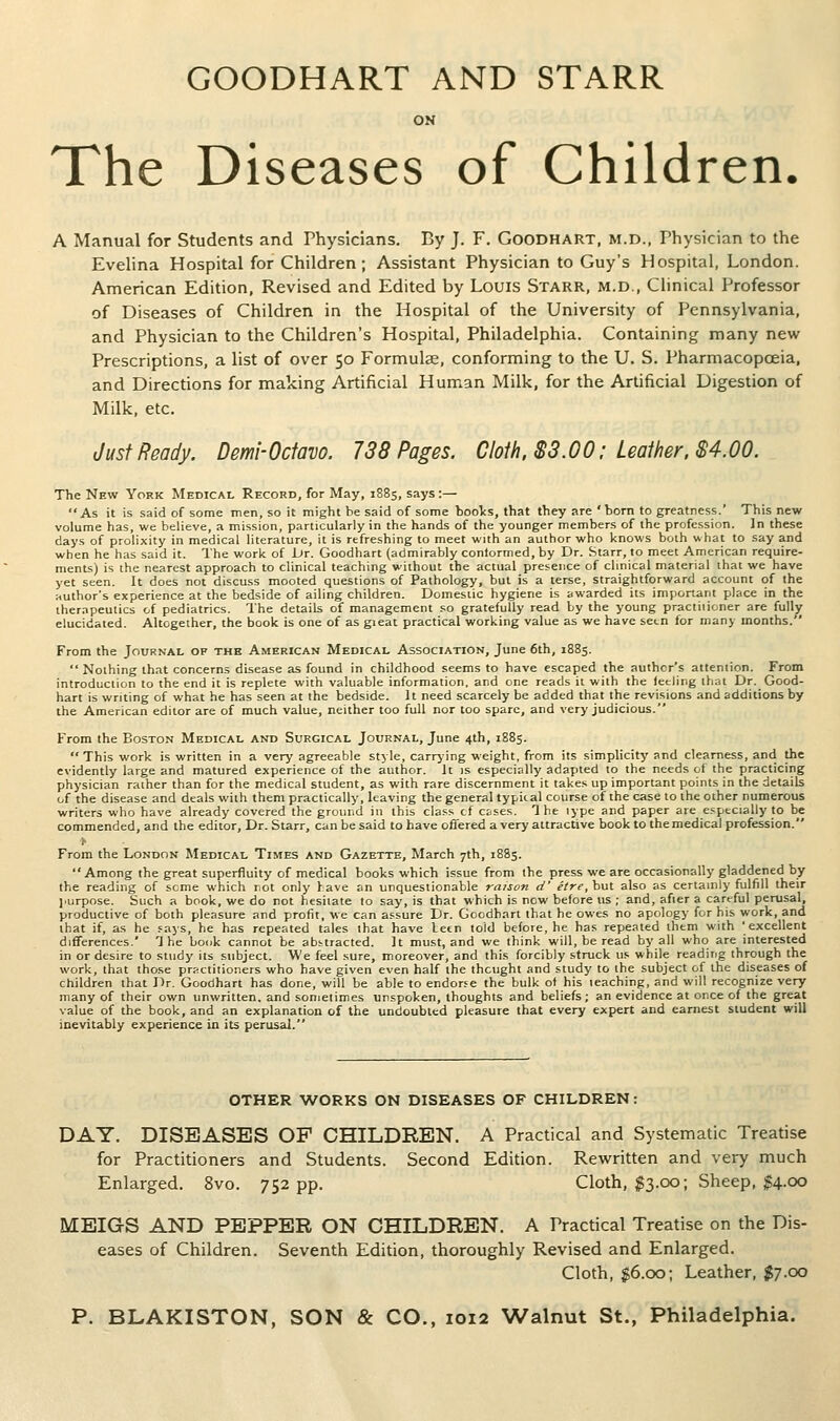 GOODHART AND STARR ON The Diseases of Children. A Manual for Students and Physicians. By J. F. Goodhart, m.d., Thysician to the Evehna Hospital for Children ; Assistant Physician to Guy's Hospital, London. American Edition, Revised and Edited by Louis Starr, m.d.. Clinical Professor of Diseases of Children in the Hospital of the University of Pennsylvania, and Physician to the Children's Hospital, Philadelphia. Containing many new Prescriptions, a list of over 50 Formulae, conforming to the U. S. Pharmacopoeia, and Directions for making Artificial Human Milk, for the Artificial Digestion of Milk, etc. Just Ready. Demi-Octavo. 738 Pages. Cloth. $3.00: Leather. $4.00. The New York Medical Record, for May, 1885, says:— As it is said of some men, so it might be said of some booVs, that they are 'born to greatness.' This new volume has, we believe, a mission, particularly in the hands of the younger members of the profession. Jn these days of prolixity in medical literature, it is refreshing to meet with an author who knows both what to say and when he has said it. The work of Lir. Goodhart (admirably conformed, by Dr. Starr, to meet American require- menLs) is the nearest approach to clinical teaching without the actual presence of clinical material that we have yet seen. It does not discuss mooted questions of Pathology, but is a terse, straightforward account of the author's experience at the bedside of ailing children. Domestic hygiene is awarded its important place in the therapeutics of pediatrics. The details of management so gratefully read by the young practiiioner are fully elucidated. Altogether, the book is one of as gieat practical working value as we have setn for many months. From the Journal of the American Medical Association, June 6th, 1885.  Nothing that concerns disease as found in childhood seems to have escaped the author's attention. From introduction to the end it is replete with valuable information, and one reads it with the feeling that Dr. Good- hart is writing of what he has seen at the bedside. It need scarcely be added that the revisions and additions by the American editor are of much value, neither too full nor too spare, and very judicious. From the Boston Medical and Surgical Journal, June 4th, 1885.  This work is written in a very agreeable style, carrj'ing weight, from its simplicity and clearness, and the evidently large and matured experience of the author. It is especially adapted to the needs of the practicing physician raiher than for the medical student, as with rare discernment it takes up important points in the details of the disease and deals with them practically, leaving the general typical course of the case to the other numerous writers who have already covered the ground in this class cf esses. The type and paper are especially to be commended, and the editor. Dr. Starr, can be said to have offered a very attractive book to the medical profession. h From the London Medical Times and Gazette, March 7th, 1885. Among the great superfluity of medical books which issue from the press we are occasionally gladdened by the reading of seme which rot only have an unquestionable raison d' Hre, but also as certainly fulfill their jiurpose. Such a book, we do not hesitate to say, is that which is now before us ; and, afier a careful perusal, productive of both pleasure and profit, we can assure Dr. Goodhart that he owes no apology for his work, and that if, as he eays, he has repeated tales that have leen told before, he has repeated ihem with 'excellent differences.' The book cannot be abstracted. It must, and we think will, be read by all who are interested in or desire to study its subject. We feel sure, moreover, and this forcibly struck us while reading through the work, that those practitioners who have given even half the thcught and study to the subject of the diseases of children that Dr. Goodhart has done, will be able to endorse the bulk of his leaching, and will recognize very many of their own unwritten, and sometimes unspoken, thoughts and beliefs; an evidence at once of the great value of the book, and an explanation of the undoubted pleasure that every expert and earnest student will inevitably experience in its perusal. OTHER WORKS ON DISEASES OF CHILDREN: DAY. DISEASES OF CHILDREN. A Practical and Systematic Treatise for Practitioners and Students. Second Edition. Rewritten and very much Enlarged. 8vo. 752 pp. Cloth, $3.00; Sheep, M-OO MEIGS AND PEPPER ON CHILDREN. A Practical Treatise on the Dis- eases of Children. Seventh Edition, thoroughly Revised and Enlarged. Cloth, 0.OO; Leather, $7.00