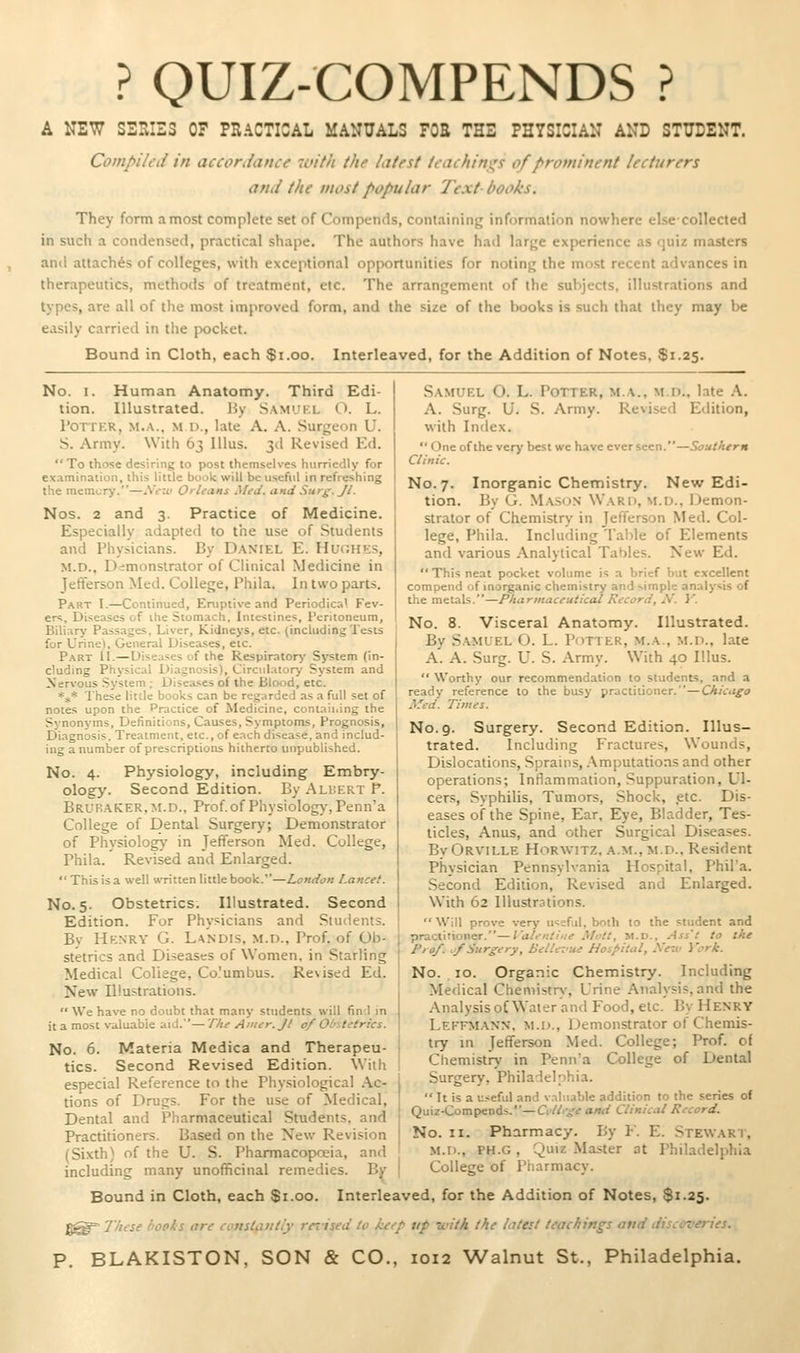 ? QUIZ-COMPENDS ? A NEW SErUZS OF PEACTICAL MANUALS FOS THE PHYSICIAN AND STUDENT. Compiled in accordance 7i>ith the latest teacliim^s of prominent lecturers and the most popular 7'ext- books. They form a most complete set of Compends, containing information nowhere else-collected in such a condensed, practical shape. The authors have had large experience as cjuiz masters anil attaches of colleges, with exceptional opportunities for noting the most recent advances in therapeutics, methods of treatment, etc. The arrangement of the subjects, illustrations and types, are all of the most improved form, and the size of the books is such that they may be easily carried in the [xjcket. Bound in Cloth, each $i.oo. Interleaved, for the Addition of Notes, $1.25. No. I. Human Anatomy. Third Edi- tion. Illustrated. Hy Samuel O. L. I'orrER, M.A.. M D., late A. A. Surgeon U. S. Army. With 63 lUus. 3d Revised Ed. To those desiring to post themselves hurriedly for examination, this little book will be useful in refreshing the memury.—AV:t/ Orleans Med. and Surg. Jt. Nos. 2 and 3. Practice of Medicine. Especially adapted to the use of Students and Physicians. By Daniel E. HucH'iS, M.D., Demonstrator of Clinical Medicine in Jefferson Med. College, Phila. In two parts. Part I.—Continued, Eruptive and Periodica' Fev- ers, Diseases of ihe Stomach, Intestines, Peritoneum, Biliary Passages, Liver, Kidneys, etc. (includingTests for Urine), General Diseases, etc. P.ART 11.—Diseases of the Respiratorj' System (in- cluding Physical Diagnosis), Circulatorj' System and Nervous System ; Disea.ses of the Blood, etc. *j,* These litile books can be regarded as a full set of notes upon the Practice of Medicine, contaii.ing the Synonyms, Definitions, Causes, Symptoms, Prognosis, Diagnosis. Treatment, etc., of eacfi disease, and includ- ing a number of prescriptions hitherto unpublished. No. 4. Physiology, including Embry- ology. Second Edition. By Ali;krt P. Bruraker.m.d., Prof, of Physiology, Penn'a College of Dental Surgery; Demonstrator of Physiology in Jefferson Med. College, Phila. Revised and Enlarged.  This is a well written little book.—London Lancet. No. 5. Obstetrics. Illustrated. Second Edition. For Physicians and Students. By Henry G. Landis. M.n., Prof, of Ob- stetrics and Diseases of Women, in Starling Medical College, Co.'umbus. Revised Ed. New Illustrations.  We have no doubt that many students will find in it a most valuable aid.'— The Amer. Jl o/ Ol/xtctrics. No. 6. Materia Medica and Therapeu- tics. Second Revised Edition. With especial Reference to the Phy.siological .\c- tions of Drugs. For the use of Medical, Dental and Pharmaceutical Students, and Practitioners. Based on the New Revision (Sixth) of the U. S. Pharmacopoeia, and including many unofficinal remedies. B: Samuel O. L. Potter, m.a., m.d., late A. A. Surg. U. vS. Army. Revised Edition, with Index.  One of the very best we have ever seen.—Southern Clinic. No. 7. Inorganic Chemistry. New Edi- tion. By G. Masmn Ward, m.u.. Demon- strator of Chemistry in Jefferson Med. Col- lege, Phila. Including Table of Elements and various Analytical Tables. New Ed.  This neat pocket volume is a brief but excellent compend of inorganic chemistry and simple analysis of the metals.—Pharmaceutical Record, A'. J'. No. 8. Visceral Anatomy. Illustrated. By S.amuel O. L. Potter, m.a., m.d., late A. A. Surg. U. S. Army. With 40 Illus.  Worthy our recommendation to students, and a ready reference to the busy practitioner.—Chicago Med. Times. No. 9. Surgery. Second Edition. Illus- trated. Including P'ractures, Wounds, Dislocations, Sprains, .\mputations and other operations; Inflammation, Suppuration, Ul- cers, Syphilis, Tumors, Shock, etc. Dis- eases of the Spine, Ear, Eye, Bladder, Tes- ticles, Anus, and other Surgical Diseases. By Orville Horwitz, a.m., m.d.. Resident Physician Pennsylvania Hospital, Phil'a. Second Edition, Revised and Enlarged. With 62 Illustrations. Will prove very useful, both to the student and practirioner.—I'alentine Mult, M.D., Ass't to the Prof. ,/Surgery, BelU-Z'ue Hoi/'itul, Xexv i\^rk. No. 10. Organic Chemistry. Including Medical Chemistry, Urine Analysis, and the Analysis oC Water and Food, etc. By Henry Leffm.ann, M.U., Demonstrator of Chemis- try in Jefferson Med. College; Prof, of Chemistry in Penn'a College of Dental Surgery, Philadelphia. Tt is a useful and valuable addition to the series of Quiz-Compcnds.—Cvllrge and Clinical Record. No. II. Pharmacy. By Y. E. Stewart, M.D., PH.G, Quiz Master at Philadelphia College of Pharmacy. Bound in Cloth, each $1.00. Interleaved, for the Addition of Notes, $1.25. ^^ 'I'/'use i'Oflis tire loitsUinti'y rertsfd' to kt,-p tip with the LUeU tciiihiri^s avd iiis.ex-efies.