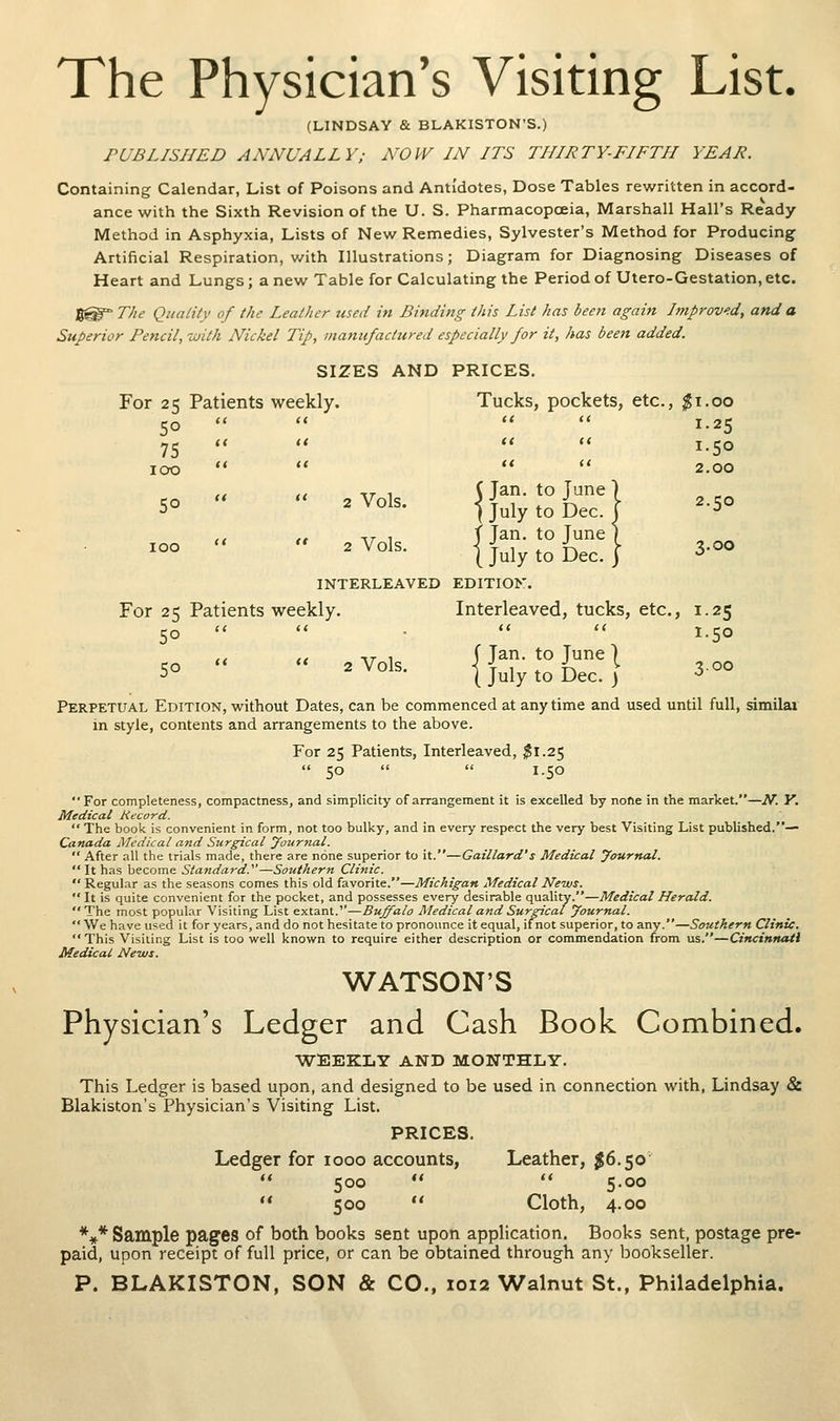 The Physician's Visiting List. (LINDSAY & BLAKISTON'S.) PUBLISHED ANNUALLY; NOW IN ITS THIRTY-FIFTH YEAR. Containing Calendar, List of Poisons and Antidotes, Dose Tables rewritten in accord- ance with the Sixth Revision of the U. S. Pharmacopoeia, Marshall Hall's Ready Method in Asphyxia, Lists of New Remedies, Sylvester's Method for Producing Artificial Respiration, with Illustrations; Diagram for Diagnosing Diseases of Heart and Lungs; a new Table for Calculating the Period of Utero-Gestation, etc. 8®=° The Quality of the Leather used in Binding this List has been again Improved, and a Superior Pencil, with Nickel Tip, manufactured especially for it, has been added. SIZES AND PRICES. For 25 Patients weekly. Tucks, pockets, etc., ;^i.oo 50     1.25 75    '* 1.50 100     2.00 ci II 17- 1 O^i^- to Tune) 5°   2^01^- ] July to Dec. I -5° ,, ,# -17 1 f Jan. to June 1 ^°°   ^^°^^- i July to Dec. I 3-oo INTERLEAVED EDITION. For 25 Patients weekly. Interleaved, tucks, etc., 1.25 50 ■  •   1.50 ,, ,1 ^T ^ f Jan. to June ] CO  *' 2 Vols. i T 1 * in, ^ 3-00 -) (July to Dec. 3 -^ Perpetual Edition, without Dates, can be commenced at anytime and used until full, similai in style, contents and arrangements to the above. For 25 Patients, Interleaved, ^1.25  50   1.50 For completeness, compactness, and simplicity of arrangement it is excelled by nofte in the market.—iV. K. Medical Kecord. The book is convenient in form, not too bulky, and in every respect the very best Visiting List published.— Canada Medical and Surgical yourjtal,  After all the trials made, there are none superior to it.—Gaillard's Medical yournal.  It has become Standard.'—Southern Clinic.  Regular as the seasons comes this old favorite.—Michigan Medical News.  It is quite convenient for the pocket, and possesses every desirable quality.—Medical Herald. The most popular Visiting List extant.''—Buffalo Medical and Surgical yournal.  We have used it for years, and do not hesitate to pronounce it equal, ifnot superior, to any.—Southern Clinic. This Visiting List is too well known to require either description or commendation from us.—Cincinttati Medical News. WATSON'S Physician's Ledger and Cash Book Combined. WEEKLY AND MONTHLY. This Ledger is based upon, and designed to be used in connection with, Lindsay & Blakiston's Physician's Visiting List. PRICES. Ledger for 1000 accounts, Leather, 56.50'  500   5.00  500  Cloth, 4.00 *»* Sample pages of both books sent upon application. Books sent, postage pre- paid, upon receipt of full price, or can be obtained through any bookseller.