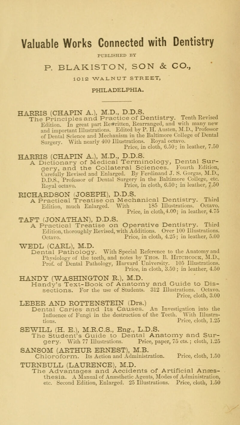 Valuable Works Connected with Dentistry PUBLISHED BY P. BLAKISTON, SON & CO., 1012 WALNUT STREET, PHILADELPHIA. HARRIS (CHAPIN A.), M.D., D.D.S. ., , t. • ^ The Principles and Practice of Dentistry. Tenth Kevised Edition. In great part Rewritten, Rearranged, and with many new and important Illustrations. Edited by P. H. Austen. M.D., Professor of Dental Science and Mechanism in the Baltimore College of Dental Surgerv. With nearly 400 Illustrations. Royal octavo. Price, in cloth, 6.50; in leather, 7.50 HARRIS (CHAPIN A.), M.D., D.D.S. A Dictionary of Medical Terminology, Dental Sur- gery, and the Collateral Sciences. Fourth Edition, Carefiillv Revised and Enlarged. By Ferdinand J. S. Gorgas, M.D., D.D.S., Professor of Dental Surgery in the Baltimore College, etc. Roval octavo. Price, in cloth, 6.50; in leather, 7.50 RICHARDSON -JOSEPH), D.D.S. A Practical Treatise on Mechanical Dentistry. Third Edition, much Enlarged. With 185 Illustrations. Octavo. Price, in cloth, 4.00; in leather, 4.75 TAFT (JONATHAN), D.D.S. A Practical Treatise on Operative Dentistry. Third Edition, thoroughly Revised, with Additions. Over 100 Illustrations. Octavo.  Price, in cloth, 4.25 ; in leather, 5.00 WEDL (CARL), M.D. Dental Pathology. With Special Reference to the Anatomy and Physiology of the teeth, and notes by Thos. B. Hitchcock, M.D., Prof, of Dental Pathology, Harvard University. 105 Illustrations. Price, in cloth, 3.50; in leather, 4.50 HANDY (WASHINGTON R.), M.D. Handy's Text-Book of Anatomy and Guide to Dis- sections. For the use of Students. 312 Illustrations. Octavo. Price, cloth, 3.00 LEBER AND ROTTENSTEIN (Drs.) Dental Caries and Its Causes. An Investigation into the Intiuence of Fungi in the destruction of the Teeth. With Illustra- tions.  Price, cloth, 1.25 SEWILL (H. E.), M.R.C.S., En?., L.D.S. The Student's Guide to Dental Anatomy and Sur- gery. With 77 Illustrations. Price, paper, 75 cts.; cloth, 1.25 SANSOM (ARTHUR ERNEST), M.B. Chloroform. Its Action and Administration. Price, cloth, 1.50 TURNBULL (LAURENCE), M.D. The Advantages and Accidents of Artificial Anaes- thesia. A Manual of Anaesthetic Agents, Modes of Administration, etc. Second Edition, Enlarged. 25 Illustrations. Price, cloth, 1.50