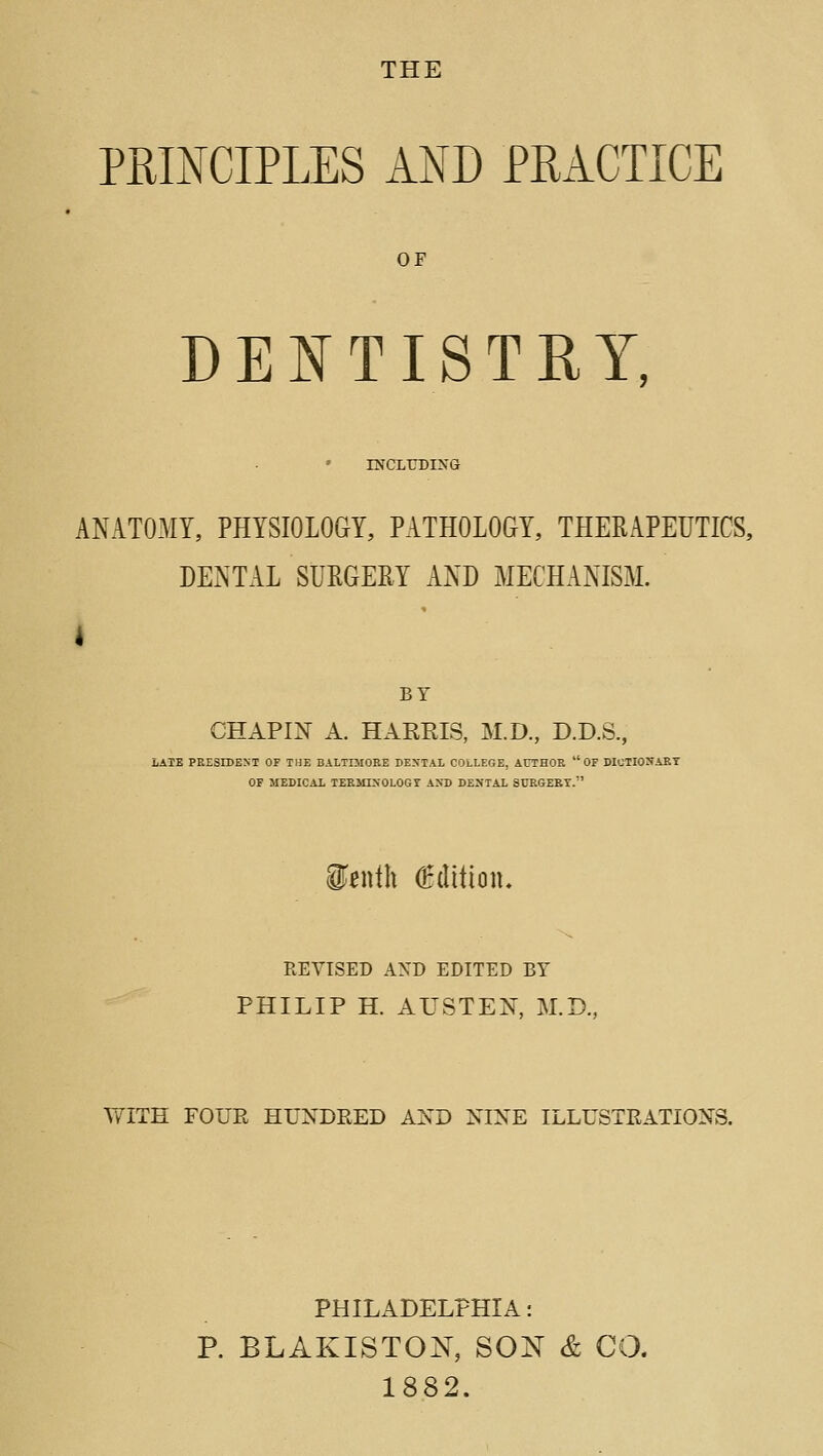 THE PRINCIPLES AND PRACTICE OF DENTISTRY, INCLUDIXG ANATOMY, PHYSIOLOGY, PATHOLOGY, THERAPEUTICS, DENTAL SURGERY AND MECHANISM. I BY CHAPI^ A. HARRIS, M.D., D.D.S., LATE PEESIDEXT OF THE BALTIMORE DENTAL COLLEGE, AUTHOR  OF WUTIONAKT OF MEDICAL TEEMIXOLOGT A>rD DENTAL SURGEBT. WiwWx (tdlimu REVISED AND EDITED BY PHILIP H. AUSTEN, M.D., WITH FOUE HUNDRED AND NINE ILLUSTEATIONS. PHILADELPHIA: P. BLAKISTON, SON & CO. 1882.