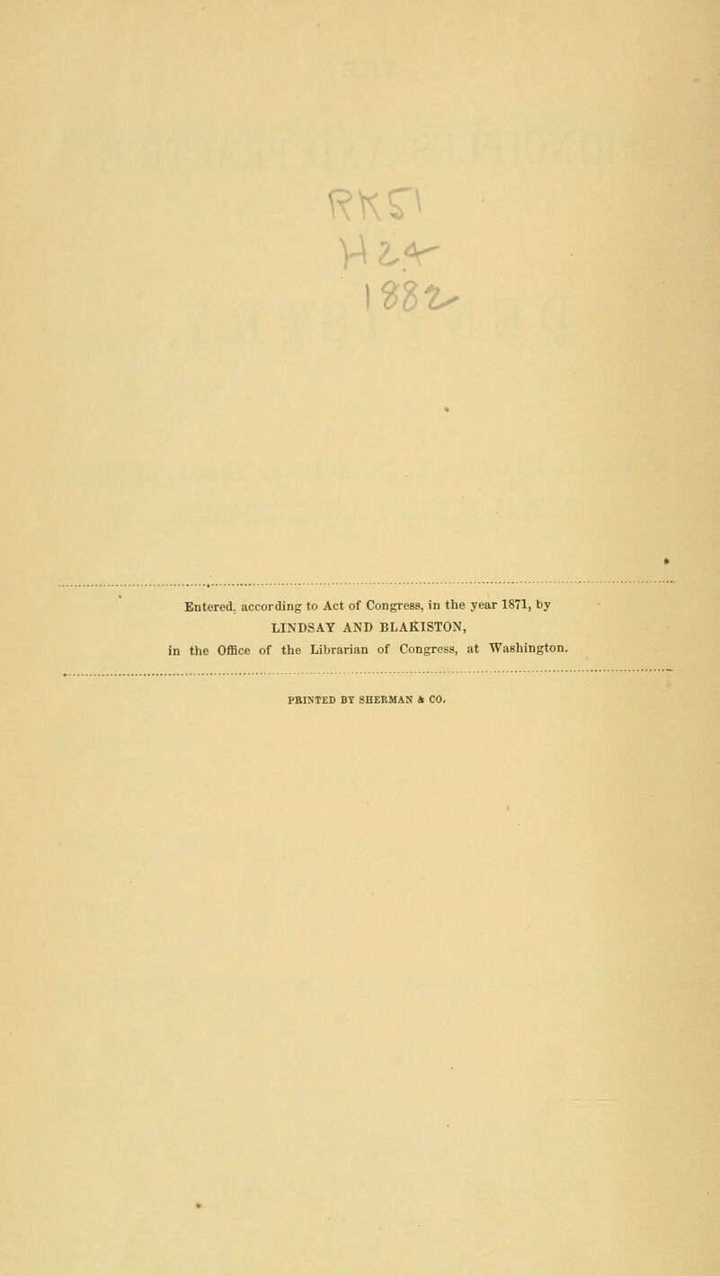 Entered, according to Act of CoDgress, in the year 1871, by LINDSAY AND BLAKISTON, in the Office of the Librarian of Congress, at Washington. PBINTED BT SHERMAN ft CO.