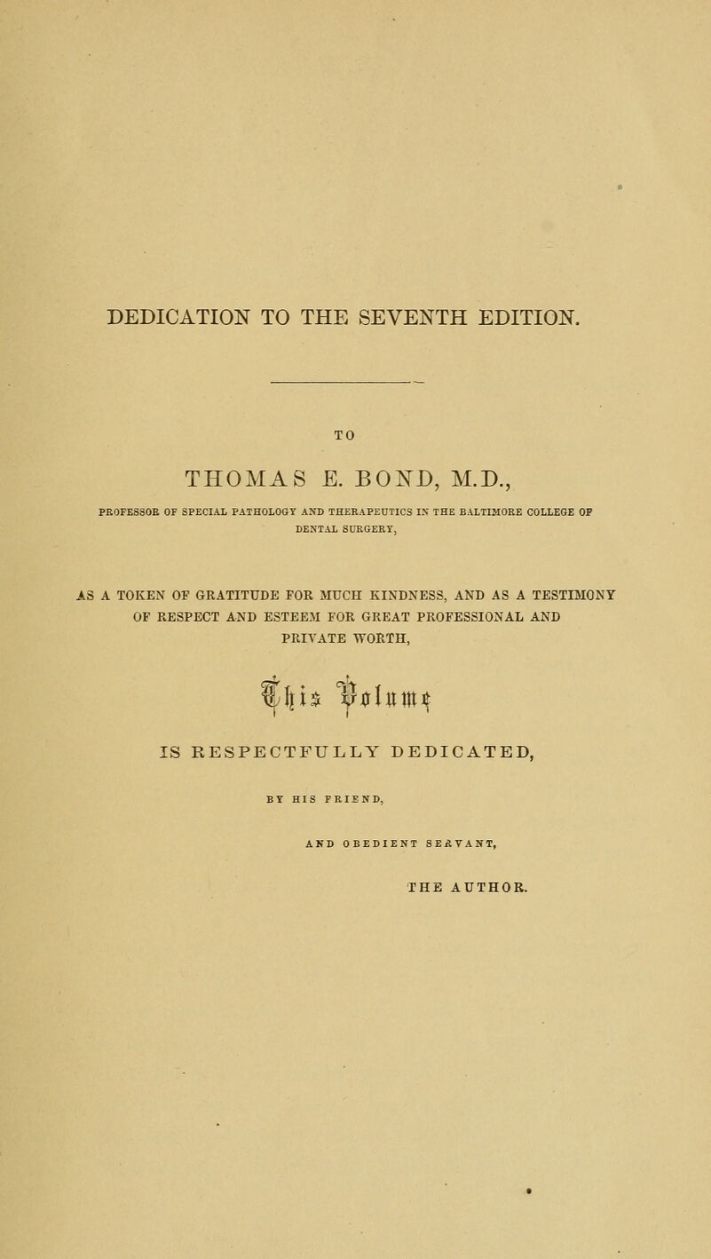 DEDICATION TO THE SEVENTH EDITION. TO THOMAS E. BOND, M.D., PEOFESSOE OF SPECIAL PATHOLOGY ANB THEEAPEDTICS IX THE BALTIMOEE COLLEGE OP DENTAL SUEGERT, AS A TOKEN OF GRATITUDE FOR MUCH KINDNESS, AND AS A TESTIMONY OF RESPECT AND ESTEEM FOR GREAT PROFESSIONAL AND PRIVATE TVORTH, <^* . IS RESPECTFULLY DEDICATED, BY HIS FEIEND, AND OBEDIENT SEATANT, THE AUTHOR.