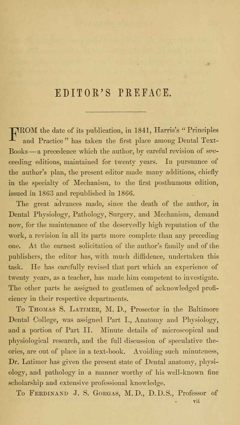 EDITOE^S PREFACE. TT^EOM the date of its publication, in 1841, Harris's  Principles -*- and Practice  has taken the first place among Dental Text- Books— a precedence which the author, by careful revision of suc- ceeding editions, maintained for twenty years. In pursuance of the author's plan, the present editor made many additions, chiefly in the specialty of Mechanism, to the first posthumous edition, issued in 1863 and republished in 1866. The great advances made, since the death of the author, in Dental Physiology, Pathology, Surgery, and Mechanism, demand now, for the maintenance of the deservedly high reputation of the work, a revision in all its parts more complete than any preceding one. At tlie earnest solicitation of the author's family and of the publishers, the editor has, with much dif&dence, undertaken this task. He has carefully revised that part which an experience of twenty years, as a teacher, has made him competent to investigate. The other parts he assigned to gentlemen of acknowledged profi- ciency in their respective departments. To Thomas S. Latimer, M. D., Prosector in the Baltimore Dental College, was assigned Part I., Anatomy and Physiology, and a portion of Part II. Minute details of microscopical and physiological research, and the full discussion of speculative the- ories, are out of place in a text-book. Avoiding such minuteness, Dr. Latimer has- given the present state of Dental anatomy, physi- ology, and pathology in a manner worthy of his well-known fine scholarship and extensive professional knowledge. To Feedinaxd J. S. GoRGAS, M. D., D.D.S., Professor of