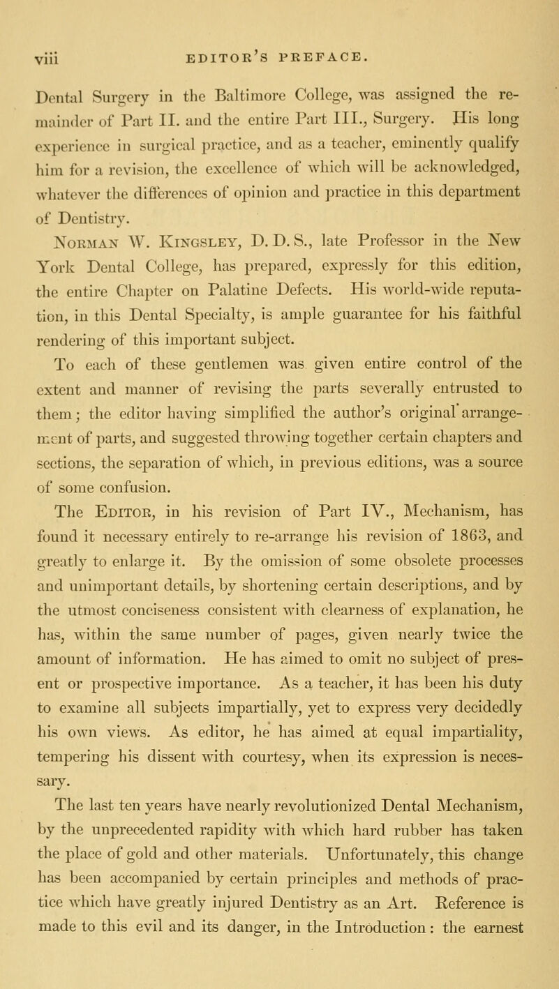 Dental Surgery in the Baltimore College, was assigned the re- mainder of Part II. and the entire Part III., Surgery. His long experience in surgical j^ractice, and as a teacher, eminently qualify him for a revision, the excellence of which will be acknowledged, whatever the difterences of opinion and practice in this department of Dentistry. Norman W. Kingsley, D. D. S., late Professor in the New York Dental College, has prepared, expressly for this edition, the entire Chapter on Palatine Defects. His world-wide reputa- tion, in this Dental Specialty, is ample guarantee for his faithful rendering of this important subject. To each of these gentlemen was given entire control of the extent and manner of revising the parts severally entrusted to them; the editor having simplified the author's original arrange- ment of parts, and suggested throwing together certain chapters and sections, the separation of which, in previous editions, was a source of some confusion. The Editor, in his revision of Part IV., Mechanism, has found it necessary entirely to re-arrange his revision of 1863, and greatly to enlarge it. By the omission of some obsolete processes and unimportant details, by shortening certain descriptions, and by the utmost conciseness consistent with clearness of explanation, he has, within the same number of pages, given nearly twice the amount of information. He has aimed to omit no subject of pres- ent or prospective importance. As a teacher, it has been his duty to examine all subjects impartially, yet to express very decidedly his own views. As editor, he has aimed at equal impartiality, tempering his dissent with courtesy, when its expression is neces- sary. The last ten years have nearly revolutionized Dental Mechanism, by the unprecedented rapidity with which hard rubber has taken the place of gold and other materials. Unfortunately, this change has been accompanied by certain principles and methods of prac- tice which have greatly injured Dentistry as an Art. Reference is made to this evil and its danger, in the Introduction: the earnest