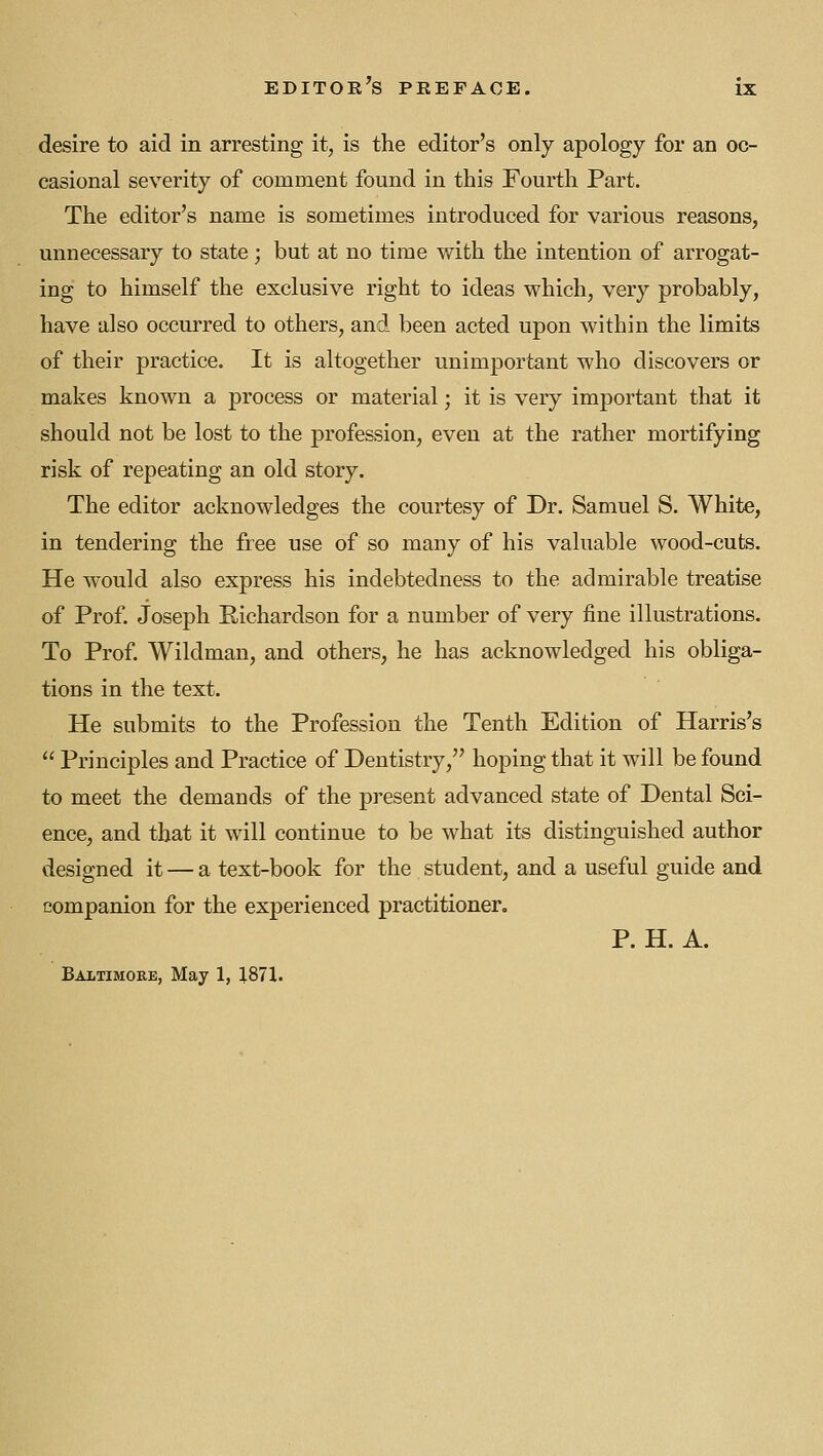 desire to aid in arresting it, is the editor's only apology for an oc- casional severity of comment found in this Fourth Part. The editor's name is sometimes introduced for various reasons, unnecessary to state; but at no time with the intention of arrogat- ing to himself the exclusive right to ideas which, very probably, have also occurred to others, and been acted upon within the limits of their practice. It is altogether unimportant who discovers or makes known a process or material; it is very important that it should not be lost to the profession, even at the rather mortifying risk of repeating an old story. The editor acknowledges the courtesy of Dr. Samuel S. White, in tendering the free use of so many of his valuable wood-cuts. He would also express his indebtedness to the admirable treatise of Prof. Joseph Eichardson for a number of very fine illustrations. To Prof Wildman, and others, he has acknowledged his obliga- tions in the text. He submits to the Profession the Tenth Edition of Harris's  Principles and Practice of Dentistry, hoping that it will be found to meet the demands of the present advanced state of Dental Sci- ence, and that it will continue to be what its distinguished author designed it — a text-book for the student, and a useful guide and companion for the experienced practitioner, P. H. A. Baitimore, May 1, 1871.