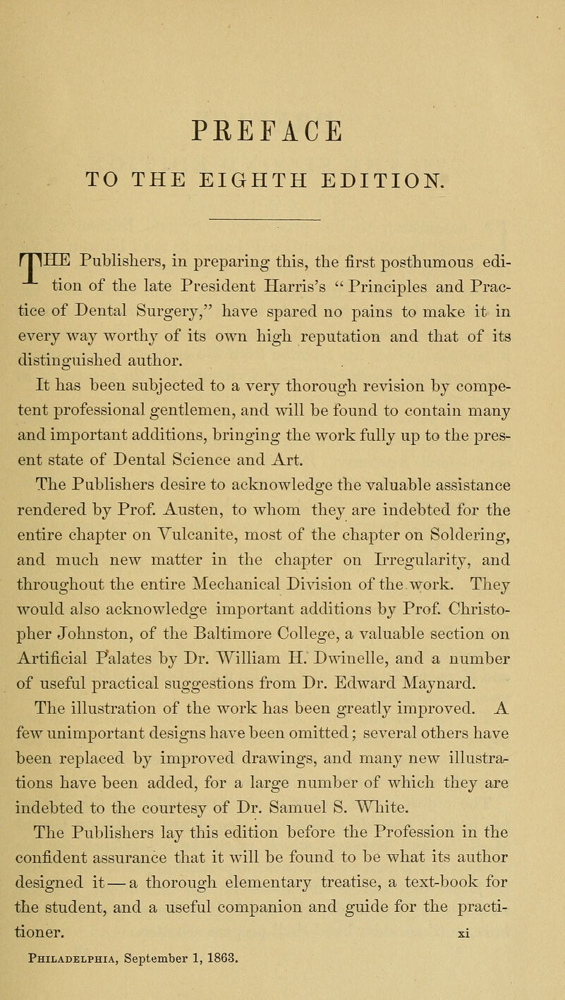 TO THE EIGHTH EDITION. rpHE Publishers, in preparing this, the first posthumous edi- -*- tion of the late President Harris's  Principles and Prac- tice of Dental Surgery, have spared no pains to make it in every way worthy of its own high reputation and that of its distinguished author. It has been subjected to a very thorough revision by compe- tent professional gentlemen, and will be found to contain many and important additions, bringing the work fully up to the pres- ent state of Dental Science and Art. The Publishers desire to acknowledge the valuable assistance rendered by Prof Austen, to whom they are indebted for the entire chapter on Vulcanite, most of the chapter on Soldering, and much new matter in the chapter on Irregularity, and throughout the entire Mechanical Division of the. work. They would also acknowledge important additions by Prof. Christo- pher Johnston, of the Baltimore College, a valuable section on Artificial Palates by Dr. William H. Dwindle, and a number of useful practical suggestions from Dr. Edward Maynard. The illustration of the work has been greatly improved. A few unimportant designs have been omitted; several others have been replaced by improved drawings, and many new illustra- tions have been added, for a large number of which they are indebted to the courtesy of Dr. Samuel S. Wliite. The Publishers lay this edition before the Profession in the confident assurance that it will be found to be what its author designed it — a thorough elementary treatise, a text-book for the student, and a useful companion and guide for the practi- tioner, xi Philadelphia, September 1, 1863.