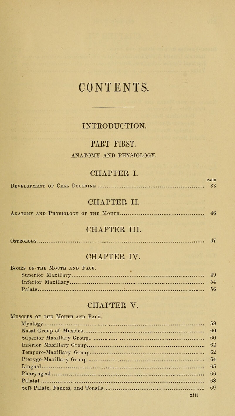 CONTENTS. INTRODUCTION. PART FIRST. ANATOMY AND PHYSIOLOGY. CHAPTER I. PAGJS Development of Cell Doctrine 38 CHAPTER 11. Anatomy and Physiology of the Mouth 46 CHAPTER III. Osteology „ , 47 CHAPTER IV. Bones of- the Mouth and Face. Superior Maxillary 49 Inferior Maxillary 54 Palate 56 CHAPTER V. Muscles of the Mouth and Face. Myology 58 Nasal Group of Muscles 60 Superior Maxillary Group 60 Inferior Maxillary Group ■. 62 Temporo-Maxillary Group 62 Pterygo-Maxillary Group 64 Lingual , 65 Pharyngeal 66 Palatal 68 Soft Palate, Fauces, and Tonsils 69