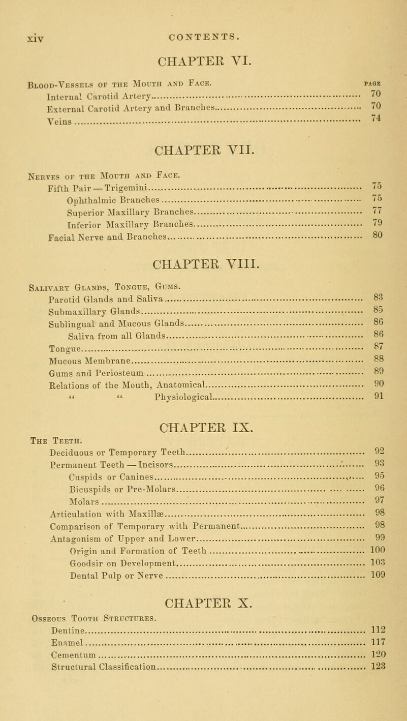 CHAPTER VI. Blood-Ves.sei.s of the Mouth and Face. page Interuiil Carotid Artery 0 External Carotid Artery and Branches 70 Veins * CHAPTER VII. Nerves of the Mouth axd Face. Fifth Pair — Trigemini 75 Ophthalmic Branches 75 Superior Maxillary Branches 77 Inferior Maxillary Branches... 79 Facial Nerve and Branches. 80 CHAPTER VIII. Salivary Glands, Tongue, Gums. Parotid Glands and Saliva 83 Submaxillary Glands • 85 Sublingual and Mucous Glands 8G Saliva from all Glands 86 Tongue 87 Mucous Membrane 88 Gums and Periosteum 80 Relations of the Mouth, Anatomical 90   Physiological 91 CHAPTER IX. The Teeth. Deciduous or Temporary Teeth. 92 Permanent Teeth — Incisors ' 93 Cuspids or Canines ,'.... 95 Bicuspids or Pre-Molars 96 Molars 97 Articulation with Maxillae 98 Comparison of Temporary with Permanent 98 Antagonism of Upper and Lower 99 Origin and Formation of Teeth 100 Goodsir on Development lO-S Dental Pulp or Nerve 109 CHAPTER X. Osseous Tooth Structures. Dentine 112 Enamel 117 Cement um 120 Structural Classification 128