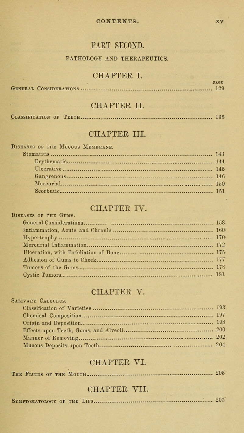 PAET SECOND. PATHOLOGY AND THERAPEUTICS. CHAPTER I. PAGE Genekal Considerations , ,.,, 129 CHAPTER II. Classification of Teeth 136 CHAPTER III. Diseases of the Mucous Membeane. Stomatitis 143 Erythematic 144 Ulcerative 145 Gangrenous 146 Mercurial 150 Scorbutic 151 CHAPTER IV. Diseases of the Gums. General Considerations 153- Inflammation, Acute and Chronic 160 Hypertrophy 170^ Mercurial Inflammation 172 Ulceration, with Exfoliation of Bone 17o- Adhesion of Gums to Cheek 177 Tumors of the Gums 178 Cystic Tumors 181 CHAPTER V. Salivary Calculus. Classification of Varieties .^ 193 Chemical Composition 197 Origin and Deposition.., 198 Efiects upon Teeth, Gums, and Alveoli 200 Manner of Removing ■•- 202 Mucous Deposits upon Teeth ...-. -... 204 CHAPTER VI. The Fluids of the Mouth -■- 20o' CHAPTER yil. Symptomatology of the Lips 207