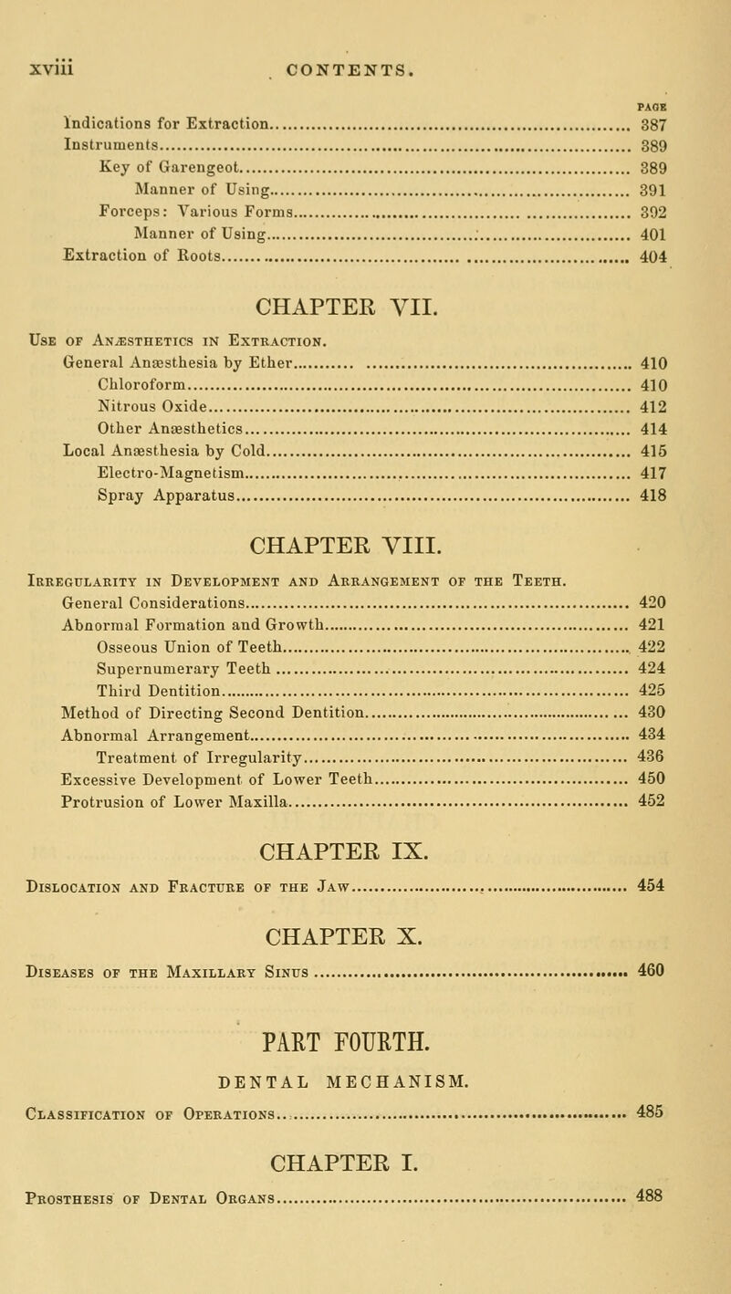 PAOK Indications for Extraction 387 Instruments 389 Key of Garengeot 389 Manner of Using 391 Forceps: Various Forms 392 Manner of Using 401 Extraction of Roots 404 CHAPTER yil. Use of Anesthetics in Extkaction. General Anaasthesia by Ether 410 Cliloroform 410 Nitrous Oxide 412 Other Antesthetics 414 Local Anaesthesia by Cold 415 Electro-Magnetism 417 Spray Apparatus 418 CHAPTER yill. Irkegularitt in Development and Arrangement of the Teeth. General Considerations 420 Abnormal Formation and Growth 421 Osseous Union of Teeth 422 Supernumerary Teeth 424 Third Dentition 425 Method of Directing Second Dentition 430 Abnormal Arrangement 434 Treatment of Irregularity 436 Excessive Development of Lower Teeth 450 Protrusion of Lower Maxilla 452 CHAPTER IX. Dislocation and Fracture of the Jaw 454 CHAPTER X. Diseases of the Maxillary Sinus 460 PART FOURTH. DENTAL MECHANISM. Classification of Operations... ~ 485 CHAPTER I. Prosthesis of Dental Organs 488