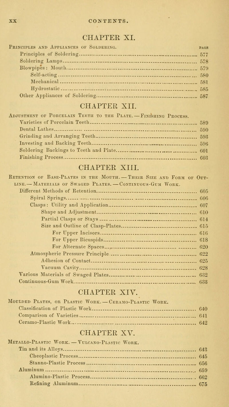 CHAPTER XI. Principles and Appliances of Solueeing. page Principles of Soldeiiug 577 Soldering Lamps 578 Blowpipes : Mouth 579 Self-acting 5S0 Mechanical , 581 Hydrostatic 585 Other Appliances of Soldering 587 CHAPTER XII. Adjustment of Porcelain Teetu to the Plate. — Finishing Process. Varieties of Porcelain Teeth 589 Dental Lathes 590 Grinding and Arranging Teeth 593 Investing and Backing Teeth 595 Soldering Backings to Teeth and Plate 601 Finishing Process C03 CHAPTER XIII. Eetention of Base-Plates in the Mouth. — Their Size and Form of Out- line.— Materials of Swaged Plates.—Continuous-Gum Work. Different Methods of Eetention , 605 Spiral Springs 606 Clasps: Utility and Application 607 Shape and Adjustment 610 Partial Clasps or Stays 614 Size and Outline of Clasp-Plates 615 For Upper Incisors 616 For Upper Bicuspids 618 For Alternate Spaces 620 Atmospheric Pressure Principle 622 Adhesion of Contact 625 Vacuum Cavity 628 Various Materials of Swaged Plates 632 Continuous-Gum Work 638 CHAPTER XIV. Moulded Plates, or Plastic Work. — Cbramo-Plastic Work. Classification of Plastic Work 640 Comparison of Varieties 641 Ceramo-Plastic Work..„ 642 CHAPTER XV. Metallo-Plastic Work.—Vulcano-Plastic AVork. Tin and its Alloys 643 Cheoplastic Process 645 Stanno-Plastic Process 656 Aluminum 659 Alumino-Plastic Process 662 Refining Aluminum 675